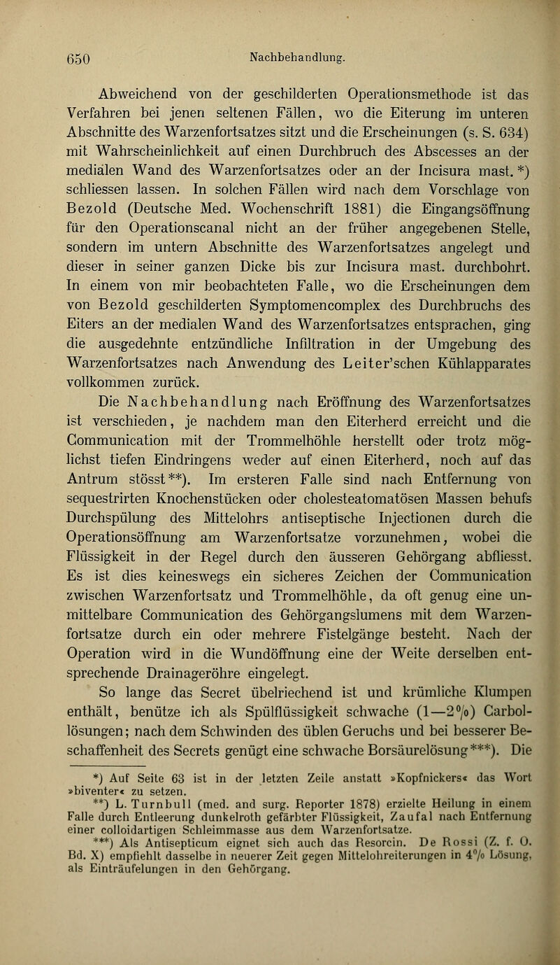 Abweichend von der geschilderten Operationsmethode ist das Verfahren bei jenen seltenen Fällen, wo die Eiterung im unteren Abschnitte des Warzenfortsatzes sitzt und die Erscheinungen (s. S. 634) mit Wahrscheinlichkeit auf einen Durchbruch des Abscesses an der medialen Wand des Warzenfortsatzes oder an der Incisura mast. *) schliessen lassen. In solchen Fällen wird nach dem Vorschlage von Bezold (Deutsche Med. Wochenschrift 1881) die Eingangsöffnung für den Operationscanal nicht an der früher angegebenen Stelle, sondern im untern Abschnitte des Warzenfortsatzes angelegt und dieser in seiner ganzen Dicke bis zur Incisura mast. durchbohrt. In einem von mir beobachteten Falle, wo die Erscheinungen dem von Bezold geschilderten Symptomencomplex des Durchbruchs des Eiters an der medialen Wand des Warzenfortsatzes entsprachen, ging die ausgedehnte entzündliche Infiltration in der Umgebung des Warzenfortsatzes nach Anwendung des Leiter'schen Kühlapparates vollkommen zurück. Die Nachbehandlung nach Eröffnung des Warzenfortsatzes ist verschieden, je nachdem man den Eiterherd erreicht und die Communication mit der Trommelhöhle herstellt oder trotz mög- lichst tiefen Eindringens weder auf einen Eiterherd, noch auf das Antrum stösst**). Im ersteren Falle sind nach Entfernung von sequestrirten Knochenstücken oder cholesteatomatösen Massen behufs Durchspülung des Mittelohrs antiseptische Injectionen durch die Operationsöffnung am Warzenfortsatze vorzunehmen, wobei die Flüssigkeit in der Regel durch den äusseren Gehörgang abfliesst. Es ist dies keineswegs ein sicheres Zeichen der Communication zwischen Warzenfortsatz und Trommelhöhle, da oft genug eine un- mittelbare Communication des Gehörgangslumens mit dem Warzen- fortsatze durch ein oder mehrere Fistelgänge besteht. Nach der Operation wird in die Wundöffnung eine der Weite derselben ent- sprechende Drainageröhre eingelegt. So lange das Secret übelriechend ist und krümliche Klumpen enthält, benütze ich als Spülflüssigkeit schwache (1—2°/o) Carbol- lösungen; nach dem Schwinden des üblen Geruchs und bei besserer Be- schaffenheit des Secrets genügt eine schwache Borsäurelösung***). Die *) Auf Seite 63 ist in der letzten Zeile anstatt »Kopfnickers« das Wort »biventer« zu setzen. **) L. Turnbull (med. and surg. Reporter 1878) erzielte Heilung in einem Falle durch Entleerung dunkelroth gefärbter Flüssigkeit, Zaufal nach Entfernung einer colloidartigen Schleimmasse aus dem Warzenfortsatze. ***) Als Antisepticum eignet sich auch das Resorcin. De Rossi (Z. f. Ü. Ed. X) empfiehlt dasselbe in neuerer Zeit gegen Mittelohreiterungen in 4% Lösung, als Einträufelungen in den Gehörgang.