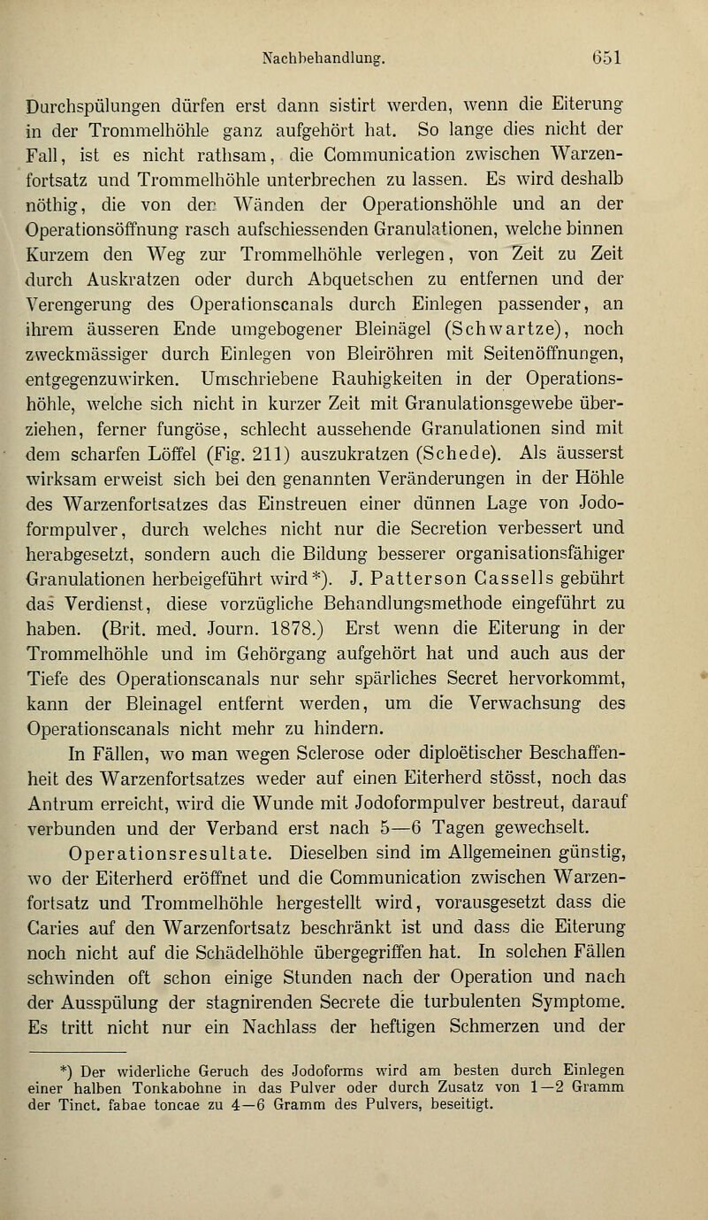 Durchspülungen dürfen erst dann sistirt werden, wenn die Eiterung in der Trommelhöhle ganz aufgehört hat. So lange dies nicht der Fall, ist es nicht rathsam, die Communication zwischen Warzen- fortsatz und Trommelhöhle unterbrechen zu lassen. Es wird deshalb nöthig, die von der Wänden der Operationshöhle und an der Operationsöffnung rasch aufschiessenden Granulationen, welche binnen Kurzem den Weg zur Trommelhöhle verlegen, von Zeit zu Zeit durch Auskratzen oder durch Abquetschen zu entfernen und der Verengerung des Operationscanais durch Einlegen passender, an ihrem äusseren Ende umgebogener Bleinägel (Schwartze), noch zweckmässiger durch Einlegen von Bleiröhren mit Seitenöffnungen, entgegenzuwirken. Umschriebene Rauhigkeiten in der Operations- höhle, welche sich nicht in kurzer Zeit mit Granulationsgewebe über- ziehen, ferner fungöse, schlecht aussehende Granulationen sind mit dem scharfen Löffel (Fig. 211) auszukratzen (Schede). Als äusserst wirksam erweist sich bei den genannten Veränderungen in der Höhle des Warzenfortsatzes das Einstreuen einer dünnen Lage von Jodo- formpulver, durch welches nicht nur die Secretion verbessert und herabgesetzt, sondern auch die Bildung besserer organisationsfähiger Granulationen herbeigeführt wird*). J. Patterson Cassells gebührt das Verdienst, diese vorzügliche Behandlungsmethode eingeführt zu haben. (Brit. med. Journ. 1878.) Erst wenn die Eiterung in der Trommelhöhle und im Gehörgang aufgehört hat und auch aus der Tiefe des Operationscanais nur sehr spärliches Secret hervorkommt, kann der Bleinagel entfernt werden, um die Verwachsung des Operationscanais nicht mehr zu hindern. In Fällen, wo man wegen Sclerose oder diploetischer Beschaffen- heit des Warzenfortsatzes weder auf einen Eiterherd stösst, noch das Antrum erreicht, wird die Wunde mit Jodoformpulver bestreut, darauf verbunden und der Verband erst nach 5—6 Tagen gewechselt. Operationsresultate. Dieselben sind im Allgemeinen günstig, wo der Eiterherd eröffnet und die Communication zwischen Warzen- fortsatz und Trommelhöhle hergestellt wird, vorausgesetzt dass die Garies auf den Warzenfortsatz beschränkt ist und dass die Eiterung noch nicht auf die Schädelhöhle übergegriffen hat. In solchen Fällen schwinden oft schon einige Stunden nach der Operation und nach der Ausspülung der stagnirenden Secrete die turbulenten Symptome. Es tritt nicht nur ein Nachlass der heftigen Schmerzen und der *) Der widerliche Geruch des Jodoforms wird am besten durch Einlegen einer halben Tonkabohne in das Pulver oder durch Zusatz von 1—2 Gramm der Tinct. fabae toncae zu 4—6 Gramm des Pulvers, beseitigt.