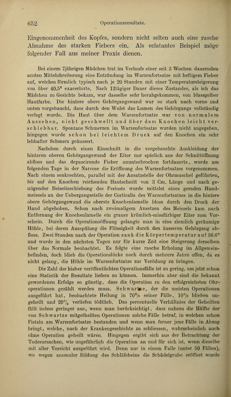 ß52 Operationsresultate. Eingenommenheit des Kopfes, sondern nicht selten auch eine rasche Abnahme des starken Fiebers ein. Als eclatantes Beispiel möge folgender Fall aus meiner Praxis dienen. Bei einem 7jährigen Mädchen trat im Verlaufe einer seit 3 Wochen dauernden acuten Mittelohreiterung eine Entzündung im Warzenfortsatze mit heftigem Fieber auf, welches förmlich typisch nach je 20 Stunden mit einer Temperatursteigerung von über 40,5° exacerbirte. Nach 12tägiger Dauer dieses Zustandes, als ich das Mädchen zu Gesichte bekam, war dasselbe sehr herabgekommen, von blassgelber Hautfarbe. Die hintere obere Gehörgangswand war so stark nach vorne und unten vorgebaucht, dass durch den Wulst das Lumen des Gehörgangs vollständig verlegt wurde. Die Haut über dem Warzenfortsatze war von normalem Aussehen, nicht geschwellt und über dem Knochen leicht ver- schiebbar. Spontane Schmerzen im Warzenfortsatze wurden nicht angegeben, hingegen wurde schon bei leichtem Druck auf den Knochen ein sehr lebhafter Schmerz geäussert. Nachdem durch einen Einschnitt in die vorgebauchte Auskleidung der hinteren oberen Gehörgangswand der Eiter nur spärlich aus der Schnittöffnung abfloss und das depascirende Fieber ununterbrochen fortdauerte, wurde am folgenden Tage in der Narcose die Eröffnung des Warzenfortsatzes vorgenommen. Nach einem senkrechten, parallel mit der Ansatzstelle der Ohrmuschel geführten, bis auf den Knochen reichenden Hautschnitt von 3 Cm. Länge und nach ge- nügender Beiseiteschiebung des Periosts wurde mittelst eines geraden Hand- meissels an der Uebergangsstelle der Gorticalis des Warzenfortsatzes in die hintere obere Gehörgangswand die oberste Knochenlamelle bloss durch den Druck der Hand abgehoben. Schon nach zweimaligem Ansetzen des Meisseis kam nach Entfernung der Knochenlamelle ein grauer krümlich-missfärbiger Eiter zum Vor- schein. Durch die Operationsöffnung gelangte man in eine ziemlich geräumige Höhle, bei deren Ausspülung die Flüssigkeit durch den äusseren Gehörgang ab- floss. Zwei Stunden nach der Operation sank die Körpertemperatur auf 36.6° und wurde in den nächsten Tagen nur für kurze Zeit eine Steigerung derselben über das Normale beobachtet. Es folgte eine rasche Erholung im Allgemein- befinden, doch blieb die Operationslücke noch durch mehrere Jahre offen, da es nicht gelang, die Höhle im Warzenfortsatze zur Verödung zu bringen. Die Zahl der bisher veröffentlichten Operationsfälle ist zu gering, um jetzt schon eine Statistik der Besultate liefern zu können. Immerhin aber sind die bekannt gewordenen Erfolge so günstig, dass die Operation zu den erfolgreichsten Ohr- operationen gezählt werden muss. Schwartee, der die meisten Operationen ausgeführt hat, beobachtete Heilung in 70°/o seiner Fälle, 10% blieben un- geteilt und 20°/o verliefen tödtlich. Das percentuelle Verhältniss der Geheilten fällt indess geringer aus, wenn man berücksichtigt, dass nahezu die Hälfte der von Schwartze mitgetheilten Operationen solche Fälle betraf, in welchen schon Fisteln am Warzenfortsatze bestanden und wenn man ferner jene Fälle in Abzug bringt, welche, nach der Krankengeschichte zu schliessen, wahrscheinlich auch ohne Operation geheilt wären. Hingegen ergibt sich aus der Betrachtung der Todesursachen, wie ungefährlich die Operation an und für sich ist, wenn dieselbe mit aller Vorsicht ausgeführt wird. Denn nur in einem Falle (unter 50 Fällen), wo wegen anomaler Bildung des Schläfebeins die Schädelgrubc eröffnet wurde