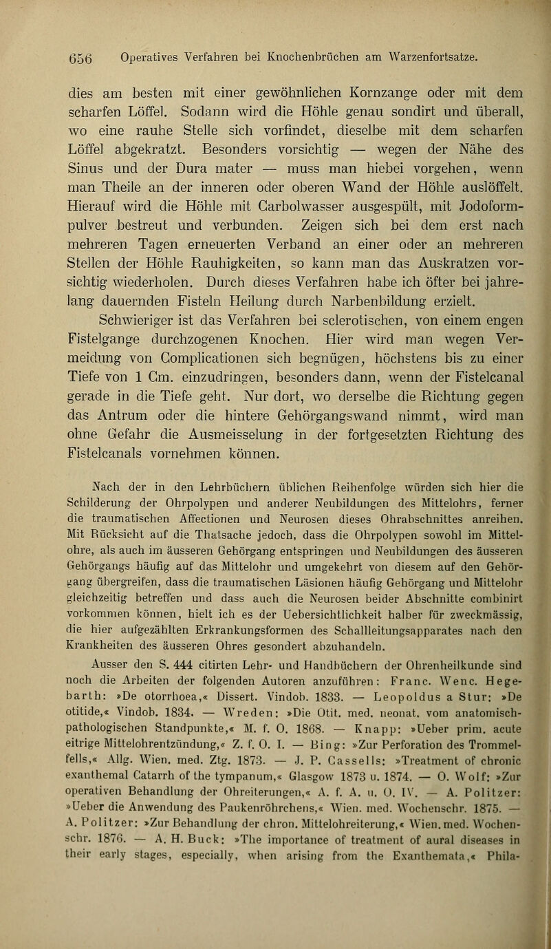 dies am besten mit einer gewöhnlichen Kornzange oder mit dem scharfen Löffel. Sodann wird die Höhle genau sondirt und überall, wo eine rauhe Stelle sich vorfindet, dieselbe mit dem scharfen Löffel abgekratzt. Besonders vorsichtig — wegen der Nähe des Sinus und der Dura mater — muss man hiebei vorgehen, wenn man Theile an der inneren oder oberen Wand der Höhle auslöffelt. Hierauf wird die Höhle mit Carbolwasser ausgespült, mit Jodoform- pulver bestreut und verbunden. Zeigen sich bei dem erst nach mehreren Tagen erneuerten Verband an einer oder an mehreren Stellen der Höhle Rauhigkeiten, so kann man das Auskratzen vor- sichtig wiederholen. Durch dieses Verfahren habe ich öfter bei jahre- lang dauernden Fisteln Heilung durch Narbenbildung erzielt. Schwieriger ist das Verfahren bei sclerotischen, von einem engen Fistelgange durchzogenen Knochen. Hier wird man wegen Ver- meidung von Gomplicationen sich begnügen, höchstens bis zu einer Tiefe von 1 Gm. einzudringen, besonders dann, wenn der Fistelcanal gerade in die Tiefe geht. Nur dort, wo derselbe die Richtung gegen das Antrum oder die hintere Gehörgangswand nimmt, wird man ohne Gefahr die Ausmeisselung in der fortgesetzten Richtung des Fistelcanals vornehmen können. Nach der in den Lehrbüchern üblichen Reihenfolge würden sich hier die Schilderung der Ohrpolypen und anderer Neubildungen des Mittelohrs, ferner die traumatischen Aft'ectionen und Neurosen dieses Ohrabschnittes anreihen. Mit Rücksicht auf die Thatsache jedoch, dass die Ohrpolypen sowohl im Mittel- ohre, als auch im äusseren Gehörgang entspringen und Neubildungen des äusseren Gehörgangs häufig auf das Mittelohr und umgekehrt von diesem auf den Gehör- gang übergreifen, dass die traumatischen Läsionen häufig Gehörgang und Mittelohr gleichzeitig betreffen und dass auch die Neurosen beider Abschnitte combinirt vorkommen können, hielt ich es der Uebersichtlichkeit halber für zweckmässig, die hier aufgezählten Erkrankungsformen des Schallleitungsapparates nach den Krankheiten des äusseren Ohres gesondert abzuhandeln. Ausser den S. 444 citirten Lehr- und Handbüchern der Ohrenheilkunde sind noch die Arbeiten der folgenden Autoren anzuführen: Franc. Wenc. Hege- barth: »De otorrhoea,« Dissert. Vindob. 1833. — Leopoldus a Stur: >De otitide,« Vindob. 1834. — Wreden: »Die Otit. med. neonat, vom anatomisch- pathologischen Standpunkte,« M. f. 0. 1868. — Knapp: »Ueber prim. acute eitrige Mittelohrentzündung,« Z. f. 0. I. — Bing: »Zur Perforation des Trommel- fells,« Allg. Wien. med. Ztg. 1873. — J. P. Gassells: »Treatment of chronic exanthemal Gatarrh of the tympanum,« Glasgow 1873 u. 1874. — 0. Wolf: »Zur operativen Behandlung der Ohreiterungen,« A. f. A. u. 0. IV. — A. Politzer: »Ueber die Anwendung des Paukenröhrchens,« Wien. med. Wochenschr. 1875. — A. Politzer: »Zur Behandlung der chron. Mittelohreiterung,« Wien.med. Wochen- schr. 1876. — A. H. Bück: »The importance of treatment of aural diseases in their early stages, especially, when arising from the Exanthemata,« Phila-