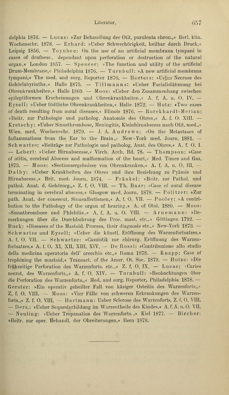 delphia 1876. — Lucae: »Zur Behandlung der Otit. purulenta chron.,« Berl. klin. Wochenschr. 1878. — Erhard: »lieber Schwerhörigkeit, heilbar durch Druck,« Leipzig 1856. — Toynbee: On the use of an artificial membrana tympani in cases of deafness, dependant upon Perforation or destruction of the natural organ,« London 1857. — Spencer: »The function and utility of the artificial Drum-Membrane,« Philadelphia 1876. — Turnbull: »A new artificial membrana tympani,« The med. and surg. Reporter 1876. — Boeters: »Uebcr Necrose des Gehörlabyrinths,« Halle 1875. — Tillmanns: »lieber Facialislähmung bei Ohrenkrankheiten,« Halle 1869. — Moos: »Ueber den Zusammenhang zwischen epileptiformen Erscheinungen und Ohrenkrankheiten,« A. f. A. u. 0. IV. — Eysell: »lieber tödtliche Ohrenkrankheiten,« Halle 1872. — Hotz: »Two eases of death resulting from aural diseases,« Illinois 1876. — Burckhardt-Merian: »Beitr. zur Pathologie und patholog. Anatomie des Ohres,« A. f. 0. XIII. — Kretschy: »lieber Sinusthrombose, Meningitis, Kleinhirnabscess nach Otit. med.,« Wien. med. Wochenschr. 1879. — J. A. Andrew s: »On the Metastases of Inflammations from the Ear to the Brain,« New-York med. Journ. 1881. — Schwartze: »Beiträge zur Pathologie und patholog. Anat. des Ohres,« A. f. 0. I. — Lebert: »lieber Hirnabscesse,« Virch. Arch. Bd. 78. — Thompson: »Gase of Otitis, cerebral Abscess and malformation of the heart,« Med. Times and Gaz. 1873. — Moos: »Sectionsergebnisse von Ohrenkranken,« A. f. A. u. 0. III. — Dalby: »lieber Krankheiten des Obres und ihre Beziehung zu Pyämie und Hirnabscess,« Brit. med. Journ. 1874. — Fränkel: »Beitr. zur Pathol. und pathol. Anat. d. Gehörorg.,« Z. f. 0. VIII. — Th. Baar: »Gase of aural disease terminating in cerebral abscess,« Glasgow med. Journ. 1878. — Politzer: »Zur path. Anat. der consecut. Sinusaffectionen,« A. f. 0. VII. — Pooley: »A contri- bution to the Pathology of the organ of hearing,« A. of Otol. 1880. — Moos: »Sinusthrombose und Phlebitis,« A. f. A. u. 0. VIII. — Arnemann: »Be- merkungen über die Durchbohrung des Proc. mast. etc.,« Göttingen 1792. — Bück: »Diseases of the Mastoid. Process, their diagnosis etc.,« New-York 1873. — Schwartze und Eysell: »lieber die künstl. Eröffnung des Warzenfortsatzes,« A. f. 0. VII. — Schwartze: »Casuistik zur chirurg. Eröffnung des Warzen- fortsatzes,« A. f. 0. XI, XII, XIII, XIV. — De Bossi: »Gontribuzione allo studio della medicina operatoria dell' orecchio etc.,« Roma 1878. — Knapp: Gase of trephining the mastoid,« Transact. of the Amer. Ot. Soc. 1879. — Hotze: »Die frühzeitige Perforation des Warzenforts, etc.,« Z. f. 0. IX. — Lucae: »Caries necrot. des Warzenforts.,« A. f. 0. XIV. — Turnbull: »Beobachtungen über die Perforation des Warzenforts.,« Med. and surg. Reporter, Philadelphia 1878. — Gerster: »Ein operativ geheilter Fall von käsiger Osteitis des Warzenforts.,« Z. f. 0. VIII. — Moos: »Vier Fälle von schweren Erkrankungen des Warzen- forts.,« Z. f. 0. VIII. — Hartmann: lieber Sclerose des Warzenforts. Z. f. 0. VIII. — Ders.: »lieber Sequesterbildung im Warzentheile des Kindes,« A.f. A. u. 0. VII. — Neuling: »lieber Trepanation des Warzenforts.,« Kiel 1877. — Bircher: »Beitr. zur oper. Behandl. der Ohreiterungen,« Bern 1878.