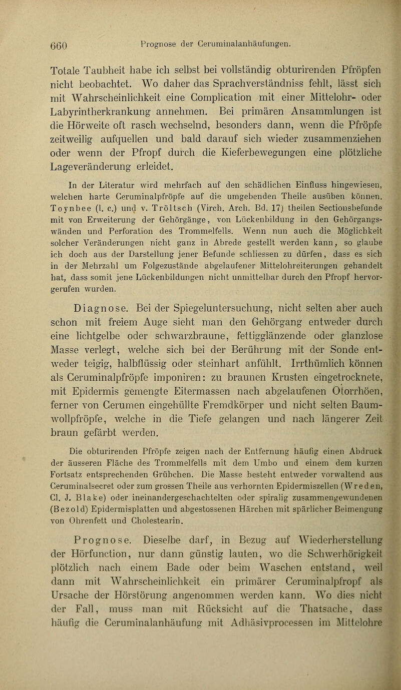 qqq Prognose der Ceruminalanhäufungen. Totale Taubheit habe ich selbst bei vollständig obturirenclen Pfropfen nicht beobachtet. Wo daher das Sprachverständniss fehlt, lässt sich mit Wahrscheinlichkeit eine Gomplication mit einer Mittelohr- oder Labyrintherkrankung annehmen. Bei primären Ansammlungen ist die Hörweite oft rasch wechselnd, besonders dann, wenn die Pfropfe zeitweilig aufquellen und bald darauf sich wieder zusammenziehen oder wenn der Pfropf durch die Kieferbewegungen eine plötzliche Lageveränderung erleidet. In der Literatur wird mehrfach auf den schädlichen Einfluss hingewiesen, welchen harte Ceruminalpfröpfe auf die umgebenden Theile ausüben können. Toynbee (1. c.) und v. Tröltsch (Virch. Arch. Bd. 17) theilen Sectionsbefunde mit von Erweiterung der Gehörgänge, von Lückenbildung in den Gehörgangs- wänden und Perforation des Trommelfells. Wenn nun auch die Möglichkeit solcher Veränderungen nicht ganz in Abrede gestellt werden kann, so glaube ich doch aus der Darstellung jener Befunde schliessen zu dürfen, dass es sich in der Mehrzahl um Folgezustände abgelaufener Mittelohreiterungen gehandelt hat, dass somit jene Lückenbildungen nicht unmittelbar durch den Pfropf hervor- gerufen wurden. Diagnose. Bei der Spiegeluntersuchung, nicht selten aber auch schon mit freiem Auge sieht man den Gehörgang entweder durch eine lichtgelbe oder schwarzbraune, fettigglänzende oder glanzlose Masse verlegt, welche sich bei der Berührung mit der Sonde ent- weder teigig, halbflüssig oder steinhart anfühlt. Irrthümlich können als Ceruminalpfröpfe imponiren: zu braunen Krusten eingetrocknete, mit Epidermis gemengte Eitermassen nach abgelaufenen Otorrhöen, ferner von Gerumen eingehüllte Fremdkörper und nicht selten Baum- wollpfröpfe, welche in die Tiefe gelangen und nach längerer Zeit braun gefärbt werden. Die obturirenden Pfropfe zeigen nach der Entfernung häufig einen Abdruck der äusseren Fläche des Trommelfells mit dem Umbo und einem dem kurzen Fortsatz entsprechenden Grübchen. Die Masse besteht entweder vorwaltend aus Geruminalsecret oder zum grossen Theile aus verhornten Epidermiszellen (VVreden, Cl. J. Blake) oder ineinandergeschachtelten oder spiralig zusammengewundenen (Bezold) Epidermisplatten und abgestossenen Härchen mit spärlicher Beimengung von Ohrenfett und Gholestearin. Prognose. Dieselbe darf, in Bezug auf Wiederherstellung der Hörfunction, nur dann günstig lauten, wo die Schwerhörigkeit plötzlich nach einem Bade oder beim Waschen entstand, weil dann mit Wahrscheinlichkeit ein primärer Ceruminalpfropf als Ursache der Hörstörung angenommen werden kann. AVo dies nicht der Fall, muss man mit Rücksicht auf die Thatsache, dass 1kuifig die Ceruminalanhäufung mit Adhäsivprocessen im Miltelohre