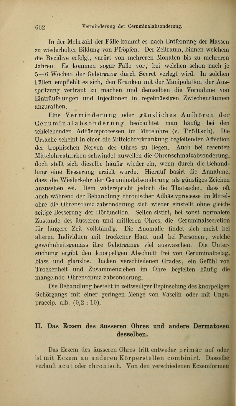 In der Mehrzahl der Fälle kommt es nach Entfernung der Massen zu wiederholter Bildung von Pfropfen. Der Zeitraum, binnen welchem die Recidive erfolgt, variirt von mehreren Monaten bis zu mehreren Jahren. Es kommen sogar Fälle vor, bei welchen schon nach je 5—6 Wochen der Gehörgang durch Secret verlegt wird. In solchen Fällen empfiehlt es sich, den Kranken mit der Manipulation der Aus- spritzung vertraut zu machen und demselben die Vornahme von Einträufelungen und Injectionen in regelmässigen Zwischenräumen anzurathen. Eine Verminderung oder gänzliches Aufhören der Geruminalabsonderung beobachtet man häufig bei den schleichenden Adhäsivprocessen im Mittelohre (v. Tröltsch). Die Ursache scheint in einer die Mittelohrerkrankung begleitenden Affection der trophischen Nerven des Ohres zu liegen. Auch bei recenten Mittelohrcatarrhen schwindet zuweilen die Ohrenschmalzabsonderung, doch stellt sich dieselbe häufig wieder ein, wenn durch die Behand- lung eine Besserung erzielt wurde. Hierauf basirt die Annahmer dass die Wiederkehr der Geruminalabsonderung als günstiges Zeichen anzusehen sei. Dem widerspricht jedoch die Thatsache, dass oft auch während der Behandlung chronischer Adhäsivprocesse im Mittel- ohre die Ohrenschmalzabsonderung sich wieder einstellt ohne gleich- zeitige Besserung der Hörfunction. Selten sistirt, bei sonst normalem Zustande des äusseren und mittleren Ohres, die Ceruminalsecretion für längere Zeit vollständig. Die Anomalie findet sich meist bei älteren Individuen mit trockener Haut und bei Personen, welche gewohnheitsgemäss ihre Gehörgänge viel auswaschen. Die Unter- suchung ergibt den knorpeligen Abschnitt frei von Ceruminalbelag, blass und glanzlos. Jucken verschiedenen Grades, ein Gefühl von Trockenheit und Zusammenziehen im Ohre begleiten häufig die mangelnde Ohrenschmalzabsonderung. Die Behandlung besteht in zeitweiliger Bepinselung des knorpeligen Gehörgangs mit einer geringen Menge von Vaselin oder mit Ungu. praecip. alb. (0,2 : 10). II. Das Eczem des äusseren Ohres und andere Dermatosen desselben. Das Eczem des äusseren Ohres tritt entweder primär auf oder ist mit Eczem an anderen Körperstellen combinirt. Dasselbe verlauft acut oder chronisch. Von den verschiedenen Eczemformen