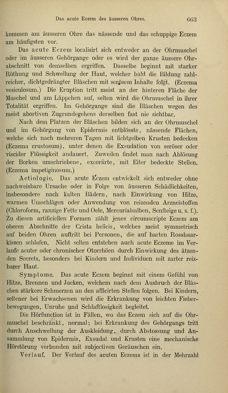 Das acute Eczem des äusseren Ohres. (3(33 kommen am äusseren Ohre das nässende und das schuppige Eczem am häufigsten vor. Das acute Eczem localisirt sich entweder an der Ohrmuschel oder im äusseren Gehörgange oder es wird der ganze äussere Ohr- abschnitt von demselben ergriffen. Dasselbe beginnt mit starker Röthung und Schwellung der Haut, welcher bald die Bildung zahl- reicher, dichtgedrängter Bläschen mit serpsem Inhalte folgt. (Eczema vesiculosum.) Die Eruption tritt meist an der hinteren Fläche der Muschel und am Läppchen auf, selten wird die Ohrmuschel in ihrer Totalität ergriffen. Im Gehörgange sind die Bläschen wegen des meist abortiven Zugrundegehens derselben fast nie sichtbar. Nach dem Platzen der Bläschen bilden sich an der Ohrmuschel und im Gehörgang von Epidermis entblösste, nässende Flächen, welche sich nach mehreren Tagen mit lichtgelben Krusten bedecken (Eczema crustosum), unter denen die Exsudation von seröser oder viscider Flüssigkeit andauert. Zuweilen findet man nach Ablösung der Borken umschriebene, excoriirte, mit Eiter bedeckte Stellen. (Eczema impetiginosum.) Aetiologie. Das acute FJczem entwickelt sich entweder ohne nachweisbare Ursache oder in Folge von äusseren Schädlichkeiten, insbesondere nach kalten Bädern, nach Einwirkung von Hitze, warmen Umschlägen oder Anwendung von reizenden Arzneistoffen (Chloroform, ranzige Fette und Oele, Mercurialsalben, Senfteige u. s. f.). Zu diesen artificiellen Formen zählt jenes circumscripte Eczem am oberen Abschnitte der Crista helicis, welches meist symmetrisch auf beiden Ohren auftritt bei Personen, die auf harten Rosshaar- kissen schlafen. Nicht selten entstehen auch acute Eczeme im Ver- laufe acuter oder chronischer Otorrhöen durch Einwirkung des ätzen- den Secrets, besonders bei Kindern und Individuen mit zarter reiz- barer Haut. Symptome. Das acute Eczem beginnt mit einem Gefühl von Hitze, Brennen und Jucken, welchem nach dem Ausbruch der Bläs- chen stärkere Schmerzen an den afficirten Stellen folgen. Bei Kindern, seltener bei Erwachsenen wird die Erkrankung von leichten Fieber- bewegungen, Unruhe und Schlaftlosigkeit begleitet. Die Hörfunction ist in Fällen, wo das Eczem sich auf die Ohr- muschel beschränkt, normal; bei Erkrankung des Gehörgangs tritt durch Anschwellung der Auskleidung, durch Abstossung und An- sammlung von Epidermis, Exsudat und Krusten eine mechanische Hörstörung verbunden mit subjectiven Geräuschen ein. Verlauf. Der Verlauf des acuten Eczems ist in der Mehrzahl