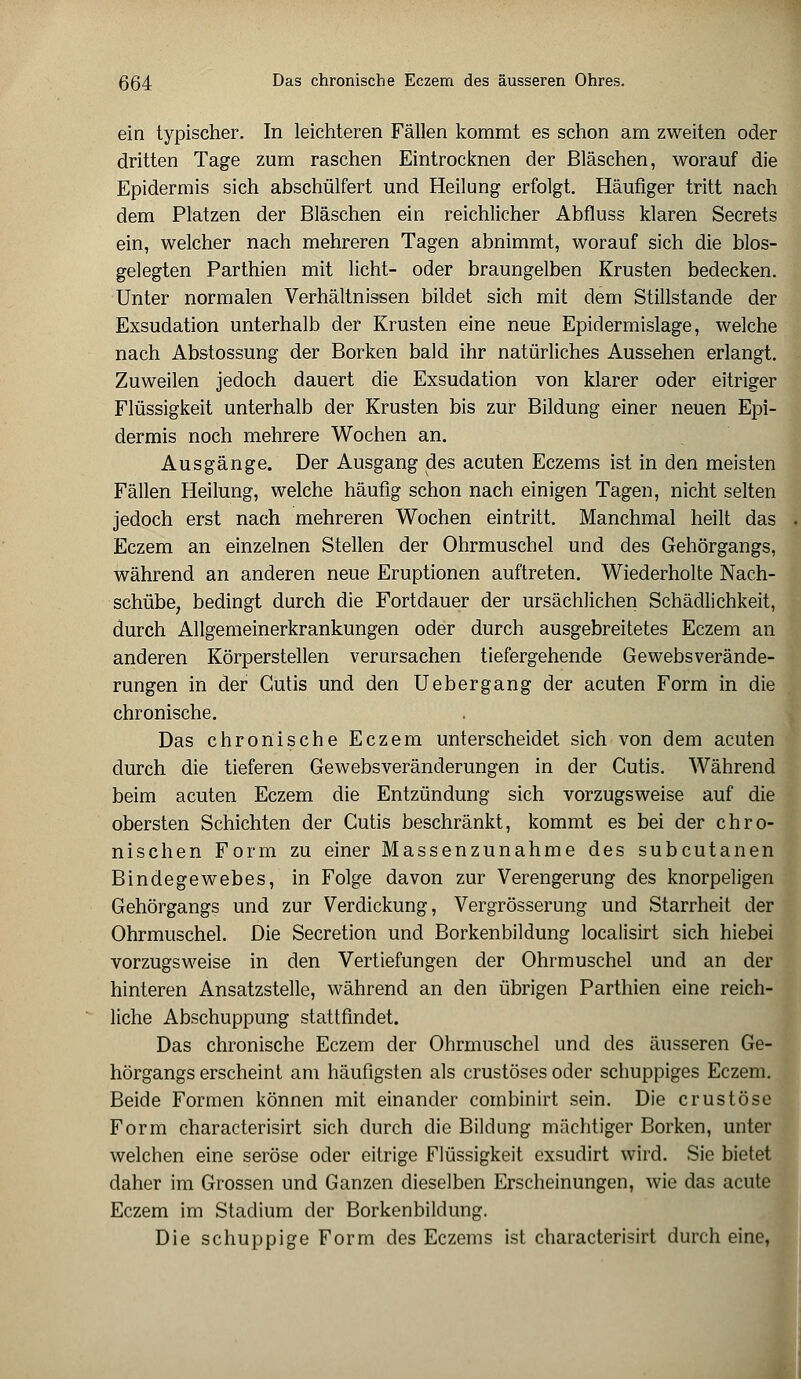 ein typischer. In leichteren Fällen kommt es schon am zweiten oder dritten Tage zum raschen Eintrocknen der Bläschen, worauf die Epidermis sich abschülfert und Heilung erfolgt. Häufiger tritt nach dem Platzen der Bläschen ein reichlicher Abfluss klaren Secrets ein, welcher nach mehreren Tagen abnimmt, worauf sich die blos- gelegten Parthien mit licht- oder braungelben Krusten bedecken. Unter normalen Verhältnissen bildet sich mit dem Stillstande der Exsudation unterhalb der Krusten eine neue Epidermislage, welche nach Abstossung der Borken bald ihr natürliches Aussehen erlangt. Zuweilen jedoch dauert die Exsudation von klarer oder eitriger Flüssigkeit unterhalb der Krusten bis zur Bildung einer neuen Epi- dermis noch mehrere Wochen an. Ausgänge. Der Ausgang des acuten Eczems ist in den meisten Fällen Heilung, welche häufig schon nach einigen Tagen, nicht selten jedoch erst nach mehreren Wochen eintritt. Manchmal heilt das Eczem an einzelnen Stellen der Ohrmuschel und des Gehörgangs, während an anderen neue Eruptionen auftreten. Wiederholte Nach- schübe, bedingt durch die Fortdauer der ursächlichen Schädlichkeit, durch Allgemeinerkrankungen oder durch ausgebreitetes Eczem an anderen Körperstellen verursachen tiefergehende Gewebsverände- rungen in der Cutis und den Uebergang der acuten Form in die chronische. Das chronische Eczem unterscheidet sich von dem acuten durch die tieferen Gewebsveränderungen in der Cutis. Während beim acuten Eczem die Entzündung sich vorzugsweise auf die obersten Schichten der Cutis beschränkt, kommt es bei der chro- nischen Form zu einer Massenzunahme des subcutanen Bindegewebes, in Folge davon zur Verengerung des knorpeligen Gehörgangs und zur Verdickung, Vergrösserung und Starrheit der Ohrmuschel. Die Secretion und Borkenbildung localisirt sich hiebei vorzugsweise in den Vertiefungen der Ohrmuschel und an der hinteren Ansatzstelle, während an den übrigen Parthien eine reich- liche Abschuppung stattfindet. Das chronische Eczem der Ohrmuschel und des äusseren Ge- hörgangs erscheint am häufigsten als crustöses oder schuppiges Eczem. Beide Formen können mit einander combinirt sein. Die crustöse Form characterisirt sich durch die Bildung mächtiger Borken, unter welchen eine seröse oder eitrige Flüssigkeit exsudirt wird. Sie bietet daher im Grossen und Ganzen dieselben Erscheinungen, wie das acute Eczem im Stadium der Borkenbildung. Die schuppige Form des Eczems ist characterisirt durch eine,