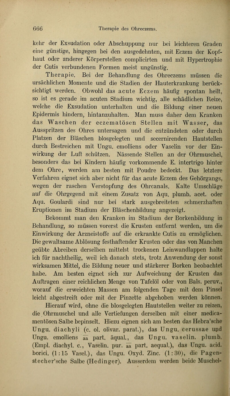 kehr der Exsudation oder Abschuppung nur bei leichteren Graden eine günstige, hingegen bei den ausgedehnten, mit Eczem der Kopf- haut oder anderer Körperstellen complicirten und mit Hypertrophie der Cutis verbundenen Formen meist ungünstig. Therapie. Bei der Behandlung des Ohreczems müssen die ursächlichen Momente und die Stadien der Hauterkrankung berück- sichtigt werden. Obwohl das acute Eczem häufig spontan heilt, so ist es gerade im acuten Stadium wichtig, alle schädlichen Reize, welche die Exsudation unterhalten und die Bildung einer neuen Epidermis hindern, hintanzuhalten. Man muss daher dem Kranken das Waschen der eczematösen Stellen mit Wasser, das Ausspritzen des Ohres untersagen und die entzündeten oder durch Platzen der Bläschen blosgelegten und secernirenden Hautstellen durch Bestreichen mit Ungu. emolliens oder Vaselin vor der Ein- wirkung der Luft schützen. Nässende Stellen an der Ohrmuschel, besonders das bei Kindern häufig vorkommende E. intertrigo hinter dem Ohre, werden am besten mit Poudre bedeckt. Das letztere Verfahren eignet sich aber nicht für das acute Eczem des Gehörgangs, wegen der raschen Verstopfung des Ohrcanals. Kalte Umschläge auf die Ohrgegend mit einem Zusatz von Aqu. plumb. acet. oder Aqu. Goulardi sind nur bei stark ausgebreiteten schmerzhaften Eruptionen im Stadium der Bläschenbildung angezeigt. Bekommt man den Kranken im Stadium der Borkenbildung in Behandlung, so müssen vorerst die Krusten entfernt werden, um die Einwirkung der Arzneistoffe auf die erkrankte Cutis zu ermöglichen. Die gewaltsame Ablösung festhaftender Krusten oder das von Manchen geübte Abreiben derselben mittelst trockenen Leinwandlappen halte ich für nachtheilig, weil ich danach stets, trotz Anwendung der sonst wirksamen Mittel, die Bildung neuer und stärkerer Borken beobachtet habe. Am besten eignet sich zur Aufweichung der Krusten das Auftragen einer reichlichen Menge von Tafelöl oder von Bals. peruv., worauf die erweichten Massen am folgenden Tage mit dem Pinsel leicht abgestreift oder mit der Pinzette abgehoben werden können. Hierauf wird, ohne die blosgelegten Hautstellen weiter zu reizen, die Ohrmuschel und alle Vertiefungen derselben mit einer medica- mentösen Salbe bepinselt. Hiezu eignen sich am besten das Hebra'sche Ungu. diachyli (c. ol. olivar. parat.), das Ungu. cerussae und Ungu. emolliens ää part. äqual., das Ungu. vaselin. plumb. (Empl. diachyl. c, Vaselin. pur. ää part. aequal.), das Ungu. acid. borici. (1:15 Vasel.), das Ungu. Oxyd. Zinc. (1:30), die Pagen- stecher'sche Salbe (Hedinger). Ausserdem werden beide Muschel-
