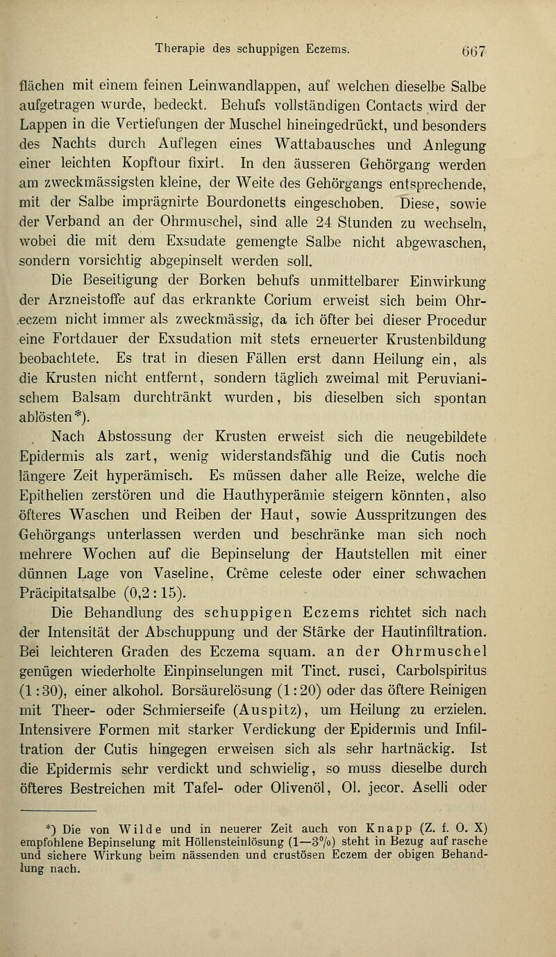 Therapie des schuppigen Eczems. (5(37 flächen mit einem feinen Leinwandlappen, auf welchen dieselbe Salbe aufgetragen wurde, bedeckt. Behufs vollständigen Gontacts wird der Lappen in die Vertiefungen der Muschel hineingedrückt, und besonders des Nachts durch Auflegen eines Wattabausches und Anlegung einer leichten Kopftour fixirt. In den äusseren Gehörgang werden am zweckmässigsten kleine, der Weite des Gehörgangs entsprechende, mit der Salbe imprägnirte Bourdonetts eingeschoben. Diese, sowie der Verband an der Ohrmuschel, sind alle 24 Stunden zu wechseln, wobei die mit dem Exsudate gemengte Salbe nicht abgewaschen, sondern vorsichtig abgepinselt werden soll. Die Beseitigung der Borken behufs unmittelbarer Einwirkung der Arzneistoffe auf das erkrankte Gorium erweist sich beim Ohr- eczem nicht immer als zweckmässig, da ich öfter bei dieser Procedur eine Fortdauer der Exsudation mit stets erneuerter Krustenbildung beobachtete. Es trat in diesen Fällen erst dann Heilung ein, als die Krusten nicht entfernt, sondern täglich zweimal mit Peruviani- schem Balsam durchtränkt wurden, bis dieselben sich spontan ablösten*). Nach Abstossung der Krusten erweist sich die neugebildete Epidermis als zart, wenig widerstandsfähig und die Cutis noch längere Zeit hyperämisch. Es müssen daher alle Reize, welche die Epithelien zerstören und die Hauthyperämie steigern könnten, also öfteres Waschen und Reiben der Haut, sowie Ausspritzungen des Gehörgangs unterlassen werden und beschränke man sich noch mehrere Wochen auf die Bepinselung der Hautstellen mit einer dünnen Lage von Vaseline, Creme Celeste oder einer schwachen Präcipitatsalbe (0,2: 15). Die Behandlung des schuppigen Eczems richtet sich nach der Intensität der Abschuppung und der Stärke der Hautinfiltration. Bei leichteren Graden des Eczema squam. an der Ohrmuschel genügen wiederholte Einpinselungen mit Tinct. rusci, Carbolspiritus (1: 30), einer alkohol. Borsäurelösung (1: 20) oder das öftere Reinigen mit Theer- oder Schmierseife (Auspitz), um Heilung zu erzielen. Intensivere Formen mit starker Verdickung der Epidermis und Infil- tration der Cutis hingegen erweisen sich als sehr hartnäckig. Ist die Epidermis sehr verdickt und schwielig, so muss dieselbe durch öfteres Bestreichen mit Tafel- oder Olivenöl, Ol. jecor. Aselli oder *) Die von Wilde und in neuerer Zeit auch von Knapp (Z. f. 0. X) empfohlene Bepinselung mit Höllensteinlösung (1—3°/o) steht in Bezug auf rasche und sichere Wirkung heim nässenden und crustösen Eczem der obigen Behand- lung nach.