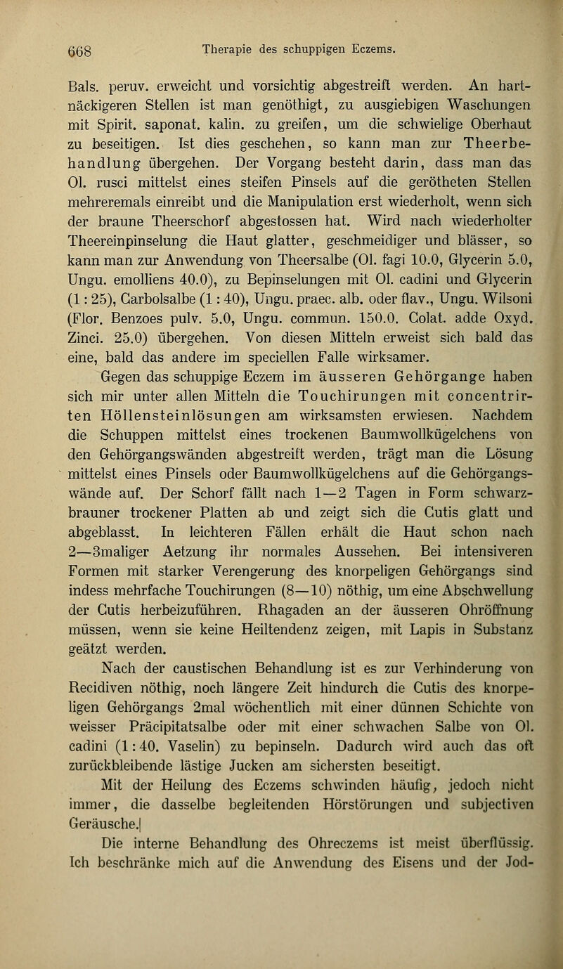(36g Therapie des schuppigen Eczems. Bals. peruv. erweicht und vorsichtig abgestreift werden. An hart- näckigeren Stellen ist man genöthigt, zu ausgiebigen Waschungen mit Spirit. saponat. kaiin. zu greifen, um die schwielige Oberhaut zu beseitigen. Ist dies geschehen, so kann man zur Theerbe- handlung übergehen. Der Vorgang besteht darin, dass man das Ol. rusci mittelst eines steifen Pinsels auf die gerötheten Stellen mehreremals einreibt und die Manipulation erst wiederholt, wenn sich der braune Theerschorf abgestossen hat. Wird nach wiederholter Theereinpinselung die Haut glatter, geschmeidiger und blässer, so kann man zur Anwendung von Theersalbe (Ol. fagi 10.0, Glycerin 5.0, Ungu. emolliens 40.0), zu Bepinselungen mit Ol. cadini und Glycerin (1: 25), Garbolsalbe (1: 40), Ungu.praec. alb. oder flav., Ungu. Wilsoni (Flor. Benzoes pulv. 5.0, Ungu. commun. 150.0. Golat. adde Oxyd. Zinci. 25.0) übergehen. Von diesen Mitteln erweist sich bald das eine, bald das andere im speciellen Falle wirksamer. Gegen das schuppige Eczem im äusseren Gehörgange haben sich mir unter allen Mitteln die Touchirungen mit concentrir- ten Höllensteinlösungen am wirksamsten erwiesen. Nachdem die Schuppen mittelst eines trockenen Baumwollkügelchens von den Gehörgangswänden abgestreift werden, trägt man die Lösung mittelst eines Pinsels oder Baumwollkügelchens auf die Gehörgangs- wände auf. Der Schorf fällt nach 1—2 Tagen in Form schwarz- brauner trockener Platten ab und zeigt sich die Cutis glatt und abgeblasst. In leichteren Fällen erhält die Haut schon nach 2—3maliger Aetzung ihr normales Aussehen. Bei intensiveren Formen mit starker Verengerung des knorpeligen Gehörgangs sind indess mehrfache Touchirungen (8—10) nöthig, um eine Anschwellung der Cutis herbeizuführen. Rhagaden an der äusseren Ohröffnung müssen, wenn sie keine Heiltendenz zeigen, mit Lapis in Substanz geätzt werden. Nach der caustischen Behandlung ist es zur Verhinderung von Recidiven nöthig, noch längere Zeit hindurch die Cutis des knorpe- ligen Gehörgangs 2mal wöchentlich mit einer dünnen Schichte von weisser Präcipitatsalbe oder mit einer schwachen Salbe von Ol. cadini (1: 40. Vaselin) zu bepinseln. Dadurch wird auch das oft zurückbleibende lästige Jucken am sichersten beseitigt. Mit der Heilung des Eczems schwinden häufig, jedoch nicht immer, die dasselbe begleitenden Hörstörungen und subjectiven Geräusche.| Die interne Behandlung des Ohreczems ist meist überflüssig. Ich beschränke mich auf die Anwendung des Eisens und der Jod-