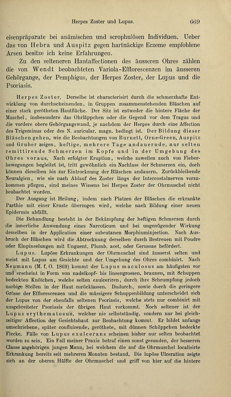 eisenpräparate bei anämischen und scrophulösen Individuen. Ueber das von Hebra und Auspitz gegen hartnäckige Eczeme empfohlene Arsen besitze ich keine Erfahrungen. Zu den selteneren Hautaffectionen des äusseren Ohres zählen die von Wendt beobachteten Variola-Efflorescenzen im äusseren Gehörgange, der Pemphigus, der Herpes Zoster, der Lupus und die Psoriasis. Herpes Zoster. Derselbe ist characterisirt durch die schmerzhafte Ent- wicklung von durchscheinenden, in Gruppen zusammenstehenden Bläschen auf einer stark gerötheten Hautfläche. Der Sitz ist entweder die hintere Fläche der Muschel, insbesondere das Ohrläppchen oder die Gegend vor dem Tragus und die vordere obere Gehörgangswand, je nachdem der Herpes durch eine Affection des Trigeminus oder des N. auricular. magn. bedingt ist. Der Bildung dieser Bläschen gehen, wie die Beobachtungen von Burnett, Orne-Green, Auspitz und Grub er zeigen, heftige, mehrere Tage andauernde, nur selten remittirende Schmerzen im Kopfe und in der Umgebung des Ohres voraus. Nach erfolgter Eruption, welche zuweilen auch von Fieber- bewegungen begleitet ist, tritt gewöhnlich ein Nachlass der Schmerzen ein, doch können dieselben bis zur Eintrocknung der Bläschen andauern. Zurückbleibende Neuralgien, wie sie nach Ablauf des Zoster längs der Intercostalnerven vorzu- kommen pflegen, sind meines Wissens bei Herpes Zoster der Ohrmuschel nicht beobachtet worden. Der Ausgang ist Heilung, indem nach Platzen der Bläschen die erkrankte Parthie mit einer Kruste überzogen wird, welche nach Bildung einer neuen Epidermis abfällt. Die Behandlung besteht in der Bekämpfung der heftigen Schmerzen durch die innerliche Anwendung eines Narcoticum und bei ungenügender Wirkung desselben in der Application einer subcutanen Morphiuminjection. Nach Aus- bruch der Bläschen wird die Abtrocknung derselben durch Bestreuen mit Poudre oder Einpinselungen mit Unguent. Plumb. acet. oder Cerussae befördert. Lupus. Lupöse Erkrankungen der Ohrmuschel sind äusserst selten und meist mit Lupus am Gesichte und der Umgebung des Ohres combinirt. Nach Neumann (M. f. 0. 1869) kommt der Lupus maculosus am häufigsten vor und erscheint in Form von nadelkopf- bis linsengrossen, braunen, mit Schuppen bedeckten Knötchen, welche selten exulceriren, durch ihre Schrumpfung jedoch narbige Stellen in der Haut zurücklassen. Dadurch, sowie durch die geringere Grösse der Efflorescenzen und die massigere Schuppenbildung unterscheidet sich der Lupus von der ebenfalls seltenen Psoriasis, welche stets nur combinirt mit ausgebreiteter Psoriasis der übrigen Haut vorkommt. Noch seltener ist der Lupus erythematosus, welcher nie selbstständig, sondern nur bei gleich- zeitiger Affection der Gesichtshaut zur Beobachtung kommt. Er bildet anfangs umschriebene, später confluirende, geröthete, mit dünnen Schüppchen bedeckte Flecke. Fälle von Lupus exulcerans scheinen bisher nur selten beobachtet worden zu sein. Ein Fall meiner Praxis betraf einen sonst gesunden, der besseren Classe angehörigen jungen Mann, bei welchem die auf die Ohrmuschel localisirte Erkrankung bereits seit mehreren Monaten bestand. Die lupöse Ulceration zeigte sich an der oberen Hälfte der Ohrmuschel und griff von hier auf die hintere