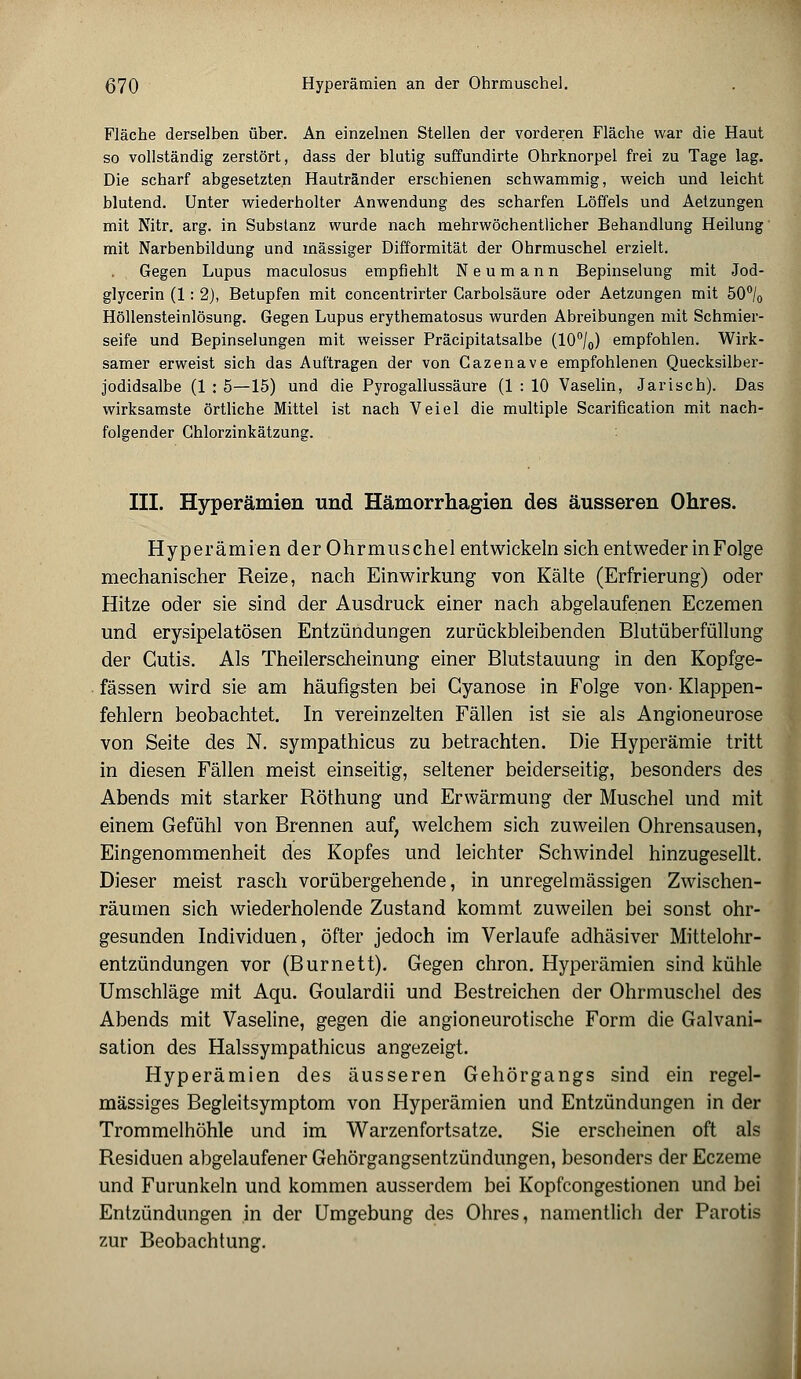 Fläche derselben über. An einzelnen Stellen der vorderen Fläche war die Haut so vollständig zerstört, dass der blutig suffundirte Ohrknorpel frei zu Tage lag. Die scharf abgesetzten Hautränder erschienen schwammig, weich und leicht blutend. Unter wiederholter Anwendung des scharfen Löffels und Aetzungen mit Nitr. arg. in Substanz wurde nach mehrwöchentlicher Behandlung Heilung mit Narbenbildung und massiger Difformität der Ohrmuschel erzielt. Gegen Lupus maculosus empfiehlt N e u m a n n Bepinselung mit Jod- glycerin (1: 2), Betupfen mit concentrirter Garbolsäure oder Aetzungen mit 50°/0 Höllensteinlösung. Gegen Lupus erythematosus wurden Abreibungen mit Schmier- seife und Bepinselungen mit weisser Präcipitatsalbe (10°/0) empfohlen. Wirk- samer erweist sich das Auftragen der von Cazenave empfohlenen Quecksilber- jodidsalbe (1 : 5—15) und die Pyrogallussäure (1 : 10 Vaselin, Jarisch). Das wirksamste örtliche Mittel ist nach Veiel die multiple Scarification mit nach- folgender Chlorzinkätzung. III. Hyperämien und Hämorrhagien des äusseren Ohres. Hyperämien der Ohrmuschel entwickeln sich entweder in Folge mechanischer Reize, nach Einwirkung von Kälte (Erfrierung) oder Hitze oder sie sind der Ausdruck einer nach abgelaufenen Eczemen und erysipelatösen Entzündungen zurückbleibenden Blutüberfüllung der Cutis. Als Theilerscheinung einer Blutstauung in den Kopfge- fässen wird sie am häufigsten bei Gyanose in Folge von- Klappen- fehlern beobachtet. In vereinzelten Fällen ist sie als Angioneurose von Seite des N. sympathicus zu betrachten. Die Hyperämie tritt in diesen Fällen meist einseitig, seltener beiderseitig, besonders des Abends mit starker Röthung und Erwärmung der Muschel und mit einem Gefühl von Brennen auf, welchem sich zuweilen Ohrensausen, Eingenommenheit des Kopfes und leichter Schwindel hinzugesellt. Dieser meist rasch vorübergehende, in unregelmässigen Zwischen- räumen sich wiederholende Zustand kommt zuweilen bei sonst ohr- gesunden Individuen, öfter jedoch im Verlaufe adhäsiver Mittelohr- entzündungen vor (Burnett). Gegen chron. Hyperämien sind kühle Umschläge mit Aqu. Goulardii und Bestreichen der Ohrmuschel des Abends mit Vaseline, gegen die angioneurotische Form die Galvani- sation des Halssympathicus angezeigt. Hyperämien des äusseren Gehörgangs sind ein regel- mässiges Begleitsymptom von Hyperämien und Entzündungen in der Trommelhöhle und im Warzenfortsatze. Sie erscheinen oft als Residuen abgelaufener Gehörgangsentzündungen, besonders der Eczeme und Furunkeln und kommen ausserdem bei Kopfcongestionen und bei Entzündungen in der Umgebung des Ohres, namentlich der Parotis zur Beobachtung.