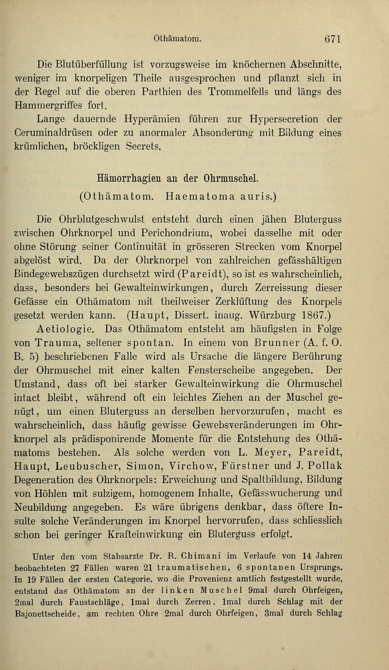 Die Blutüberfüllung ist vorzugsweise im knöchernen Abschnitte, weniger im knorpeligen Theile ausgesprochen und pflanzt sich in der Regel auf die oberen Parthien des Trommelfells und längs des Hammergriffes fort. Lange dauernde Hyperämien führen zur Hypersecretion der Ceruminaldrüsen oder zu anormaler Absonderung mit Bildung eines krümlichen, bröckligen Secrets. Hämorrhagien an der Ohrmuschel. (Othämatom. Haematoma auris.) Die Ohrblutgeschwulst entsteht durch einen jähen Bluterguss zwischen Ohrknorpel und Perichondrium, wobei dasselhe mit oder ohne Störung seiner Continuität in grösseren Strecken vom Knorpel abgelöst wird. Da der Ohrknorpel von zahlreichen gefässhältigen Bindegewebszügen durchsetzt wird (Pareidt), so ist es wahrscheinlich, dass, besonders bei Gewalteinwirkungen, durch Zerreissung dieser Gefässe ein Othämatom mit theilweiser Zerklüftung des Knorpels gesetzt werden kann. (Haupt, Dissert. inaug. Würzburg 1867.) Aetiologie. Das Othämatom entsteht am häufigsten in Folge von Trauma, seltener spontan. In einem von Brunner (A. f. 0. B. 5) beschriebenen Falle wird als Ursache die längere Berührung der Ohrmuschel mit einer kalten Fensterscheibe angegeben. Der Umstand, dass oft bei starker Gewalteinvvirkung die Ohrmuschel intact bleibt, während oft ein leichtes Ziehen an der Muschel ge- nügt, um einen Bluterguss an derselben hervorzurufen, macht es wahrscheinlich, dass häufig gewisse Gewebsveränderungen im Ohr- knorpel als prädisponirende Momente für die Entstehung des Othä- matoms bestehen. Als solche werden von L. Meyer, Pareidt, Haupt, Leubuscher, Simon, Virchow, Fürstner und J. Pollak Degeneration des Ohrknorpels: Erweichung und Spaltbildung, Bildung von Höhlen mit sulzigem, homogenem Inhalte, Gefässwucherung und Neubildung angegeben. Es wäre übrigens denkbar, dass öftere In- sulte solche Veränderungen im Knorpel hervorrufen, dass schliesslich schon bei geringer Krafteinwirkung ein Bluterguss erfolgt. Unter den vom Stabsarzte Dr. R. Chimani im Verlaufe von 14 Jahren beobachteten 27 Fällen waren 21 traumatischen, 6 spontanen Ursprungs. In 19 Fällen der ersten Gategorie, wo die Provenienz amtlich festgestellt wurde, entstand das Othämatom an der linken Muschel 9mal durch Ohrfeigen, 2mal durch Faustschläge, lmal durch Zerren, lmal durch Schlag mit der Bajonettscheide, am rechten Ohre 2mal durch Ohrfeigen, 3mal durch Schlag