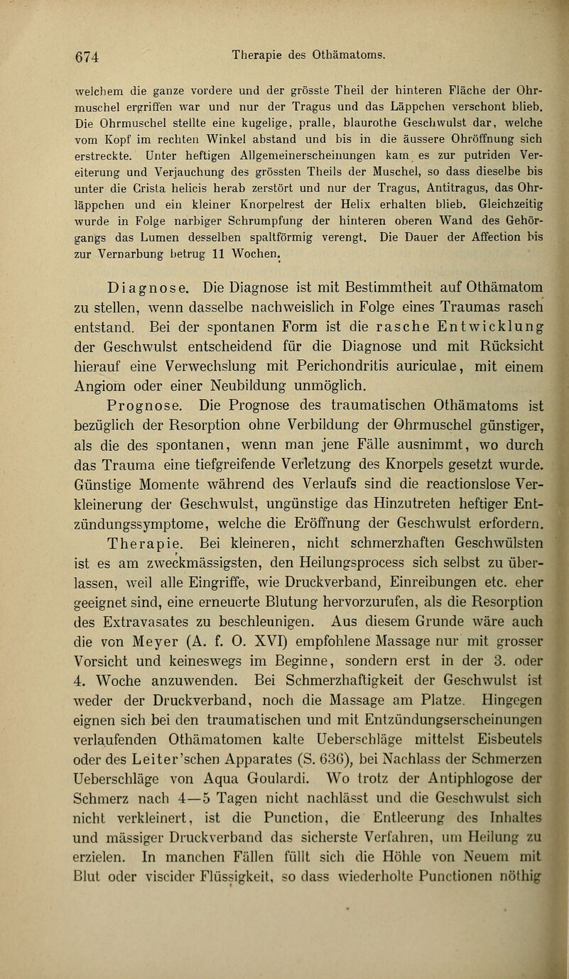 weichem die ganze vordere und der grösste Theil der hinteren Fläche der Ohr- muschel ergriffen war und nur der Tragus und das Läppchen verschont blieb. Die Ohrmuschel stellte eine kugelige, pralle, blaurothe Geschwulst dar, welche vom Kopf im rechten Winkel abstand und bis in die äussere Ohröffnung sich erstreckte. Unter heftigen Allgemeinerscheinungen kam es zur putriden Ver- eiterung und Verjauchung des grössten Theils der Muschel, so dass dieselbe bis unter die Grista helicis herab zerstört und nur der Tragus, Antitragus, das Ohr- läppchen und ein kleiner Knorpelrest der Helix erhalten blieb. Gleichzeitig wurde in Folge narbiger Schrumpfung der hinteren oberen Wand des Gehör- gangs das Lumen desselben spaltförmig verengt. Die Dauer der Affection bis zur Vernarbung betrug 11 Wochen. Diagnose. Die Diagnose ist mit Bestimmtheit auf Othämatom zu stellen, wenn dasselbe nachweislich in Folge eines Traumas rasch entstand. Bei der spontanen Form ist die rasche Entwicklung der Geschwulst entscheidend für die Diagnose und mit Rücksicht hierauf eine Verwechslung mit Perichondritis auriculae, mit einem Angiom oder einer Neubildung unmöglich. Prognose. Die Prognose des traumatischen Othämatoms ist bezüglich der Resorption ohne Verbildung der Ohrmuschel günstiger, als die des spontanen, wenn man jene Fälle ausnimmt, wo durch das Trauma eine tiefgreifende Verletzung des Knorpels gesetzt wurde. Günstige Momente während des Verlaufs sind die reactionslose Ver- kleinerung der Geschwulst, ungünstige das Hinzutreten heftiger Ent- zündungssymptome, welche die Eröffnung der Geschwulst erfordern. Therapie. Bei kleineren, nicht schmerzhaften Geschwülsten ist es am zweckmässigsten, den Heilungsprocess sich selbst zu über- lassen, weil alle Eingriffe, wie Druckverband, Einreibungen etc. eher geeignet sind, eine erneuerte Blutung hervorzurufen, als die Resorption des Extravasates zu beschleunigen. Aus diesem Grunde wäre auch die von Meyer (A. f. 0. XVI) empfohlene Massage nur mit grosser Vorsicht und keineswegs im Beginne, sondern erst in der 3. oder 4. Woche anzuwenden. Bei Schmerzhaftigkeit der Geschwulst ist weder der Druckverband, noch die Massage am Platze. Hingegen eignen sich bei den traumatischen und mit Entzündungserscheinungen verlaufenden Othämatomen kalte Ueberschläge mittelst Eisbeutels oder des Leiter'sehen Apparates (S. 636), bei Nachlass der Schmerzen Ueberschläge von Aqua Goulardi. Wo trotz der Antiphlogose der Schmerz nach 4—5 Tagen nicht nachlässt und die Geschwulst sich nicht verkleinert, ist die Punction, die Entleerung des Inhaltes und massiger Druckverband das sicherste Verfahren, um Heilung zu erzielen. In manchen Fällen füllt sich die Höhle von Neuem mit Blut oder viseider Flüssigkeit, so dass wiederholte Punctionen nöthig