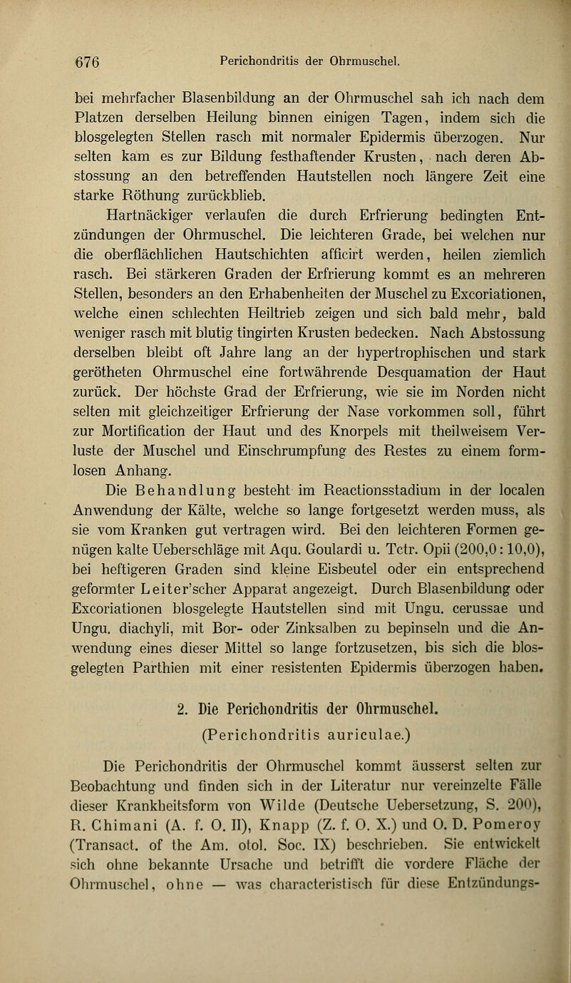 ß76 Perichondritis der Ohrmuschel. bei mehrfacher Blasenbildung an der Ohrmuschel sah ich nach dem Platzen derselben Heilung binnen einigen Tagen, indem sich die blosgelegten Stellen rasch mit normaler Epidermis überzogen. Nur selten kam es zur Bildung festhaftender Krusten, nach deren Ab- stossung an den betreffenden Hautstellen noch längere Zeit eine starke Röthung zurückblieb. Hartnäckiger verlaufen die durch Erfrierung bedingten Ent- zündungen der Ohrmuschel. Die leichteren Grade, bei welchen nur die oberflächlichen Hautschichten afficirt werden, heilen ziemlich rasch. Bei stärkeren Graden der Erfrierung kommt es an mehreren Stellen, besonders an den Erhabenheiten der Muschel zu Excoriationen, welche einen schlechten Heiltrieb zeigen und sich bald mehr, bald weniger rasch mit blutig tingirten Krusten bedecken. Nach Abstossung derselben bleibt oft Jahre lang an der hypertrophischen und stark gerötheten Ohrmuschel eine fortwährende Desquamation der Haut zurück. Der höchste Grad der Erfrierung, wie sie im Norden nicht selten mit gleichzeitiger Erfrierung der Nase vorkommen soll, führt zur Mortification der Haut und des Knorpels mit theilweisem Ver- luste der Muschel und Einschrumpfung des Restes zu einem form- losen Anhang. Die Behandlung besteht im Reactionsstadium in der localen Anwendung der Kälte, welche so lange fortgesetzt werden muss, als sie vom Kranken gut vertragen wird. Bei den leichteren Formen ge- nügen kalte Ueberschläge mit Aqu. Goulardi u. Tctr. Opii (200,0: 10,0), bei heftigeren Graden sind kleine Eisbeutel oder ein entsprechend geformter Leiter'scher Apparat angezeigt. Durch Blasenbildung oder Excoriationen blosgelegte Hautstellen sind mit Ungu. cerussae und Ungu. diachyli, mit Bor- oder Zinksalben zu bepinseln und die An- wendung eines dieser Mittel so lange fortzusetzen, bis sich die bios- gelegten Parthien mit einer resistenten Epidermis überzogen haben. 2. Die Perichondritis der Ohrmuschel. (Perichondritis auriculae.) Die Perichondritis der Ohrmuschel kommt äusserst selten zur Beobachtung und finden sich in der Literatur nur vereinzelte Fälle dieser Krankheitsform von Wilde (Deutsche Uebersetzung, S. 200), R. Chimani (A. f. O. II), Knapp (Z. f. O. X.) und O. D. Pomeroy (Transact. of the Am. otol. Soc. IX) beschrieben. Sie entwickelt sich ohne bekannte Ursache und betrifft die vordere Fläche der Ohrmuschel, ohne — was characteristisch für diese Entzündungs-