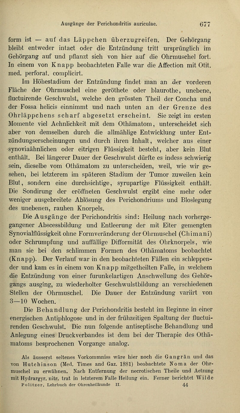 form ist — auf das Läppchen überzugreifen. Der Gehörgang bleibt entweder intact oder die Entzündung tritt ursprünglich im Gehörgang auf und pflanzt sich von hier auf die Ohrmuschel fort. In einem von Knapp beobachteten Falle war die Affection mit Otit. med. perforat. complicirt. Im Höhestadium der Entzündung findet man an der vorderen Fläche der Ohrmuschel eine geröthete oder blaurothe, unebene, fluctuirende Geschwulst, welche den grössten Theil der Goncha und der Fossa helicis einnimmt und nach unten an der Grenze des Ohrläppchens scharf abgesetzt erscheint. Sie zeigt im ersten Momente viel Aehnlichkeit mit dem Othämatom, unterscheidet sich aber von demselben durch die allmählige Entwicklung unter Ent- zündungserscheinungen und durch ihren Inhalt, welcher aus einer synoviaähnlichen oder eitrigen Flüssigkeit besteht, aber kein Blut enthält. Bei längerer Dauer der Geschwulst dürfte es indess schwierig sein, dieselbe vom Othämatom zu unterscheiden, weil, wie wir ge- sehen, bei letzterem im späteren Stadium der Tumor zuweilen kein Blut, sondern eine durchsichtige, syrupartige Flüssigkeit enthält. Die Sondirung der eröffneten Geschwulst ergibt eine mehr oder weniger ausgebreitete Ablösung des Perichondriums und Bloslegung des unebenen, rauhen Knorpels. Die Ausgänge der Perichondritis sind: Heilung nach vorherge- gangener Abscessbildung und Entleerung der mit Eiter gemengten Synovialflüssigkeit ohne Formveränderung der Ohrmuschel (Chimani) oder Schrumpfung und auffällige Difformität des Ohrknorpels, wie man sie bei den schlimmen Formen des Othämatoms beobachtet (Knapp). Der Verlauf war in den beobachteten Fällen ein schleppen- der und kam es in einem von Knapp mitgetheilten Falle, in welchem die Entzündung von einer furunkelartigen Anschwellung des Gehör- gangs ausging, zu wiederholter Geschwulstbildung an verschiedenen Stellen der Ohrmuschel. Die Dauer der Entzündung variirt von 3—10 Wochen. Die Behandlung der Perichondritis besteht im Beginne in einer energischen Antiphlogose und in der frühzeitigen Spaltung der fluctui- renden Geschwulst. Die nun folgende antiseptische Behandlung und Anlegung eines Druckverbandes ist dem bei der Therapie des Othä- matoms besprochenen Vorgange analog. Als äusserst seltenes Vorkommniss wäre hier noch die Gangrän und das von Hutchinson (Med. Times and Gaz. 1881) beobachtete Noma der Ohr- muschel zu erwähnen. Nach Entfernung der necrotischen Theile und Aetzung mit Hydrargyr. nitr. trat in letzterem Falle Heilung ein. Ferner berichtet Wilde Politzer, Lehrbuch der Ohrenheilkunde II. 44