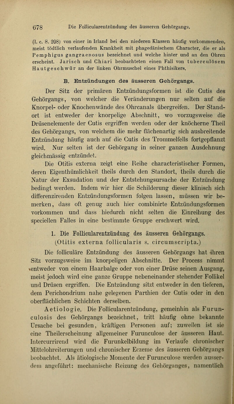 578 Die Follicularentzündung des äusseren Gehörgangs. (1. c. S. 208) von einer in Irland bei den niederen Klassen häufig vorkommenden, meist tödtlich verlaufenden Krankheit mit phagedänischem Gharacter, die er als Pemphigus gangraenosus bezeichnet und welche hinter und an den Ohren erscheint. Jarisch und Ghiari beobachteten einen Fall von tuberculösem Hautgeschwür an der linken Ohrmuschel eines Phthisikers. B. Entzündungen des äusseren Gehörgangs. Der Sitz der primären Entzündungsformen ist die Cutis des Gehörgangs, von welcher die Veränderungen nur selten auf die Knorpel- oder Knochenwände des Ohrcanals übergreifen. Der Stand- ort ist entweder der knorpelige Abschnitt, wo vorzugsweise die Drüsenelemente der Cutis ergriffen werden oder der knöcherne Theil des Gehörgangs, von welchem die mehr flächenartig sich ausbreitende Entzündung häufig auch auf die Cutis des Trommelfells fortgepflanzt wird. Nur selten ist der Gehörgang in seiner ganzen Ausdehnung gleichmässig entzündet. Die Otitis externa zeigt eine Reihe characteristischer Formen, deren Eigenthümlichkeit theils durch den Standort, theils durch die Natur der Exsudation und der Entstehungsursache der Entzündung bedingt werden. Indem wir hier die Schilderung dieser klinisch sich differenzirenden Entzündungsformen folgen lassen, müssen wir be- merken, dass oft genug auch hier combinirte Entzündungsformen vorkommen und dass hiedurch nicht selten die Einreihung des speciellen Falles in eine bestimmte Gruppe erschwert wird. 1. Die FolUciüarentzünchmg des äusseren Grehörgangs. (Otitis externa follicularis s. circumscripta.) Die folliculäre Entzündung des äusseren Gehörgangs hat -ihren Sitz vorzugsweise im knorpeligen Abschnitte. Der Process nimmt \entweder von einem Haarbalge oder von einer Drüse seinen Ausgang, meist jedoch wird eine ganze Gruppe nebeneinander stehender Follikel und Drüsen ergriffen. Die Entzündung sitzt entweder in den tieferen, dem Perichondrium nahe gelegenen Parthien der Cutis oder in den oberflächlichen Schichten derselben. Aetiologie. Die Follicularentzündung, gemeinhin als Furun- culosis des Gehörgangs bezeichnet, tritt häufig ohne bekannte Ursache bei gesunden, kräftigen Personen auf; zuweilen ist sie eine Theilerscheinung allgemeiner Furunculose der äusseren Haut. Intercurrirend wird die Furunkelbildung im Verlaufe chronischer Mittelohreiterungen und chronischer Eczeme des äusseren Gehörgangs beobachtet. Als ätiologische Momente der Furunculose werden ausser- dem angeführt: mechanische Reizung des Gehörganges, namentlich