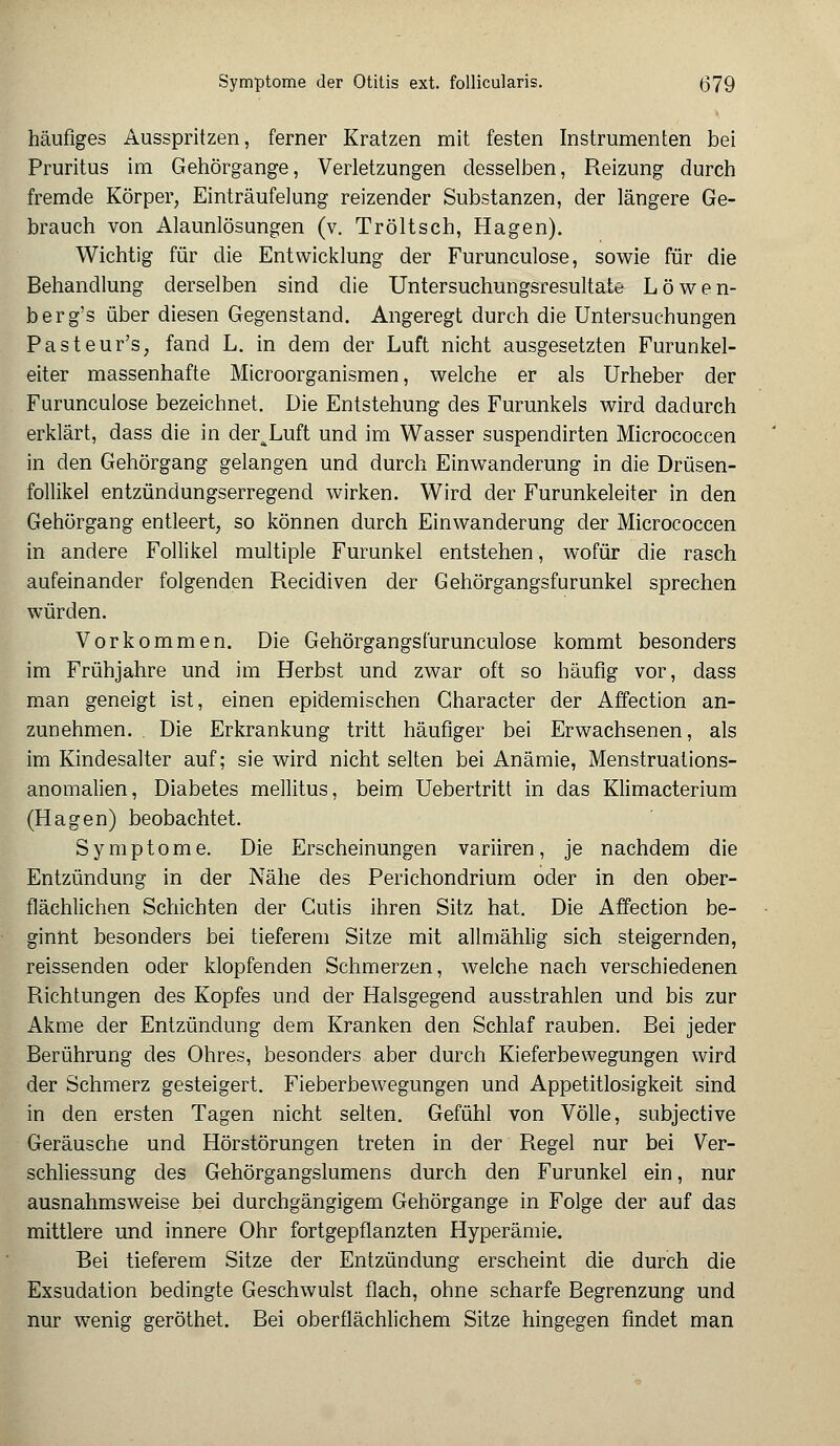 häufiges Ausspritzen, ferner Kratzen mit festen Instrumenten bei Pruritus im Gehörgange, Verletzungen desselben, Reizung durch fremde Körper, Einträufelung reizender Substanzen, der längere Ge- brauch von Alaunlösungen (v. Tröltsch, Hagen). Wichtig für die Entwicklung der Furunculose, sowie für die Behandlung derselben sind die Untersuchungsresultate Löwen- berg's über diesen Gegenstand. Angeregt durch die Untersuchungen Pasteur's, fand L. in dem der Luft nicht ausgesetzten Furunkel- eiter massenhafte Microorganismen, welche er als Urheber der Furunculose bezeichnet. Die Entstehung des Furunkels wird dadurch erklärt, dass die in deraLuft und im Wasser suspendirten Micrococcen in den Gehörgang gelangen und durch Einwanderung in die Drüsen- follikel entzündungserregend wirken. Wird der Furunkeleiter in den Gehörgang entleert, so können durch Einwanderung der Micrococcen in andere Follikel multiple Furunkel entstehen, wofür die rasch aufeinander folgenden Recidiven der Gehörgangsfurunkel sprechen würden. Vorkommen. Die Gehörgangs furunculose kommt besonders im Frühjahre und im Herbst und zwar oft so häufig vor, dass man geneigt ist, einen epidemischen Gharacter der Affection an- zunehmen. Die Erkrankung tritt häufiger bei Erwachsenen, als im Kindesalter auf; sie wird nicht selten bei Anämie, Menstruations- anomalien, Diabetes mellitus, beim Uebertritt in das Klimacterium (Hagen) beobachtet. Symptome. Die Erscheinungen variiren, je nachdem die Entzündung in der Nähe des Perichondrium oder in den ober- flächlichen Schichten der Cutis ihren Sitz hat. Die Affection be- ginnt besonders bei tieferem Sitze mit allmählig sich steigernden, reissenden oder klopfenden Schmerzen, welche nach verschiedenen Richtungen des Kopfes und der Halsgegend ausstrahlen und bis zur Akme der Entzündung dem Kranken den Schlaf rauben. Bei jeder Berührung des Ohres, besonders aber durch Kieferbewegungen wird der Schmerz gesteigert. Fieberbewegungen und Appetitlosigkeit sind in den ersten Tagen nicht selten. Gefühl von Völle, subjective Geräusche und Hörstörungen treten in der Regel nur bei Ver- schliessung des Gehörgangslumens durch den Furunkel ein, nur ausnahmsweise bei durchgängigem Gehörgange in Folge der auf das mittlere und innere Ohr fortgepflanzten Hyperämie. Bei tieferem Sitze der Entzündung erscheint die durch die Exsudation bedingte Geschwulst flach, ohne scharfe Begrenzung und nur wenig geröthet. Bei oberflächlichem Sitze hingegen findet man