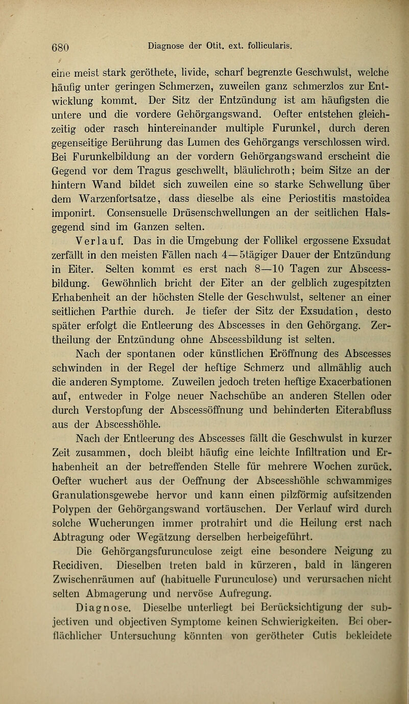 eine meist stark geröthete, livide, scharf begrenzte Geschwulst, welche häufig unter geringen Schmerzen, zuweilen ganz schmerzlos zur Ent- wicklung kommt. Der Sitz der Entzündung ist am häufigsten die untere und die vordere Gehörgangswand. Oefter entstehen gleich- zeitig oder rasch hintereinander multiple Furunkel, durch deren gegenseitige Berührung das Lumen des Gehörgangs verschlossen wird. Bei Furunkelbildung an der vordem Gehörgangswand erscheint die Gegend vor dem Tragus geschwellt, bläulichroth; beim Sitze an der hintern Wand bildet sich zuweilen eine so starke Schwellung über dem Warzenfortsatze, dass dieselbe als eine Periostitis mastoidea imponirt. Gonsensuelle Drüsenschwellungen an der seitlichen Hals- gegend sind im Ganzen selten. Verlauf. Das in die Umgebung der Follikel ergossene Exsudat zerfällt in den meisten Fällen nach 4—5tägiger Dauer der Entzündung in Eiter. Selten kommt es erst nach 8—10 Tagen zur Abscess- bildung. Gewöhnlich bricht der Eiter an der gelblich zugespitzten Erhabenheit an der höchsten Stelle der Geschwulst, seltener an einer seitlichen Parthie durch. Je tiefer der Sitz der Exsudation, desto später erfolgt die Entleerung des Abscesses in den Gehörgang. Zer- theilung der Entzündung ohne Abscessbildung ist selten. Nach der spontanen oder künstlichen Eröffnung des Abscesses schwinden in der Regel der heftige Schmerz und allmählig auch die anderen Symptome. Zuweilen jedoch treten heftige Exacerbationen auf, entweder in Folge neuer Nachschübe an anderen Stellen oder durch Verstopfung der Abscessöffnung und behinderten Eiterabfluss aus der Abscesshöhle. Nach der Entleerung des Abscesses fällt die Geschwulst in kurzer Zeit zusammen, doch bleibt häufig eine leichte Infiltration und Er- habenheit an der betreffenden Stelle für mehrere Wochen zurück. Oefter wuchert aus der Oeffnung der Abscesshöhle schwammiges Granulationsgewebe hervor und kann einen pilzförmig aufsitzenden Polypen der Gehörgangswand vortäuschen. Der Verlauf wird durch solche Wucherungen immer protrahirt und die Heilung erst nach Abtragung oder Wegätzung derselben herbeigeführt. Die Gehörgangsfurunculose zeigt eine besondere Neigung zu Recidiven. Dieselben treten bald in kürzeren, bald in längeren Zwischenräumen auf (habituelle Furunculose) und verursachen nicht selten Abmagerung und nervöse Aufregung. Diagnose. Dieselbe unterliegt bei Berücksichtigung der sub- jectiven und objectiven Symptome keinen Schwierigkeiten. Bei ober- flächlicher Untersuchung könnten von gerötheter Cutis bekleidete