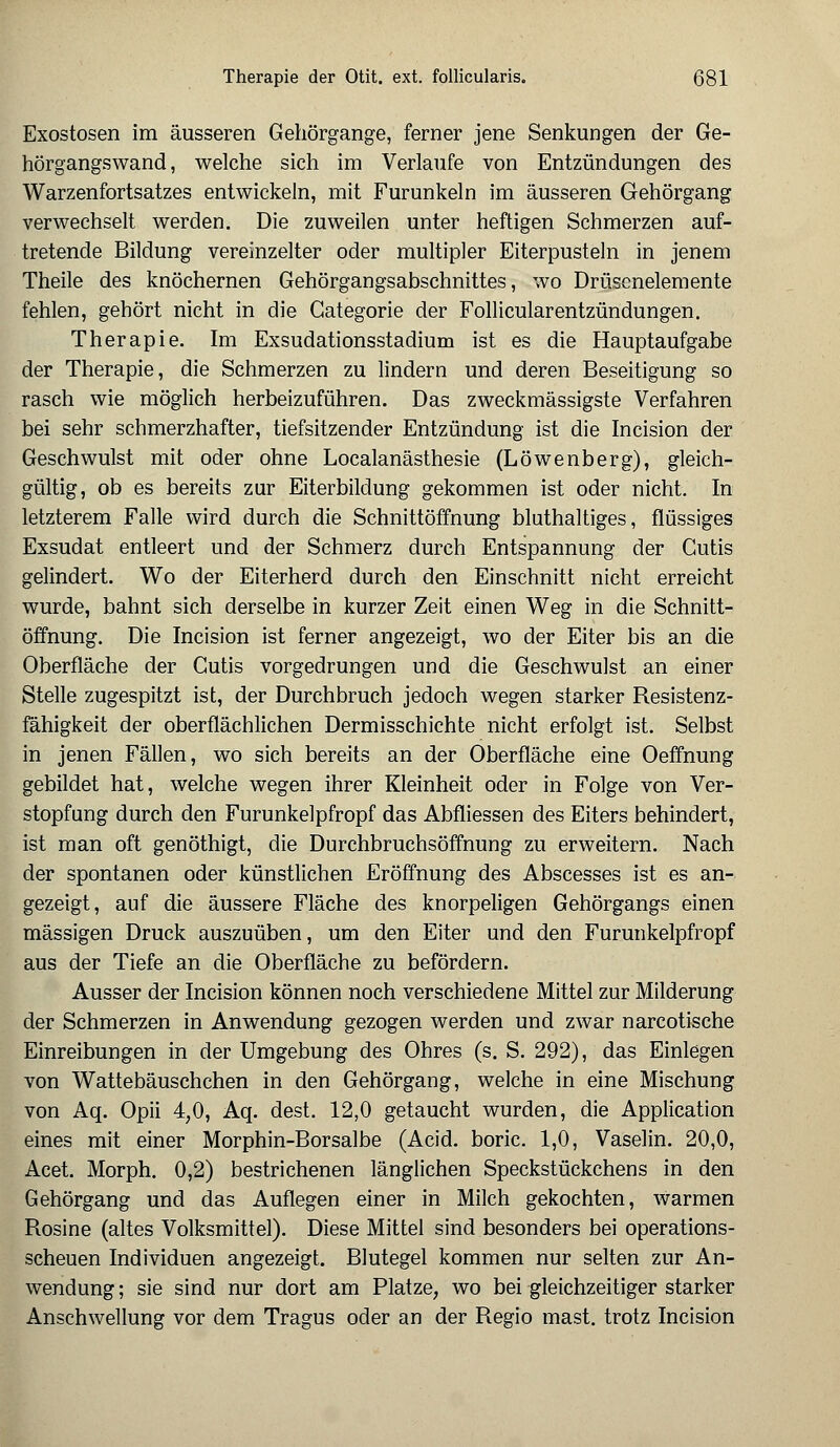 Exostosen im äusseren Gehörgange, ferner jene Senkungen der Ge- hörgangswand, welche sich im Verlaufe von Entzündungen des Warzenfortsatzes entwickeln, mit Furunkeln im äusseren Gehörgang verwechselt werden. Die zuweilen unter heftigen Schmerzen auf- tretende Bildung vereinzelter oder multipler Eiterpusteln in jenem Theile des knöchernen Gehörgangsabschnittes, wo Drüscnelemente fehlen, gehört nicht in die Gategorie der Follicularentzündungen. Therapie. Im Exsudationsstadium ist es die Hauptaufgabe der Therapie, die Schmerzen zu lindern und deren Beseitigung so rasch wie möglich herbeizuführen. Das zweckmässigste Verfahren bei sehr schmerzhafter, tiefsitzender Entzündung ist die Incision der Geschwulst mit oder ohne Localanästhesie (Löwenberg), gleich- gültig, ob es bereits zur Eiterbildung gekommen ist oder nicht. In letzterem Falle wird durch die Schnittöffnung bluthaltiges, flüssiges Exsudat entleert und der Schmerz durch Entspannung der Cutis gelindert. Wo der Eiterherd durch den Einschnitt nicht erreicht wurde, bahnt sich derselbe in kurzer Zeit einen Weg in die Schnitt- öffnung. Die Incision ist ferner angezeigt, wo der Eiter bis an die Oberfläche der Cutis vorgedrungen und die Geschwulst an einer Stelle zugespitzt ist, der Durchbruch jedoch wegen starker Resistenz- fähigkeit der oberflächlichen Dermisschichte nicht erfolgt ist. Selbst in jenen Fällen, wo sich bereits an der Oberfläche eine Oeffnung gebildet hat, welche wegen ihrer Kleinheit oder in Folge von Ver- stopfung durch den Furunkelpfropf das Abfliessen des Eiters behindert, ist man oft genöthigt, die Durchbruchsöffnung zu erweitern. Nach der spontanen oder künstlichen Eröffnung des Abscesses ist es an- gezeigt, auf die äussere Fläche des knorpeligen Gehörgangs einen massigen Druck auszuüben, um den Eiter und den Furunkelpfropf aus der Tiefe an die Oberfläche zu befördern. Ausser der Incision können noch verschiedene Mittel zur Milderung der Schmerzen in Anwendung gezogen werden und zwar narcotische Einreibungen in der Umgebung des Ohres (s. S. 292), das Einlegen von Wattebäuschchen in den Gehörgang, welche in eine Mischung von Aq. Opii 4,0, Aq. dest. 12,0 getaucht wurden, die Application eines mit einer Morphin-Borsalbe (Acid. boric. 1,0, Vaselin. 20,0, Acet. Morph. 0,2) bestrichenen länglichen Speckstückchens in den Gehörgang und das Auflegen einer in Milch gekochten, warmen Rosine (altes Volksmittel). Diese Mittel sind besonders bei operations- scheuen Individuen angezeigt. Blutegel kommen nur selten zur An- wendung ; sie sind nur dort am Platze, wo bei gleichzeitiger starker Anschwellung vor dem Tragus oder an der Regio mast. trotz Incision