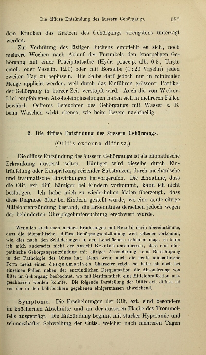 dem Kranken das Kratzen des Gehörgangs strengstens untersagt werden. Zur Verhütung des lästigen Juckens empfiehlt es sich, noch mehrere Wochen nach Ablauf des Furunkels den knorpeligen Ge- hörgang mit einer Präcipitatsalbe (Hydr. praecip. alb. 0.3, Ungu. emoll. oder Vaselin. 12.0) oder mit Borsalbe (i: 20 Vaselin) jeden zweiten Tag zu bepinseln. Die Salbe darf jedoch nur in minimaler Menge applicirt werden, weil durch das Einführen grösserer Partikel der Gehörgang in kurzer Zeit verstopft wird. Auch die von Weber- Liel empfohlenen Alkoholeinpinselungen haben sich in mehreren Fällen bewährt. Oefteres Befeuchten des Gehörgangs mit Wasser z. B. beim Waschen wirkt ebenso, wie beim Eczem nachtheilig. 2. Die diffuse Entzündung des äussern Grehörgangs. (Otitis externa diffusa.) Die diffuse Entzündung des äussern Gehörgangs ist als idiopathische Erkrankung äusserst selten. Häufiger wird dieselbe durch Ein- träufelung oder Einspritzung reizender Substanzen, durch mechanische und traumatische Einwirkungen hervorgerufen. Die Annahme, dass die Otit. .ext. diff. häufiger bei Kindern vorkommt, kann ich nicht bestätigen. Ich habe mich zu wiederholten Malen überzeugt, dass diese Diagnose öfter bei Kindern gestellt wurde, wo eine acute eitrige Mittelohrentzündung bestand, die Erkenntniss derselben jedoch wegen der behinderten Ohrspiegeluntersuchung erschwert wurde. Wenn ich auch nach meinen Erfahrungen mit Bezold darin übereinstimme, dass die idiopathische, diffuse Gehörgangsentzündung weit seltener vorkommt, wie dies nach den Schilderungen in den Lehrbüchern scheinen mag, so kann ich mich anderseits nicht der Ansicht Bezold's anschliessen, dass eine idio- pathische Gehörgangsentzündung mit eitriger Absonderung keine Berechtigung in der Pathologie des Ohres hat. Denn wenn auch die acute idiopathische Form meist einen desquamativen Gharacter zeigt, so habe ich doch bei einzelnen Fällen neben der entzündlichen Desquamation die Absonderung von Eiter im Gehörgang beobachtet, wo mit Bestimmtheit eine Mittelohraffection aus- geschlossen werden konnte. Die folgende Darstellung der Otitis ext. diffusa ist von der in den Lehrbüchern gegebenen einigermassen abweichend. Symptome. Die Erscheinungen der Otit. ext. sind besonders im knöchernen Abschnitte und an der äusseren Fläche des Trommel- fells ausgeprägt. Die Entzündung beginnt mit starker Hyperämie und schmerzhafter Schwellung der Cutis, welcher nach mehreren Tagen