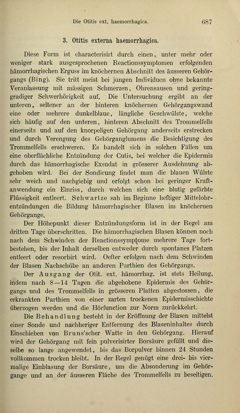 3. Otitis externa haemorrhagica. Diese Form ist characterisirt durch einen, unter mehr oder weniger stark ausgesprochenen Reactionssymptomen erfolgenden hämorrhagischen Erguss im knöchernen Abschnitt des äusseren Gehör- gangs (Bing). Sie tritt meist bei jungen Individuen ohne bekannte Veranlassung mit massigen Schmerzen, Ohrensausen und gering- gradiger Schwerhörigkeit auf. Die Untersuchung ergibt an der unteren, seltener an der hinteren knöchernen Gehörgangswand eine oder mehrere dunkelblaue, längliche Geschwülste, welche sich häufig auf den unteren, hinteren Abschnitt des Trommelfells einerseits und auf den knorpeligen Gehörgang anderseits erstrecken und durch Verengung des Gehörganglumens die Besichtigung des Trommelfells erschweren. Es handelt sich in solchen Fällen um eine oberflächliche Entzündung der Cutis, bei welcher die Epidermis durch das hämorrhagische Exsudat in grösserer Ausdehnung ab- gehoben wird. Bei der Sondirung findet man die blauen Wülste sehr weich und nachgiebig und erfolgt schon bei geringer Kraft- anwendung ein Einriss, durch welchen sich eine blutig gefärbte Flüssigkeit entleert. Schwartze sah im Beginne heftiger Mittelohr- entzündungen die Bildung hämorrhagischer Blasen im knöchernen Gehörgange. Der Höhepunkt dieser Entzündungsform ist in der Regel am dritten Tage überschritten. Die hämorrhagischen Blasen können noch nach dem Schwinden der Reactionssymptome mehrere Tage fort- bestehen, bis der Inhalt derselben entweder durch spontanes Platzen entleert oder resorbirt wird. Oefter erfolgen nach dem Schwinden der Blasen Nachschübe an anderen Parthien des Gehörgangs. Der Ausgang der Otit. ext. hämorrhag. ist stets Heilung, indem nach 8—14 Tagen die abgehobene Epidermis des Gehör- gangs und des Trommelfells in grösseren Platten abgestossen, die erkrankten Parthien von einer zarten trockenen Epidermisschichte überzogen werden und die Hörfunction zur Norm zurückkehrt. Die Behandlung besteht in der Eröffnung der Blasen mittelst einer Sonde und nachheriger Entfernung des Blaseninhaltes durch Einschieben von Bruns'scher Watte in den Gehörgang. Hierauf wird der Gehörgang mit fein pulverisirter Borsäure gefüllt und die- selbe so lange angewendet, bis das Borpulver binnen 24 Stunden vollkommen trocken bleibt. In der Regel genügt eine drei- bis vier- malige Einblasung der Borsäure, um die Absonderung im Gehör- gange und an der äusseren Fläche des Trommelfells zu beseitigen.
