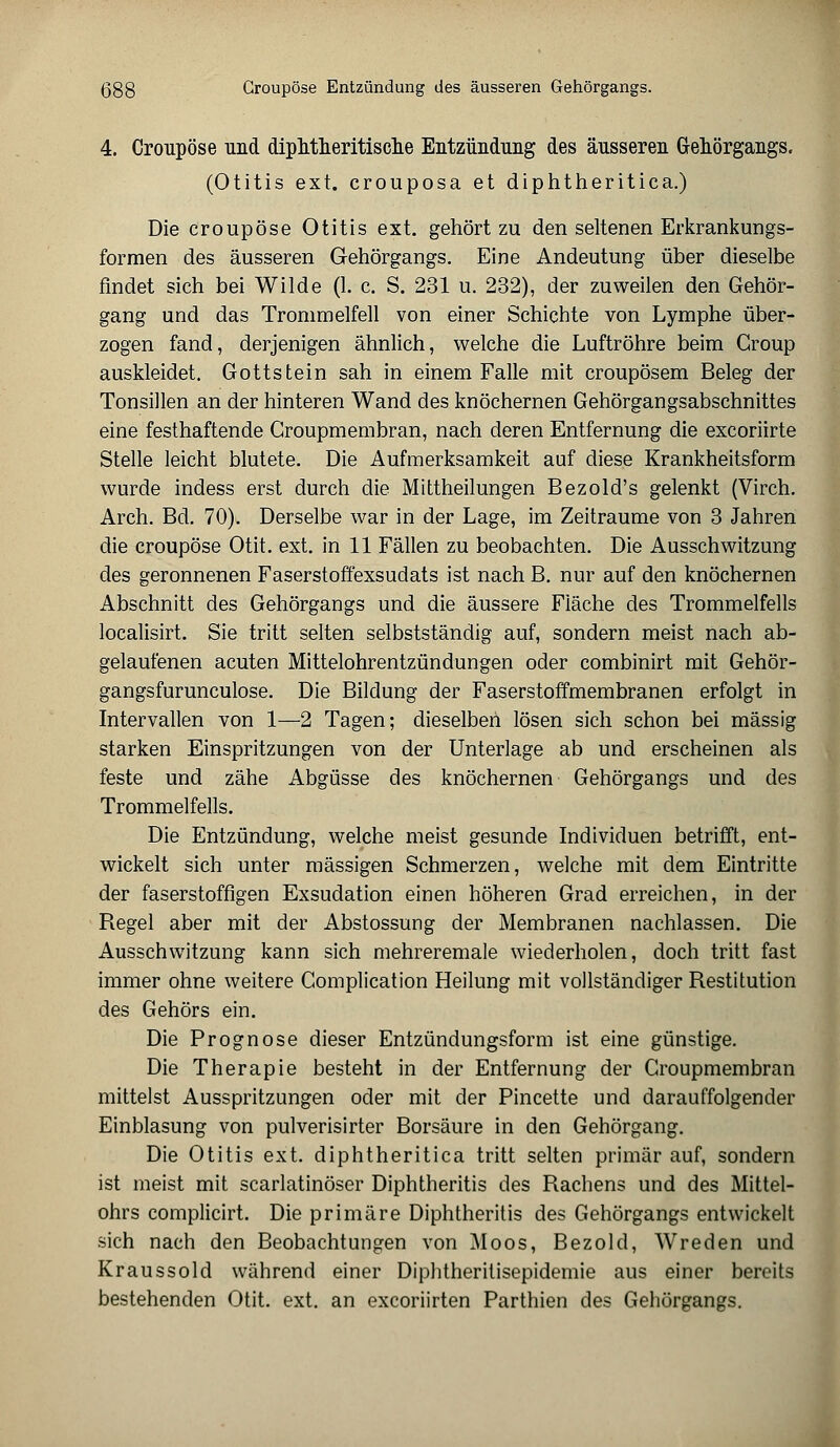 4. Croupöse und diphtheritische Entzündung des äusseren Gehörgangs. (Otitis ext. crouposa et diphtheritica.) Die croupöse Otitis ext. gehört zu den seltenen Erkrankungs- formen des äusseren Gehörgangs. Eine Andeutung über dieselbe findet sich bei Wilde (1. c. S. 231 u. 232), der zuweilen den Gehör- gang und das Trommelfell von einer Schichte von Lymphe über- zogen fand, derjenigen ähnlich, welche die Luftröhre beim Croup auskleidet. Gottstein sah in einem Falle mit croupösem Beleg der Tonsillen an der hinteren Wand des knöchernen Gehörgangsabschnittes eine festhaftende Groupmembran, nach deren Entfernung die excoriirte Stelle leicht blutete. Die Aufmerksamkeit auf diese Krankheitsform wurde indess erst durch die Mittheilungen Bezold's gelenkt (Virch. Arch. Bd. 70). Derselbe war in der Lage, im Zeiträume von 3 Jahren die croupöse Otit. ext. in 11 Fällen zu beobachten. Die Ausschwitzung des geronnenen Faserstoffexsudats ist nach B. nur auf den knöchernen Abschnitt des Gehörgangs und die äussere Fiäche des Trommelfells localisirt. Sie tritt selten selbstständig auf, sondern meist nach ab- gelaufenen acuten Mittelohrentzündungen oder combinirt mit Gehör- gangsfurunculose. Die Bildung der Faserstoffmembranen erfolgt in Intervallen von 1—2 Tagen; dieselben lösen sich schon bei massig starken Einspritzungen von der Unterlage ab und erscheinen als feste und zähe Abgüsse des knöchernen Gehörgangs und des Trommelfells. Die Entzündung, welche meist gesunde Individuen betrifft, ent- wickelt sich unter massigen Schmerzen, welche mit dem Eintritte der faserstoffigen Exsudation einen höheren Grad erreichen, in der Regel aber mit der Abstossung der Membranen nachlassen. Die Ausschwitzung kann sich mehreremale wiederholen, doch tritt fast immer ohne weitere Complication Heilung mit vollständiger Restitution des Gehörs ein. Die Prognose dieser Entzündungsform ist eine günstige. Die Therapie besteht in der Entfernung der Groupmembran mittelst Ausspritzungen oder mit der Pincette und darauffolgender Einblasung von pulverisirter Borsäure in den Gehörgang. Die Otitis ext. diphtheritica tritt selten primär auf, sondern ist meist mit scarlatinöser Diphtheritis des Rachens und des Mittel- ohrs complicirt. Die primäre Diphtheritis des Gehörgangs entwickelt sich nach den Beobachtungen von Moos, Bezold, Wreden und Kraussold während einer Diphtheritisepidemie aus einer bereits bestehenden Otit. ext. an excoriirten Parthien des Gehörgangs.