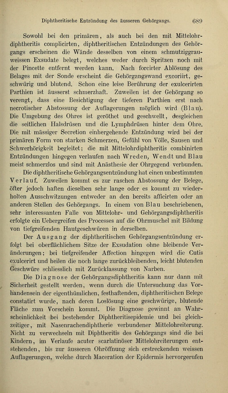 Sowohl bei den primären, als auch bei den mit Mittelohr- diphtheritis complicirten, diphtherischen Entzündungen des Gehör- gangs erscheinen die Wände desselben von einem schmutziggrau- weissen Exsudate belegt, welches weder durch Spritzen noch mit der Pincette entfernt werden kann. Nach forcirter Ablösung des Belages mit der Sonde erscheint die Gehörgangswand excoriirt, ge- schwürig und blutend. Schon eine leise Berührung der exulcerirten Parthien ist äusserst schmerzhaft. Zuweilen ist der Gehörgang so verengt, dass eine Besichtigung der tieferen Parthien erst nach necrotischer Abstossung der Auflagerungen möglich wird (Blau). Die Umgebung des Ohres ist geröthet und geschwellt, desgleichen die seitlichen Halsdrüsen und die Lymphdrüsen hinter dem Ohre. Die mit massiger Secretion einhergehende Entzündung wird bei der primären Form von starken Schmerzen, Gefühl von Völle, Sausen und Schwerhörigkeit begleitet; die mit Mittelohrdiphtheritis combinirten Entzündungen hingegen verlaufen nach Wreden, Wendt und Blau meist schmerzlos und sind mit Anästhesie der Ohrgegend verbunden. Die diphtheritische Gehörgangsentzündung hat einen unbestimmten Verlauf. Zuweilen kommt es zur raschen Abstossung der Belege, öfter jedoch haften dieselben sehr lange oder es kommt zu wieder- holten Ausschwitzungen entweder an den bereits afficirten oder an anderen Stellen des Gehörgangs. In einem von Blau beschriebenen, sehr interessanten Falle von Mittelohr- und Gehörgangsdiphtheritis erfolgte ein Uebergreifen des Processes auf die Ohrmuschel mit Bildung von tiefgreifenden Hautgeschwüren in derselben. Der Ausgang der diphtheritischen Gehörgangsentzündung er- folgt bei oberflächlichem Sitze der Exsudation ohne bleibende Ver- änderungen; bei tiefgreifender Affection hingegen wird die Cutis exulcerirt und heilen die noch lange zurückbleibenden, leicht blutenden Geschwüre schliesslich mit Zurücklassung von Narben. Die Diagnose der Gehörgangsdiphtheritis kann nur dann mit Sicherheit gestellt werden, wenn durch die Untersuchung das Vor- handensein der eigenthümlichen, festhaftenden, diphtheritischen Belege constatirt wurde, nach deren Loslösung eine geschwürige, blutende Fläche zum Vorschein kommt. Die Diagnose gewinnt an Wahr- scheinlichkeit bei bestehender Diphtheritisepidemie und bei gleich- zeitiger, mit Nasenrachendiphtherie verbundener Mittelohreiterung. Nicht zu verwechseln mit Diphtheritis des Gehörgangs sind die bei Kindern, im Verlaufe acuter scarlatinöser Mittelohreiterungen ent- stehenden, bis zur äusseren Ohröffnung sich erstreckenden weissen Auflagerungen, welche durch Maceration der Epidermis hervorgerufen