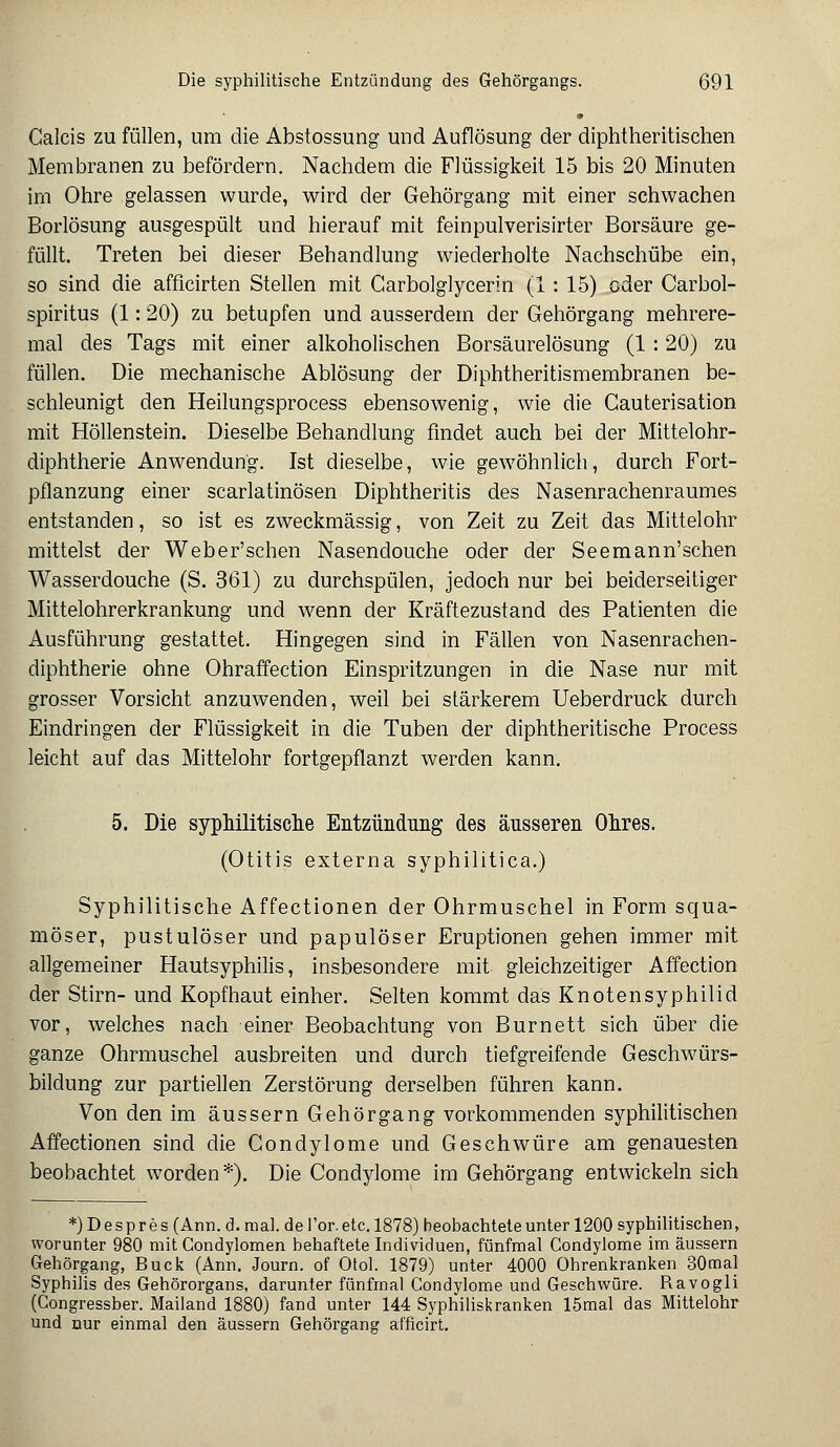 » Calcis zu füllen, um die Abstossung und Auflösung der diphtherischen Membranen zu befördern. Nachdem die Flüssigkeit 15 bis 20 Minuten im Ohre gelassen wurde, wird der Gehörgang mit einer schwachen Borlösung ausgespült und hierauf mit feinpulverisirter Borsäure ge- füllt. Treten bei dieser Behandlung wiederholte Nachschübe ein, so sind die afficirten Stellen mit Garbolglycerin (1: 15) oder Carbol- spiritus (1: 20) zu betupfen und ausserdem der Gehörgang mehrere- mal des Tags mit einer alkoholischen Borsäurelösung (1 : 20) zu füllen. Die mechanische Ablösung der Diphtheritismembranen be- schleunigt den Heilungsprocess ebensowenig, wie die Gauterisation mit Höllenstein. Dieselbe Behandlung findet auch bei der Mittelohr- diphtherie Anwendung. Ist dieselbe, wie gewöhnlich, durch Fort- pflanzung einer scarlatinösen Diphtheritis des Nasenrachenraumes entstanden, so ist es zweckmässig, von Zeit zu Zeit das Mittelohr mittelst der Weber'schen Nasendouche oder der Seemann'schen Wasserdouche (S. 361) zu durchspülen, jedoch nur bei beiderseitiger Mittelohrerkrankung und wenn der Kräftezustand des Patienten die Ausführung gestattet. Hingegen sind in Fällen von Nasenrachen- diphtherie ohne Ohraffection Einspritzungen in die Nase nur mit grosser Vorsicht anzuwenden, weil bei stärkerem Ueberdruck durch Eindringen der Flüssigkeit in die Tuben der diphtheritische Process leicht auf das Mittelohr fortgepflanzt werden kann. 5. Die syphilitische Entzündung des äusseren Ohres. (Otitis externa syphilitica.) Syphilitische Affectionen der Ohrmuschel in Form squa- möser, pustulöser und papulöser Eruptionen gehen immer mit allgemeiner Hautsyphilis, insbesondere mit gleichzeitiger Affection der Stirn- und Kopfhaut einher. Selten kommt das Knoten Syphilid vor, welches nach einer Beobachtung von Burnett sich über die ganze Ohrmuschel ausbreiten und durch tiefgreifende Geschwürs- bildung zur partiellen Zerstörung derselben führen kann. Von den im äussern Gehörgang vorkommenden syphilitischen Affectionen sind die Condylome und Geschwüre am genauesten beobachtet worden*). Die Condylome im Gehörgang entwickeln sich *)Despres (Ann. d. mal. de Tor. etc. 1878) beobachtete unter 1200 syphilitischen, worunter 980 mit Condylomen behaftete Individuen, fünfmal Condylome im äussern Gehörgang, Bück (Ann. Journ. of Otol. 1879) unter 4000 Ohrenkranken 30mal Syphilis des Gehörorgans, darunter fünfmal Condylome und Geschwüre. Ravogli (Congressber. Mailand 1880) fand unter 144 Syphiliskranken lömal das Mittelohr und nur einmal den äussern Gehörgang afficirt.