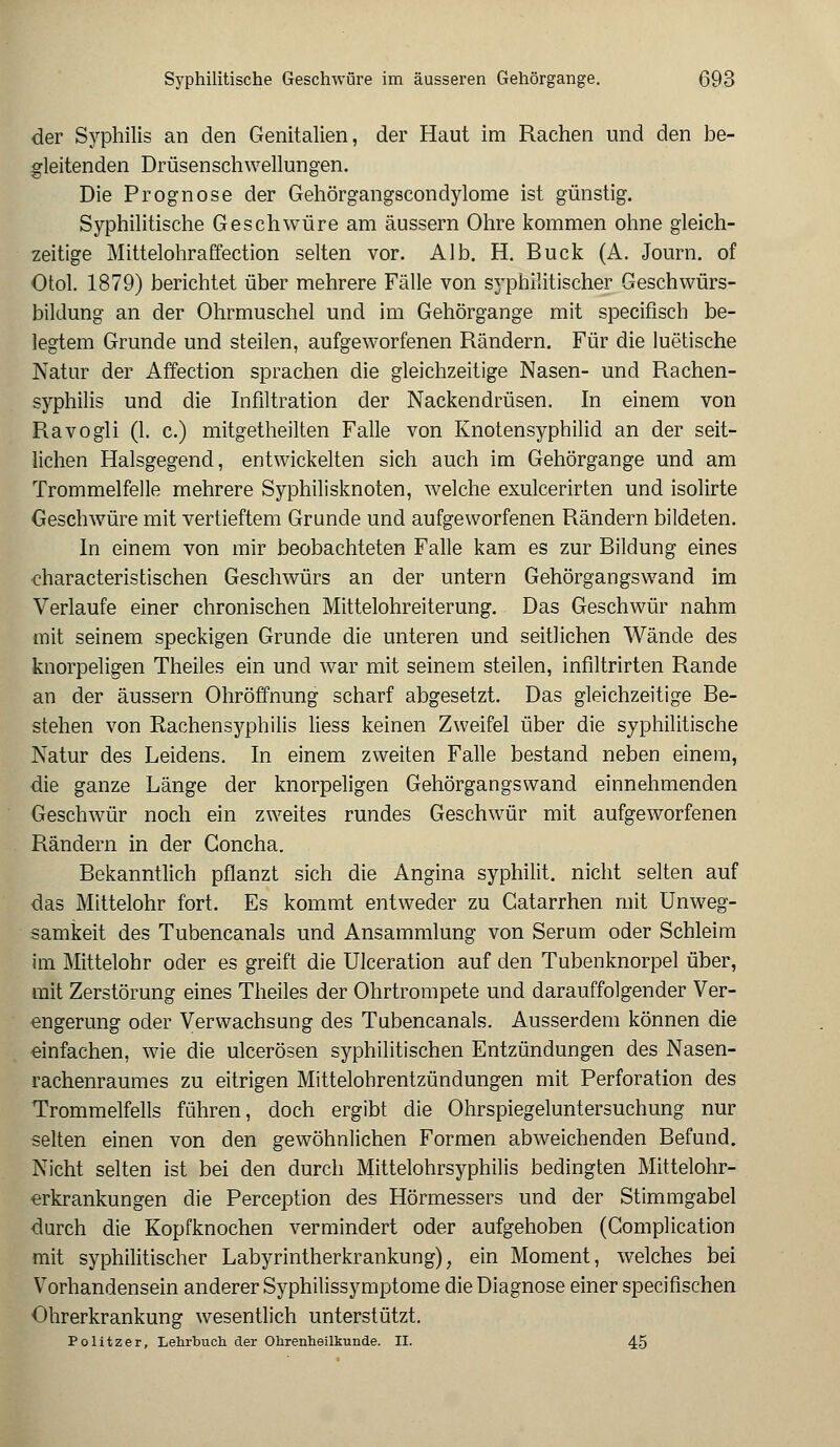 der Syphilis an den Genitalien, der Haut im Rachen und den be- gleitenden Drüsenschwellungen. Die Prognose der Gehörgangscondylome ist günstig. Syphilitische Geschwüre am äussern Ohre kommen ohne gleich- zeitige Mittelohraffection selten vor. Alb. H. Bück (A. Journ. of Otol. 1879) berichtet über mehrere Fälle von syphilitischer Geschwürs- biklung an der Ohrmuschel und im Gehörgange mit specifisch be- legtem Grunde und steilen, aufgeworfenen Rändern. Für die luetische Natur der Affection sprachen die gleichzeitige Nasen- und Rachen- syphilis und die Infiltration der Nackendrüsen. In einem von Ravogli (1. c.) mitgetheilten Falle von Knotensyphilid an der seit- lichen Halsgegend, entwickelten sich auch im Gehörgange und am Trommelfelle mehrere Syphilisknoten, welche exulcerirten und isolirte Geschwüre mit vertieftem Grunde und aufgeworfenen Rändern bildeten. In einem von mir beobachteten Falle kam es zur Bildung eines characteristischen Geschwürs an der untern Gehörgangswand im Verlaufe einer chronischen Mittelohreiterung. Das Geschwür nahm mit seinem speckigen Grunde die unteren und seitlichen Wände des knorpeligen Theiles ein und war mit seinem steilen, inflltrirten Rande an der äussern Ohröffnung scharf abgesetzt. Das gleichzeitige Be- stehen von Rachensyphilis Hess keinen Zweifel über die syphilitische Natur des Leidens. In einem zweiten Falle bestand neben einem, die ganze Länge der knorpeligen Gehörgangswand einnehmenden Geschwür noch ein zweites rundes Geschwür mit aufgeworfenen Rändern in der Goncha. Bekanntlich pflanzt sich die Angina syphilit. nicht selten auf das Mittelohr fort. Es kommt entweder zu Catarrhen mit Unweg- samkeit des Tubencanals und Ansammlung von Serum oder Schleim im Mittelohr oder es greift die Ulceration auf den Tubenknorpel über, mit Zerstörung eines Theiles der Ohrtrompete und darauffolgender Ver- engerung oder Verwachsung des Tubencanals. Ausserdem können die einfachen, wie die ulcerösen syphilitischen Entzündungen des Nasen- rachenraumes zu eitrigen Mittelohrentzündungen mit Perforation des Trommelfells führen, doch ergibt die Ohrspiegeluntersuchung nur selten einen von den gewöhnlichen Formen abweichenden Befund. Nicht selten ist bei den durch Mittelohrsyphilis bedingten Mittelohr- erkrankungen die Perception des Hörmessers und der Stimmgabel durch die Kopfknochen vermindert oder aufgehoben (Gomplication mit syphilitischer Labyrintherkrankung), ein Moment, welches bei Vorhandensein anderer Syphilissymptome die Diagnose einer specifischen Ohrerkrankung wesentlich unterstützt. Politzer, Lehrbuch der Ohrenheilkunde. II. 45