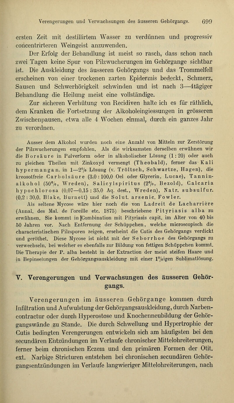 ersten Zeit mit destillirtem Wasser zu verdünnen und progressiv concentrirteren Weingeist anzuwenden. Der Erfolg der Behandlung ist meist so rasch, dass schon nach zwei Tagen keine Spur von Pilzwucherungen im Gehörgange sichtbar ist. Die Auskleidung des äusseren Gehörgangs und das Trommelfell erscheinen von einer trockenen zarten Epidermis bedeckt, Schmerz, Sausen und Schwerhörigkeit schwinden und ist nach 3—4tägiger Behandlung die Heilung meist eine vollständige. Zur sicheren Verhütung von Recidiven halte ich es für räthlich, dem Kranken die Fortsetzung der Alkoholeingiessungen in grösseren Zwischenpausen, etwa alle 4 Wochen einmal, durch ein ganzes Jahr zu verordnen. Ausser dem Alkohol wurden noch eine Anzahl von Mitteln zur Zerstörung der Pilzwucherungen empfohlen. Als die wirksamsten derselben erwähnen wir die Borsäure in Pal verform oder in alkoholischer Lösung (1:20) oder auch zu gleichen Theilen mit Zinkoxyd vermengt (Theobald), ferner das-Kali hypermangan. in 1—2% Lösung (v. Tröltsch, Schwartze, Hagen), die kreosotfreie Gar b Ölsäure (3,0 : 100,0 Oel oder Glycerin, Lucae), Tannin- alkohol (50°/o, Wreden), Salicylspiritus (2°/o, Bezold), Calcaria hypochlorosa (0,07—0,15:35,0 Aq. dest., Wreden), Natr. subsulfur. (0,2:30,0, Blake, Burnett) und die Solut. arsenic. Fowler. Als seltene Mycose wäre hier noch die von Ladreit de Lacharriere (Annal. des Mal. de l'oreille etc. 1875) beschriebene Pityriasis alba zu erwähnen. Sie kommt in JCombination mit Pityriasis capit. im Alter von 40 bis 50 Jahren vor. Nach Entfernung der Schüppchen, welche microscopisch die characteristischen Pilzsporen zeigen, erscheint die Cutis des Gehörgangs verdickt und geröthet. Diese Mycose ist nicht mit der Seborrhoe des Gehörgangs zu verwechseln, bei welcher es ebenfalls zur Bildung von fettigen Schüppchen kommt. Die Therapie der P. alba besteht in der Extraction der meist steifen Haare und in Bepinselungen der Gehörgangsauskleidung mit einer l°/oigen Sublimatlösung. V. Verengerungen und Verwachsungen des äusseren Gehör- gangs. Verengerungen im äusseren Gehörgange kommen durch Infiltration und Aufwulstung der Gehörgangsauskleidung, durch Narben- contractur oder durch Hyperostose und Knochenneubildung der Gehör- gangswände zu Stande. Die durch Schwellung und Hypertrophie der Cutis bedingten Verengerungen entwickeln sich am häufigsten bei den secundären Entzündungen im Verlaufe chronischer Mittelohreiterungen, ferner beim chronischen Eczem und den primären Formen der Otit. ext. Narbige Stricturen entstehen bei chronischen secundären Gehör- gangsentzündungen im Verlaufe langwieriger Mittelohreiterungen, nach