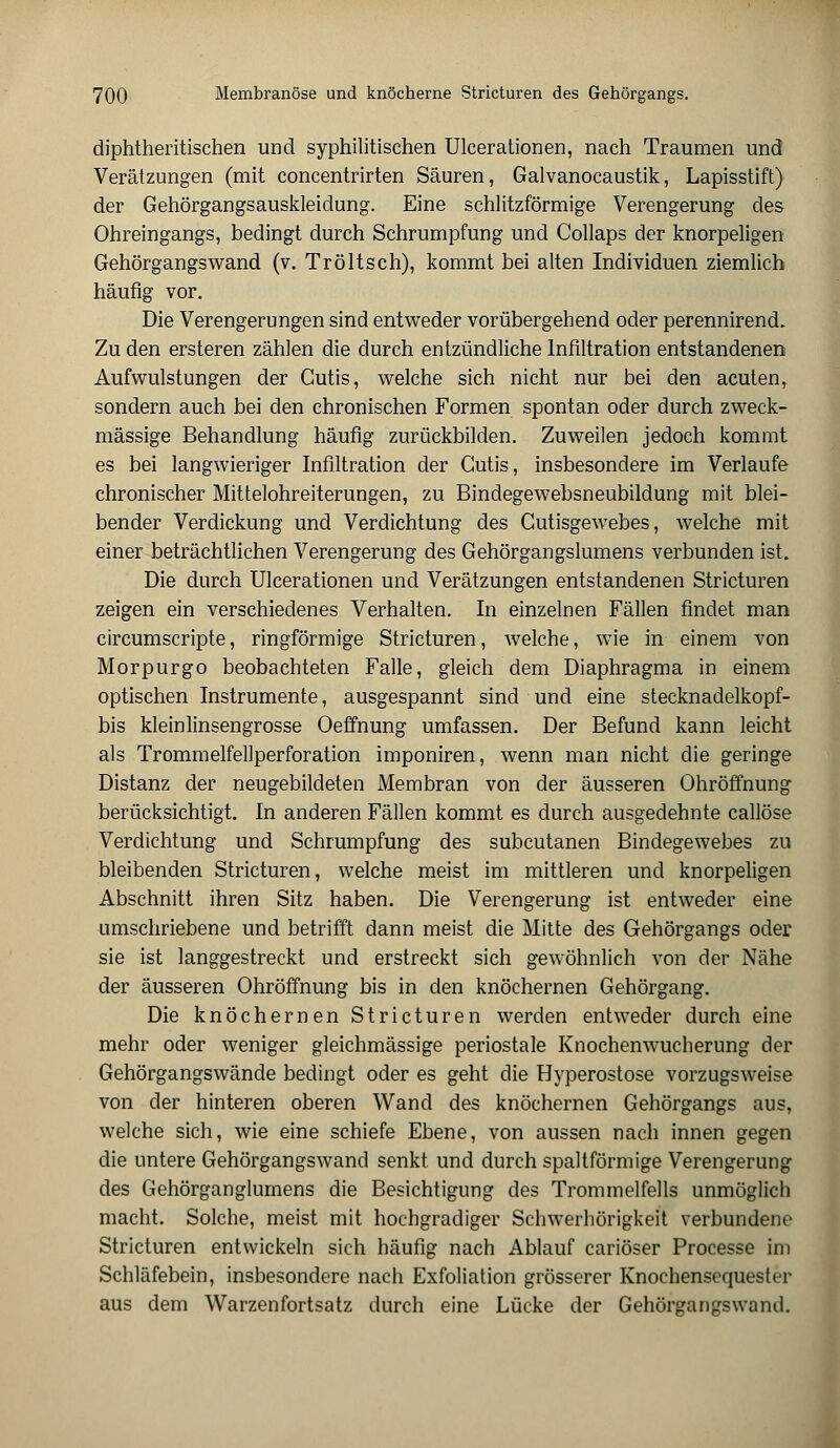 diphtheritischen und syphilitischen Ulcerationen, nach Traumen und Verätzungen (mit concentrirten Säuren, Galvanocaustik, Lapisstift) der Gehörgangsauskleidung. Eine schlitzförmige Verengerung des Ohreingangs, bedingt durch Schrumpfung und Collaps der knorpeligen Gehörgangswand (v. Tröltsch), kommt bei alten Individuen ziemlich häufig vor. Die Verengerungen sind entweder vorübergehend oder perennirend. Zu den ersteren zählen die durch entzündliche Infiltration entstandenen Aufwulstungen der Cutis, welche sich nicht nur bei den acuten, sondern auch bei den chronischen Formen spontan oder durch zweck- mässige Behandlung häufig zurückbilden. Zuweilen jedoch kommt es bei langwieriger Infiltration der Cutis, insbesondere im Verlaufe chronischer Mittelohreiterungen, zu Bindegewebsneubildung mit blei- bender Verdickung und Verdichtung des Cutisgewebes, welche mit einer beträchtlichen Verengerung des Gehörgangslumens verbunden ist. Die durch Ulcerationen und Verätzungen entstandenen Stricturen zeigen ein verschiedenes Verhalten. In einzelnen Fällen findet man circumscripte, ringförmige Stricturen, welche, wie in einem von Morpurgo beobachteten Falle, gleich dem Diaphragma in einem optischen Instrumente, ausgespannt sind und eine Stecknadelkopf- es kleinlinsengrosse Oeffnung umfassen. Der Befund kann leicht als Trommelfellperforation imponiren, wenn man nicht die geringe Distanz der neugebildeten Membran von der äusseren Ohröffnung berücksichtigt. In anderen Fällen kommt es durch ausgedehnte callöse Verdichtung und Schrumpfung des subcutanen Bindegewebes zu bleibenden Stricturen, welche meist im mittleren und knorpeligen Abschnitt ihren Sitz haben. Die Verengerung ist entweder eine umschriebene und betrifft dann meist die Mitte des Gehörgangs oder sie ist langgestreckt und erstreckt sich gewöhnlich von der Nähe der äusseren Ohröffnung bis in den knöchernen Gehörgang. Die knöchernen Stricturen werden entweder durch eine mehr oder weniger gleichmässige periostale Knochenwucherung der Gehörgangswände bedingt oder es geht die Hyperostose vorzugsweise von der hinteren oberen Wand des knöchernen Gehörgangs aus, welche sich, wie eine schiefe Ebene, von aussen nach innen gegen die untere Gehörgangswand senkt und durch spaltförmige Verengerung des Gehörganglumens die Besichtigung des Trommelfells unmöglich macht. Solche, meist mit hochgradiger Schwerhörigkeit verbundene Stricturen entwickeln sich häufig nach Ablauf cariöser Processe im Schläfebein, insbesondere nach Exfoliation grösserer Knochensequester aus dem Warzenfortsatz durch eine Lücke der Gehörgangswand.