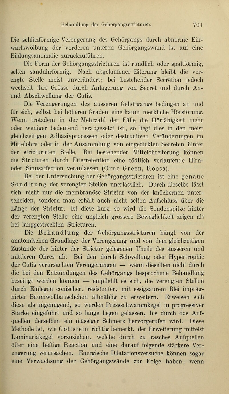 Die schlitzförmige Verengerung des Gehörgangs durch abnorme Ein- wärtswölbung der vorderen unteren Gehörgangswand ist auf eine Bildungsanomalie zurückzuführen. Die Form der Gehörgangsstricturen ist rundlich oder spaltförmig, selten sanduhrförmig. Nach abgelaufener Eiterung bleibt die ver- engte Stelle meist unverändert; bei bestehender Secretion jedoch wechselt ihre Grösse durch Anlagerung von Secret und durch An- und Abschwellung der Cutis. Die Verengerungen des äusseren Gehörgangs bedingen an und für sich, selbst bei höheren Graden eine kaum merkliche Hörstörung. Wenn trotzdem in der Mehrzahl der Fälle die Hörfähigkeit mehr oder weniger bedeutend herabgesetzt ist, so liegt dies in den meist gleichzeitigen Adhäsivprocessen oder destructiven Veränderungen im Mittelohre oder in der Ansammlung von eingedickten Secreten hinter der stricturirten Stelle. Bei bestehender Mittelohreiterung können die Stricturen durch Eiterretention eine tödtlich verlaufende Hirn- oder Sinusaffection veranlassen (Orne Green, Roosa). Bei der Untersuchung der Gehörgangsstricturen ist eine genaue Sondirung der verengten Stellen unerlässlich. Durch dieselbe lässt sich nicht nur die membranöse Strictur von der knöchernen unter- scheiden, sondern man erhält auch nicht selten Aufschluss über die Länge der Strictur. Ist diese kurz, so wird die Sondenspitze hinter der verengten Stelle eine ungleich grössere Beweglichkeit zeigen als bei langgestreckten Stricturen. Die Behandlung der Gehörgangsstricturen hängt von der anatomischen Grundlage der Verengerung und von dem gleichzeitigen Zustande der hinter der Strictur gelegenen Theile des äusseren und mittleren Ohres ab. Bei den durch Schwellung oder Hypertrophie der Cutis verursachten Verengerungen — wenn dieselben nicht durch die bei den Entzündungen des Gehörgangs besprochene Behandlung beseitigt werden können — empfiehlt es sich, die verengten Stellen durch Einlegen conischer, resistenter, mit essigsaurem Blei impräg- nirter Baumwollbäuschchen allmählig zu erweitern. Erweisen sich diese als ungenügend, so werden Pressschwammkegel in progressiver Stärke eingeführt und so lange liegen gelassen, bis durch das Auf- quellen derselben ein massiger Schmerz hervorgerufen wird. Diese Methode ist, wie Gottstein richtig bemerkt, der Erweiterung mittelst Laminariakegel vorzuziehen, welche durch zu rasches Aufquellen öfter eine heftige Reaction und eine darauf folgende stärkere Ver- engerung verursachen. Energische Dilatationsversuche können sogar eine Verwachsung der Gehörgangswände zur Folge haben, wenn