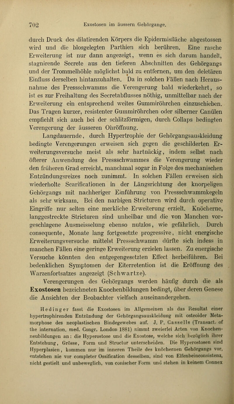 durch Druck des dilatirenden Körpers die Epidermisfläche abgestossen wird und die biosgelegten Parthien sich berühren. Eine rasche Erweiterung ist nur dann angezeigt, wenn es sich darum handelt, stagnirende Secrete aus den tieferen Abschnitten des Gehörgangs und der Trommelhöhle möglichst bald zu entfernen, um den deletären Einfluss derselben hintanzuhalten. Da in solchen Fällen nach Heraus- nahme des Pressschwamms die Verengerung bald wiederkehrt, so ist es zur Freihaltung des Secretabflusses nöthig, unmittelbar nach der Erweiterung ein entsprechend weites Gummiröhrchen einzuschieben. Das Tragen kurzer, resistenter Gummiröhrchen oder silberner Ganülen empfiehlt sich auch bei der schlitzförmigen, durch Collaps bedingten Verengerung der äusseren Ohröffnung. Langdauernde, durch Hypertrophie der Gehörgangsauskleidung bedingte Verengerungen erweisen sich gegen die geschilderten Er- weiterungsversuche meist als sehr hartnäckig, indem selbst nach öfterer Anwendung des Pressschwammes die Verengerung wieder den früheren Grad erreicht, manchmal sogar in Folge des mechanischen Entzündungsreizes noch zunimmt. In solchen Fällen erweisen sich wiederholte Scarificationen in der Längsrichtung des knorpeligen Gehörgangs mit nachheriger Einführung von Pressschwammkegeln als sehr wirksam. Bei den narbigen Stricturen wird durch operative Eingriffe nur selten eine merkliche Erweiterung erzielt. Knöcherne, langgestreckte Stricturen sind unheilbar und die von Manchen vor- geschlagene Ausmeisselung ebenso nutzlos, wie gefährlich. Durch consequente, Monate lang fortgesetzte progressive, nicht energische Erweiterungsversuche mittelst Pressschwamm dürfte sich indess in manchen Fällen eine geringe Erweiterung erzielen lassen. Zu energische Versuche könnten den entgegengesetzten Effect herbeiführen. Bei bedenklichen Symptomen der Eiterretention ist die Eröffnung des Warzenfortsatzes angezeigt (Schwartze). Verengerungen des Gehörgangs werden häufig durch die als Exostosen bezeichneten Knochenbildungen bedingt, über deren Genese die Ansichten der Beobachter vielfach auseinandergehen. He ding er fasst die Exostosen im Allgemeinen als das Resultat einer hypertrophirenden Entzündung der Gehörgangsauskleidung mit osteoider Meta- morphose des neoplastischen Bindegewebes auf. J. P. Cassells (Transact. of the internation. med. Congr. London 1881) nimmt zweierlei Arten von Knochen- neubildungen an: die Hyperostose und die Exostose, welche sich bezüglich ihrer Entstehung, Grösse, Form und Structur unterscheiden. Die Hyperostosen sind Hyperplasien, kommen nur im inneren Theile des knöchernen Gehörgangs vor, entstehen nie vor completer Ossification desselben, sind von Elfenbeinconsistenz, nicht gestielt und unbeweglich, von conischer Form und stehen in keinem Connex