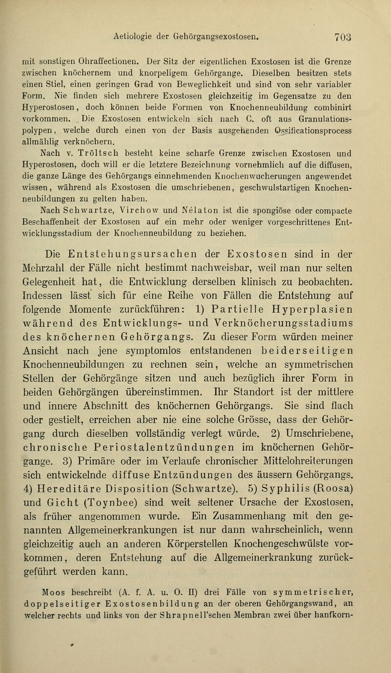 mit sonstigen Ohraffectionen. Der Sitz der eigentlichen Exostosen ist die Grenze zwischen knöchernem und knorpeligem Gehörgange. Dieselben besitzen stets einen Stiel, einen geringen Grad von Beweglichkeit und sind von sehr variabler Form. Nie finden sich mehrere Exostosen gleichzeitig im Gegensatze zu den Hyperostosen, doch können beide Formen von Knochenneubildung combinirt vorkommen. Die Exostosen entwickeln sich nach G. oft aus Granulations- polypen, welche durch einen von der Basis ausgehenden Qs«iiicationsprocess allmählig verknöchern. Nach v. Tröltsch besteht keine scharfe Grenze zwischen Exostosen und Hyperostosen, doch will er die letztere Bezeichnung vornehmlich auf die diffusen, die ganze Länge des Gehörgangs einnehmenden Knochenwucherungen angewendet wissen, während als Exostosen die umschriebenen, geschwulstartigen Knochen- neubildungen zu gelten haben. Nach Schwartze, Virchow und Nelaton ist die spongiöse oder compacte Beschaffenheit der Exostosen auf ein mehr oder weniger vorgeschrittenes Ent- wicklungsstadium der Knochenneubildung zu beziehen. Die Entstehungsursachen der Exostosen sind in der Mehrzahl der Fälle nicht bestimmt nachweisbar, weil man nur selten Gelegenheit hat, die Entwicklung derselben klinisch zu beobachten. Indessen lässt sich für eine Reihe von Fällen die Entstehung auf folgende Momente zurückführen: 1) Partielle Hyperplasien während des Entwicklungs- und Verknöcherungsstadiums des knöchernen Gehörgangs. Zu dieser Form würden meiner Ansicht nach jene symptomlos entstandenen beiderseitigen Knochenneubildungen zu rechnen sein, welche an symmetrischen Stellen der Gehörgänge sitzen und auch bezüglich ihrer Form in beiden Gehörgängen übereinstimmen. Ihr Standort ist der mittlere und innere Abschnitt des knöchernen Gehörgangs. Sie sind flach oder gestielt, erreichen aber nie eine solche Grösse, dass der Gehör- gang durch dieselben vollständig verlegt würde. 2) Umschriebene, chronische Periostalentzündungen im knöchernen Gehör- gange. 3) Primäre oder im Verlaufe chronischer Mittelohreiterungen sich entwickelnde diffuse Entzündungen des äussern Gehörgangs. 4) Hereditäre Disposition (Schwartze). 5) Syphilis (Roosa) und Gicht (Toynbee) sind weit seltener Ursache der Exostosen, als früher angenommen wurde. Ein Zusammenhang mit den ge- nannten Allgemeinerkrankungen ist nur dann wahrscheinlich, wenn gleichzeitig auch an anderen Körperstellen Knochengeschwülste vor- kommen, deren Entstehung auf die Allgemeinerkrankung zurück- geführt werden kann. Moos beschreibt (A. f. A. u. 0. II) drei Fälle von symmetrischer, doppelseitiger Exostosenbildung an der oberen Gehörgangswand, an welcher rechts und links von der Shrapnell'schen Membran zwei über hanfkorn-