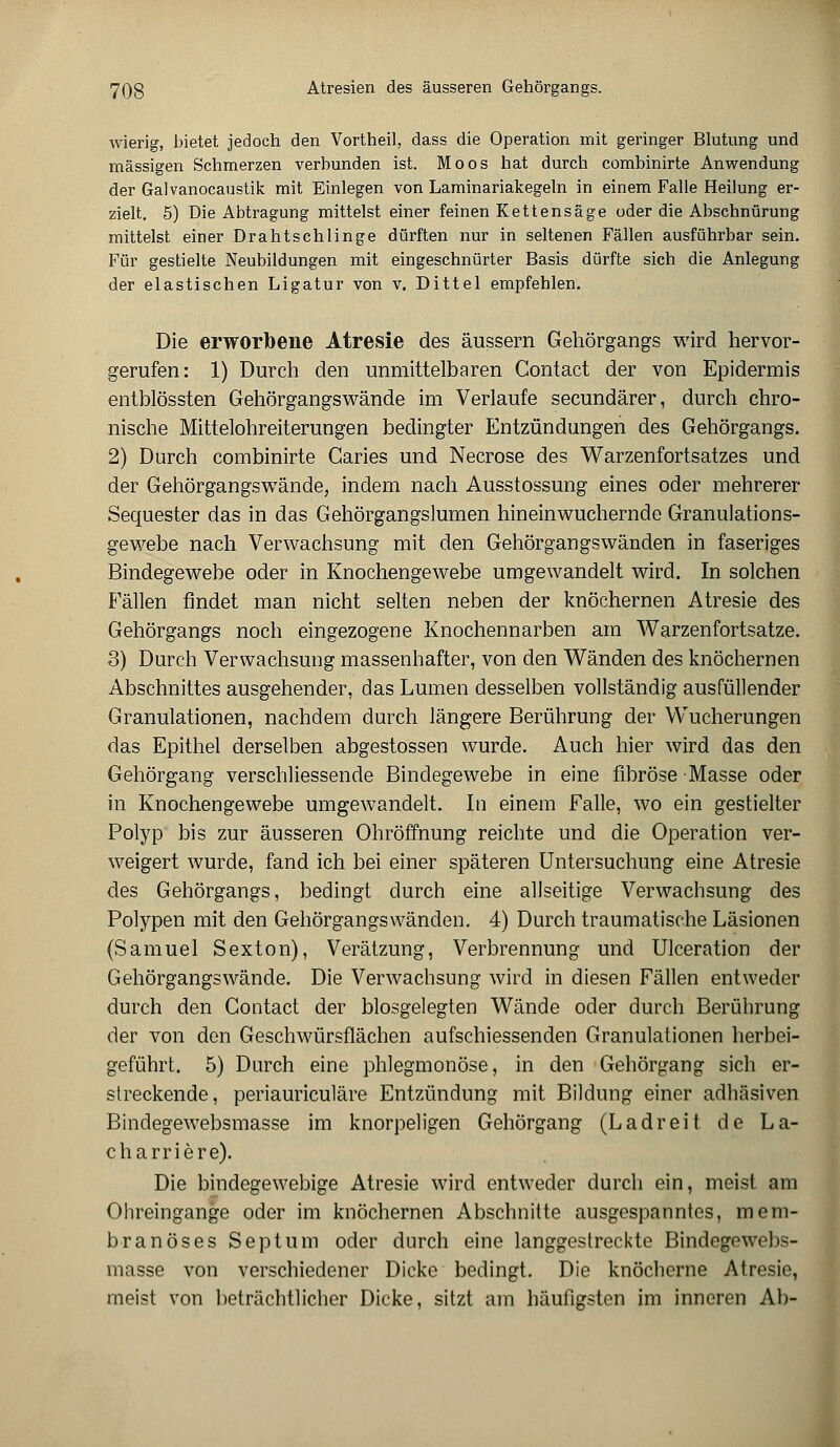 wierig, bietet jedoch den Vortheil, dass die Operation mit geringer Blutung und massigen Schmerzen verbunden ist. Moos hat durch combinirte Anwendung der Galvanocaustik mit Einlegen von Laminariakegeln in einem Falle Heilung er- zielt. 5) Die Abtragung mittelst einer feinen Kettensäge oder die Abschnürung mittelst einer Drahtschlinge dürften nur in seltenen Fällen ausführbar sein. Für gestielte Neubildungen mit eingeschnürter Basis dürfte sich die Anlegung der elastischen Ligatur von v. Dittel empfehlen. Die erworbene Atresie des äussern Gehörgangs wird hervor- gerufen: 1) Durch den unmittelbaren Contact der von Epidermis entblössten Gehörgangs wände im Verlaufe seeundärer, durch chro- nische Mittelohreiterungen bedingter Entzündungen des Gehörgangs. 2) Durch combinirte Caries und Necrose des Warzenfortsatzes und der Gehörgangswände, indem nach Ausstossung eines oder mehrerer Sequester das in das Gehörgangslumen hineinwuchernde Granulations- gewebe nach Verwachsung mit den Gehörgangswänden in faseriges Bindegewebe oder in Knochengewebe umgewandelt wird. In solchen Fällen findet man nicht selten neben der knöchernen Atresie des Gehörgangs noch eingezogene Knochennarben am Warzenfortsatze. 3) Durch Verwachsung massenhafter, von den Wänden des knöchernen Abschnittes ausgehender, das Lumen desselben vollständig ausfüllender Granulationen, nachdem durch längere Berührung der Wucherungen das Epithel derselben abgestossen wurde. Auch hier wird das den Gehörgang verschliessende Bindegewebe in eine fibröse Masse oder in Knochengewebe umgewandelt. In einem Falle, wo ein gestielter Polyp bis zur äusseren Ohröffnung reichte und die Operation ver- weigert wurde, fand ich bei einer späteren Untersuchung eine Atresie des Gehörgangs, bedingt durch eine allseitige Verwachsung des Polypen mit den Gehörgangswänden. 4) Durch traumatische Läsionen (Samuel Sexton), Verätzung, Verbrennung und Ulceration der Gehörgangswände. Die Verwachsung wird in diesen Fällen entweder durch den Contact der blosgelegten Wände oder durch Berührung der von den Geschwürsflächen aufschiessenden Granulationen herbei- geführt. 5) Durch eine phlegmonöse, in den Gehörgang sich er- streckende, periauriculäre Entzündung mit Bildung einer adhäsiven Bindegewebsmasse im knorpeligen Gehörgang (Ladreit de La- charriere). Die bindegewebige Atresie wird entweder durch ein, meist am Ohreingange oder im knöchernen Abschnitte ausgespanntes, mem- branöses Septum oder durch eine langgestreckte Bindegewebs- masse von verschiedener Dicke bedingt. Die knöcherne Atresie, meist von beträchtlicher Dicke, sitzt am häufigsten im inneren Ab-