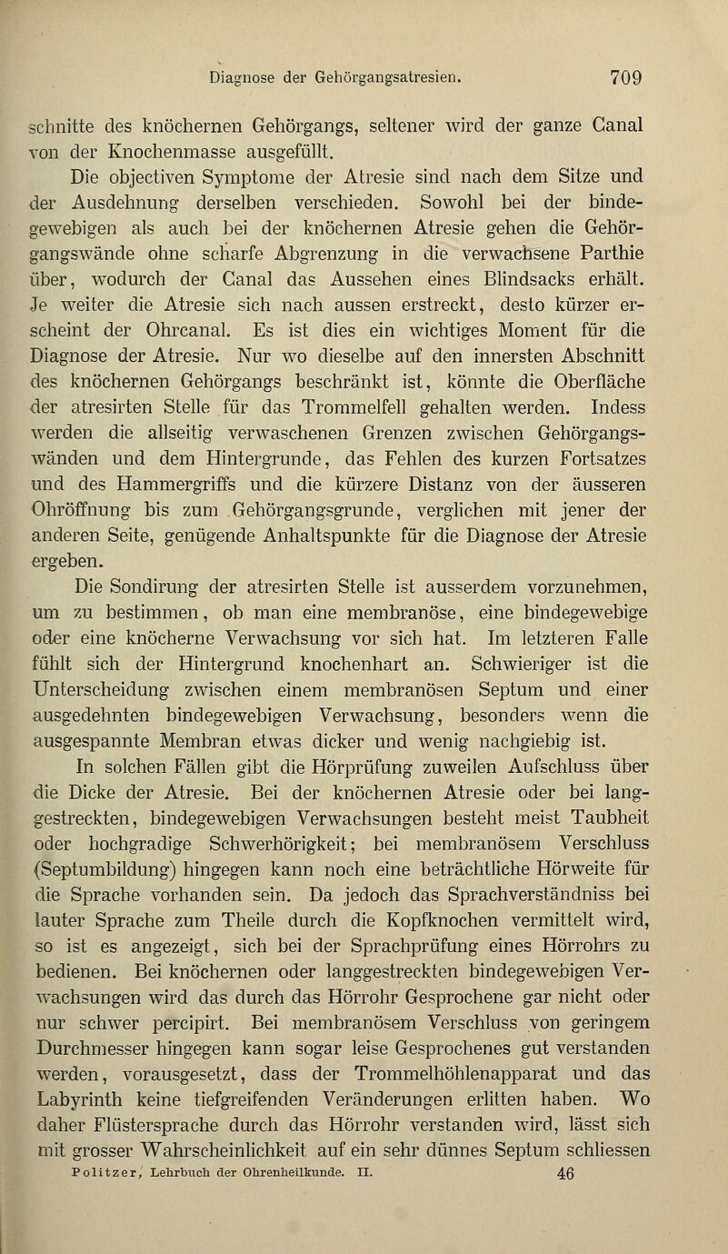 schnitte des knöchernen Gehörgangs, seltener wird der ganze Ganal von der Knochenmasse ausgefüllt. Die objectiven Symptome der Atresie sind nach dem Sitze und der Ausdehnung derselben verschieden. Sowohl bei der binde- gewebigen als auch bei der knöchernen Atresie gehen die Gehör- gangswände ohne scharfe Abgrenzung in die verwachsene Parthie über, wodurch der Canal das Aussehen eines Blindsacks erhält. Je weiter die Atresie sich nach aussen erstreckt, desto kürzer er- scheint der Ohrcanal. Es ist dies ein wichtiges Moment für die Diagnose der Atresie. Nur wo dieselbe auf den innersten Abschnitt des knöchernen Gehörgangs beschränkt ist, könnte die Oberfläche der atresirten Stelle für das Trommelfell gehalten werden. Indess werden die allseitig verwaschenen Grenzen zwischen Gehörgangs- wänden und dem Hintergrunde, das Fehlen des kurzen Fortsatzes und des Hammergriffs und die kürzere Distanz von der äusseren Ohröffnung bis zum Gehörgangsgrunde, verglichen mit jener der anderen Seite, genügende Anhaltspunkte für die Diagnose der Atresie ergeben. Die Sondirung der atresirten Stelle ist ausserdem vorzunehmen, um zu bestimmen, ob man eine membranöse, eine bindegewebige oder eine knöcherne Verwachsung vor sich hat. Im letzteren Falle fühlt sich der Hintergrund knochenhart an. Schwieriger ist die Unterscheidung zwischen einem membranösen Septum und einer ausgedehnten bindegewebigen Verwachsung, besonders wenn die ausgespannte Membran etwas dicker und wenig nachgiebig ist. In solchen Fällen gibt die Hörprüfung zuweilen Aufschluss über die Dicke der Atresie. Bei der knöchernen Atresie oder bei lang- gestreckten, bindegewebigen Verwachsungen besteht meist Taubheit oder hochgradige Schwerhörigkeit; bei membranösem Verschluss (Septumbildung) hingegen kann noch eine beträchtliche Hörweite für die Sprache vorhanden sein. Da jedoch das Sprachverständniss bei lauter Sprache zum Theile durch die Kopfknochen vermittelt wird, so ist es angezeigt, sich bei der Sprachprüfung eines Hörrohrs zu bedienen. Bei knöchernen oder langgestreckten bindegewebigen Ver- wachsungen wird das durch das Hörrohr Gesprochene gar nicht oder nur schwer percipirt. Bei membranösem Verschluss von geringem Durchmesser hingegen kann sogar leise Gesprochenes gut verstanden werden, vorausgesetzt, dass der Trommelhöhlenapparat und das Labyrinth keine tiefgreifenden Veränderungen erlitten haben. Wo daher Flüstersprache durch das Hörrohr verstanden wird, lässt sich mit grosser Wahrscheinlichkeit auf ein sehr dünnes Septum schliessen Politzer, Lehrbuch der Ohrenheilkunde. II. 46