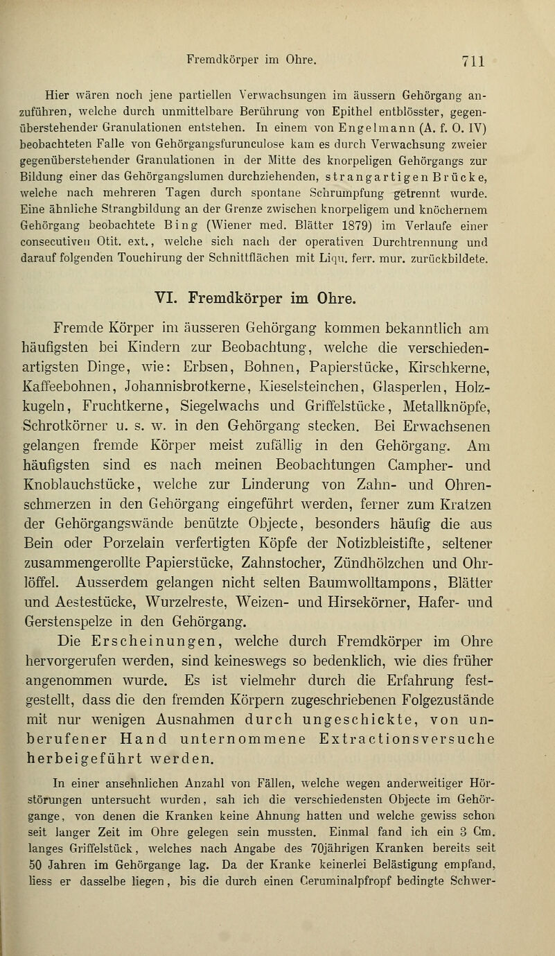 Hier wären noch jene partiellen Verwachsungen im äussern Gehörgang an- zuführen, welche durch unmittelbare Berührung von Epithel entblösster, gegen- überstehender Granulationen entstehen. In einem von Engelmann (A. f. 0. IV) beobachteten Falle von Gehörgangsfurunculose kam es durch Verwachsung zweier gegenüberstehender Granulationen in der Mitte des knorpeligen Gehörgangs zur Bildung einer das Gehörgangslumen durchziehenden, strangartigenBrücke, welche nach mehreren Tagen durch spontane Schrumpfung getrennt wurde. Eine ähnliche Strangbildung an der Grenze zwischen knorpeligem und knöchernem Gehörgang beobachtete Bing (Wiener med. Blätter 1879) im Verlaufe einer consecutiven Otit. ext., welche sich nach der operativen Durchtrennung und darauf folgenden Touchirung der Schnittflächen mit Liqu. ferr. mur. zurückbildete. VI. Fremdkörper im Ohre. Fremde Körper im äusseren Gehörgang kommen bekanntlich am häufigsten bei Kindern zur Beobachtung, welche die verschieden- artigsten Dinge, wie: Erbsen, Bohnen, Papierstücke, Kirschkerne, Kaffeebohnen, Johannisbrotkerne, Kieselsteinchen, Glasperlen, Holz- kugeln, Fruchtkerne, Siegelwachs und Griffelstücke, Metallknöpfe, Schrotkörner u. s. w. in den Gehörgang stecken. Bei Erwachsenen gelangen fremde Körper meist zufällig in den Gehörgang. Am häufigsten sind es nach meinen Beobachtungen Campher- und Knoblauchstücke, welche zur Linderung von Zahn- und Ohren- schmerzen in den Gehörgang eingeführt werden, ferner zum Kratzen der Gehörgangswände benützte Objecte, besonders häufig die aus Bein oder Porzelain verfertigten Köpfe der Notizbleistifte, seltener zusammengerollte Papierstücke, Zahnstocher, Zündhölzchen und Ohr- löffel. Ausserdem gelangen nicht selten Baumwolltampons, Blätter und Aestestücke, Wurzelreste, Weizen- und Hirsekörner, Hafer- und Gerstenspelze in den Gehörgang. Die Erscheinungen, welche durch Fremdkörper im Ohre hervorgerufen werden, sind keineswegs so bedenklich, wie dies früher angenommen wurde. Es ist vielmehr durch die Erfahrung fest- gestellt, dass die den fremden Körpern zugeschriebenen Folgezustände mit nur wenigen Ausnahmen durch ungeschickte, von un- berufener Hand unternommene Extractionsversuche herbeigeführt werden. In einer ansehnlichen Anzahl von Fällen, welche wegen anderweitiger Hör- störungen untersucht wurden, sah ich die verschiedensten Objecte im Gehör- gange, von denen die Kranken keine Ahnung hatten und welche gewiss schon seit langer Zeit im Ohre gelegen sein mussten. Einmal fand ich ein 3 Gm. langes Griffelstück, welches nach Angabe des 70jährigen Kranken bereits seit 50 Jahren im Gehörgange lag. Da der Kranke keinerlei Belästigung empfand, liess er dasselbe liegen, bis die durch einen Ceruminalpfropf bedingte Schwer-