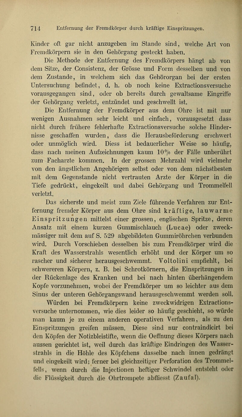 Kinder oft gar nicht anzugeben im Stande sind, welche Art von Fremdkörpern sie in den Gehörgang gesteckt haben. Die Methode der Entfernung des Fremdkörpers hängt ab von dem Sitze, der Consistenz, der Grösse und Form desselben und von dem Zustande, in welchem sich das Gehörorgan bei der ersten Untersuchung befindet, d. h. ob noch keine Extractionsversuche vorausgegangen sind, oder ob bereits durch gewaltsame Eingriffe der Gehörgang verletzt, entzündet und geschwellt ist. Die Entfernung der Fremdkörper aus dem Ohre ist mit nur wenigen Ausnahmen sehr leicht und einfach, vorausgesetzt dass nicht durch frühere fehlerhafte Extractionsversuche solche Hinder- nisse geschaffen wurden, dass die Herausbeförderung erschwert oder unmöglich wird. Diess ist bedauerlicher Weise so häufig, dass nach meinen Aufzeichnungen kaum 10°/o der Fälle unberührt zum Facharzte kommen. In der grossen Mehrzahl wird vielmehr von den ängstlichen Angehörigen selbst oder von dem nächstbesten mit dem Gegenstande nicht vertrauten Arzte der Körper in die Tiefe gedrückt, eingekeilt und dabei Gehörgang und Trommelfell verletzt. Das sicherste und meist zum Ziele führende Verfahren zur Ent- fernung fremder Körper aus dem Ohre sind kräftige, lauwarme Einspritzungen mittelst einer grossen, englischen Spritze, deren Ansatz mit einem kurzen Gummischlauch (Lucae) oder zweck- mässiger mit dem auf S. 529 abgebildeten Gummiröhrchen verbunden wird. Durch Vorschieben desselben bis zum Fremdkörper wird die Kraft des Wasserstrahls wesentlich erhöht und der Körper um so rascher und sicherer herausgeschwemmt. Voltolini empfiehlt, bei schwereren Körpern, z. B. bei Schrotkörnern, die Einspritzungen in der Rückenlage des Kranken und bei nach hinten überhängendem Kopfe vorzunehmen, wobei der Fremdkörper um so leichter aus dem Sinus der unteren Gehörgangswand herausgeschwemmt werden soll. Würden bei Fremdkörpern keine zweckwidrigen Extractions- versuche unternommen, wie dies leider so häufig geschieht, so würde man kaum je zu einem anderen operativen Verfahren, als zu den Einspritzungen greifen müssen. Diese sind nur contraindicirt bei den Köpfen der Notizbleistifte, wenn die Oeffnung dieses Körpers nach aussen gerichtet ist, weil durch das kräftige Eindringen des Wasser- strahls in die Höhle des Köpfchens dasselbe nach innen gedrängt und eingekeilt wird; ferner bei gleichzeitiger Perforation des Trommel- fells, wenn durch die Injectionen heftiger Schwindel entsteht oder die Flüssigkeit durch die Ohrtrompete abfliesst (Zaufal).