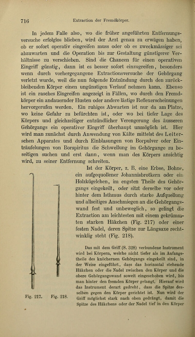 In jedem Falle also, wo die früher angeführten Entfernungs- versuche erfolglos blieben, wird der Arzt genau zu erwägen haben, ob er sofort operativ eingreifen muss oder ob es zweckmässiger sei abzuwarten und die Operation bis zur Gestaltung günstigerer Ver- hältnisse zu verschieben. Sind die Chancen für einen operativen Eingriff günstig, dann ist es besser sofort einzugreifen, besonders wenn durch vorhergegangene Extractionsversuche der Gehörgang verletzt wurde, weil die nun folgende Entzündung durch den zurück- bleibenden Körper einen ungünstigen Verlauf nehmen kann. Ebenso ist ein rasches Eingreifen angezeigt in Fällen, wo durch den Fremd- körper ein andauernder Husten oder andere lästige Reflexerscheinungen hervorgerufen werden. Ein ruhiges Abwarten ist nur da am Platze, wo keine Gefahr zu befürchten ist, oder wo bei tiefer Lage des Körpers und gleichzeitiger entzündlicher Verengerung des äusseren Göhörgangs ein operativer Eingriff überhaupt unmöglich ist. Hier wird man zunächst durch Anwendung von Kälte mittelst des L eiter- sehen Apparates und durch Einblasungen von Borpulver oder Ein- träufelungen von Borspiritus die Schwellung im Gehörgange zu be- seitigen suchen und erst dann, wenn man des Körpers ansichtig wird, zu seiner Entfernung schreiten. Ist der Körper, z. B. eine Erbse, Bohne, ein aufgequollener Johannisbrotkern oder ein Holzkügelchen, im engsten Theile des Gehör- gangs eingekeilt, oder sitzt derselbe vor oder hinter dem Isthmus durch starke Aufquellung und allseitiges Anschmiegen an die Gehörgangs- wand fest und unbeweglich, so gelingt die Extraction am leichtesten mit einem gekrümm- ten starken Häkchen (Fig. 217) oder einer festen Nadel, deren Spitze zur Längsaxe recht- winklig steht (Fig. 218). Das mit dem Griff (S. 328) verbundene Instrument wird bei Körpern, welche nicht tiefer als im Anfangs- theile des knöchernen Gehörgangs eingekeilt sind, in der Weise eingeführt, dass das horizontal stehende Häkchen oder die Nadel zwischen den Körper und die obere Gehörgangswand soweit eingeschoben wird, bis man hinter den fremden Körper gelangt. Hierauf wird das Instrument derart gedreht, dass die Spitze des- selben gegen den Körper gerichtet ist. Nun wird der Griff möglichst stark nach oben gedrängt, damit die Spitze des Häkchens oder der Nadel tief in den Körper 1 * fr Fig. 217. Fig. 218.