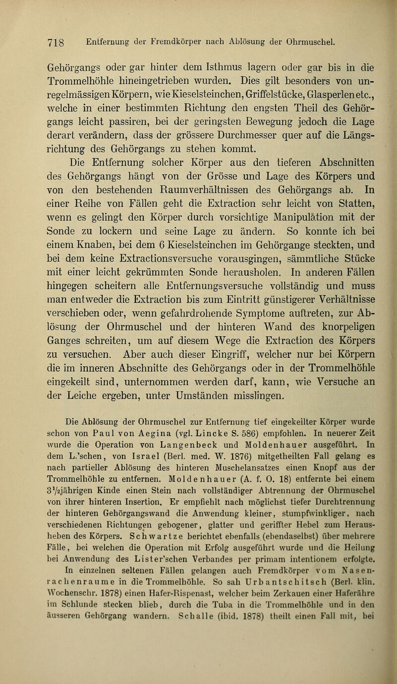 Gehörgangs oder gar hinter dem Isthmus lagern oder gar bis in die Trommelhöhle hineingetrieben wurden. Dies gilt besonders von un- regelmässigen Körpern, wie Kieselsteinchen, Griffelstücke, Glasperlen etc., welche in einer bestimmten Richtung den engsten Theil des Gehör- gangs leicht passiren, bei der geringsten Bewegung jedoch die Lage derart verändern, dass der grössere Durchmesser quer auf die Längs- richtung des Gehörgangs zu stehen kommt. Die Entfernung solcher Körper aus den tieferen Abschnitten des Gehörgangs hängt von der Grösse und Lage des Körpers und von den bestehenden Raumverhältnissen des Gehörgangs ab. In einer Reihe von Fällen geht die Extraction sehr leicht von Statten, wenn es gelingt den Körper durch vorsichtige Manipulation mit der Sonde zu lockern und seine Lage zu ändern. So konnte ich bei einem Knaben, bei dem 6 Kieselsteinchen im Gehörgange steckten, und bei dem keine Extractionsversuche vorausgingen, sämmtliche Stücke mit einer leicht gekrümmten Sonde herausholen. In anderen Fällen hingegen scheitern alle Entfernungsversuche vollständig und muss man entweder die Extraction bis zum Eintritt günstigerer Verhältnisse verschieben oder, wenn gefahrdrohende Symptome auftreten, zur Ab- lösung der Ohrmuschel und der hinteren Wand des knorpeligen Ganges schreiten, um auf diesem Wege die Extraction des Körpers zu versuchen. Aber auch dieser Eingriff, welcher nur bei Körpern die im inneren Abschnitte des Gehörgangs oder in der Trommelhöhle eingekeilt sind, unternommen werden darf, kann, wie Versuche an der Leiche ergeben, unter Umständen misslingen. Die Ablösung der Ohrmuschel zur Entfernung tief eingekeilter Körper wurde schon von Paul von Aegina (vgl. Lincke S. 586) empfohlen. In neuerer Zeit wurde die Operation von Langenbeck und Moldenhauer ausgeführt. In dem L.'sehen, von Israel (Berl. med. W. 1876) mitgetheilten Fall gelang es nach partieller Ablösung des hinteren Muschelansatzes einen Knopf aus der Trommelhöhle zu entfernen. Moldenhauer (A. f. 0. 18) entfernte bei einem 3V2Jährigen Kinde einen Stein nach vollständiger Abtrennung der Ohrmuschel von ihrer hinteren Insertion. Er empfiehlt nach möglichst tiefer Durchtrennung der hinteren Gehörgangswand die Anwendung kleiner, stumpfwinkliger, nach verschiedenen Richtungen gebogener, glatter und geriffter Hebel zum Heraus- heben des Körpers. Schwartze berichtet ebenfalls (ebendaselbst) über mehrere Fälle, bei welchen die Operation mit Erfolg ausgeführt wurde und die Heilung bei Anwendung des Lister'schen Verbandes per primam intentionem erfolgte. In einzelnen seltenen Fällen gelangen auch Fremdkörper vom Nasen- rachenräume in die Trommelhöhle. So sah Urbantschitsch (Berl. klin. Wochenschr. 1878) einen Hafer-Rispenast, welcher heim Zerkauen einer Haferähre im Schlünde stecken blieb, durch die Tuba in die Trommelhöhle und in den äusseren Gehörgang wandern. Schalle (ibid. 1878) theilt einen Fall mit, bei