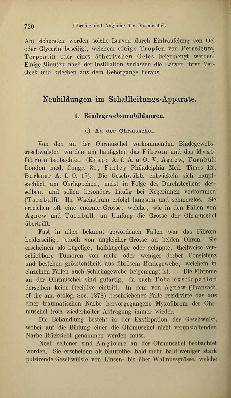 Am sichersten werden solche Larven durch Einträufelung von Oel oder Glycerin beseitigt, welchem einige Tropfen von Petroleum, Terpentin oder eines ätherischen Oeles beigemengt werden. Einige Minuten nach der Instillation verlassen die Larven ihren Ver- steck und kriechen aus dem Gehörgange heraus. Neubildungen im Schallleitungs-Apparate. 1. Bindegewefosneubildungen. a) An der Ohrmuschel. Von den an der Ohrmuschel vorkommenden Bindegewebs- geschwülsten wurden am häufigsten das Fibrom und das Myxo- fibrom beobachtet. (Knapp A. f. A. u. 0. V, Agnew, Turnbull London med. Congr. 81, Finley Philadelphia Med. Times IX, Bürkner A. f. 0. 17). Die Geschwülste entwickeln sich haupt- sächlich am Ohrläppchen, meist in Folge des Durchstechens des- selben, und sollen besonders häufig bei Negerinnen vorkommen (Turnbull). Ihr Wachsthum erfolgt langsam und schmerzlos. Sie erreichen oft eine enorme Grösse, welche, wie in den Fällen von Agnew und Turn bull, an Umfang die Grösse der Ohrmuschel übertrifft. Fast in allen bekannt gewordenen Fällen war das Fibrom beiderseitig, jedoch von ungleicher Grösse an beiden Ohren. Sie erscheinen als kugelige, halbkugelige oder gelappte, theilweise ver- schiebbare Tumoren von mehr oder weniger derber Consistenz und bestehen grösstentheils aus fibrösem Bindegewebe, welchem in einzelnen Fällen auch Schleimgewebe beigemengt ist. — Die Fibrome an der Ohrmuschel sind gutartig, da nach Totalexstirpation derselben keine Recidive eintritt. In dem von Agnew (Transact. of the am. otolog. Soc. 1878) beschriebenen Falle recidivirte das aus einer traumatischen Narbe hervorgegangene Myxofibrom der Ohr- muschel trotz wiederholter Abtragung immer wieder. Die Behandlung besteht in der Exstirpation der Geschwulst, wobei auf die Bildung einer die Ohrmuschel nicht verunstaltenden Narbe Rücksicht genommen werden muss. Noch seltener sind Angiome an der Ohrmuschel beobachtet worden. Sie erscheinen als blaurothe, bald mehr bald weniger stark pnlsirende Geschwülste von Linsen- bis über Wallnussgrösse, welche