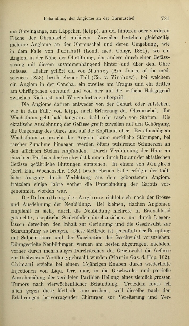 am Ohreingange, am Läppchen (Kipp), an der hinteren oder vorderen Fläche der Ohrmuschel aufsitzen. Zuweilen bestehen gleichzeitig mehrere Angiome an der Ohrmuschel und deren Umgebung, wie in dem Falle von Turnbull (Lond. med. Congr. 1881), wo ein Angiom in der Nähe der Ohröffnung, das andere durch einen Gefäss- strang mit diesem zusammenhängend hinter und über dem Ohre aufsass. Hieher gehört ein von Mussey (Am. Journ. of the med. sciences 1853) beschriebener Fall (Git. v. Virchow), bei welchem ein Angiom in der Goncha, ein zweites am Tragus und ein drittes am Ohrläppchen entstand und von hier auf die seitliche Halsgegend zwischen Kieferast und Warzenfortsatz übergriff. Die Angiome datiren entweder von der Geburt oder entstehen, wie in dem Falle von Kipp, nach Erfrierung der Ohrmuschel. Ihr Wachsthum geht bald langsam, bald sehr rasch von Statten. Die ektatische Ausdehnung der Gefässe greift zuweilen auf den Gehörgang, die Umgebung des Ohres und auf die Kopfhaut über. Bei allmähligem Wachsthum verursacht das Angiom kaum merkliche Störungen, bei rascher Zunahme hingegen werden öfters pulsirende Schmerzen an den afficirten Stellen empfunden. Durch Verdünnung der Haut an einzelnen Parthien der Geschwulst können durch Ruptur der ektatischen Gefässe gefährliche Blutungen entstehen. In einem von Jungken (Beii. klin. Wochenschr. 1869) beschriebenen Falle erfolgte der tödt- liche Ausgang durch Verblutung aus dem geborstenen Angiom, trotzdem einige Jahre vorher die Unterbindung der Carotis vor- genommen worden war. Die Behandlung der Angiome richtet sich nach der Grösse und Ausdehnung der Neubildung. Bei kleinen, flachen Angiomen empfiehlt es sich, durch die Neubildung mehrere in Eisenchlorid getauchte, aseptische Seidenfäden durchzuziehen, um durch Liegen- lassen derselben den Inhalt zur Gerinnung und die Geschwulst zur Schrumpfung zu bringen. Diese Methode ist jedenfalls der Betupfung mit Salpetersäure und der Vaccination der Geschwulst vorzuziehen. Dünngestielte Neubildungen werden am besten abgetragen, nachdem vorher durch mehrmaliges Durchstechen der Geschwulst die Gefässe zur theilweisen Verödung gebracht wurden (Martin Gaz. d. Hop. 102). Ghimani erzielte bei einem 15jährigen Knaben durch wiederholte Injectionen von Liqu. ferr. mur. in die Geschwulst und partielle Ausschneidung der verödeten Parthien Heilung eines ziemlich grossen Tumors nach vierwöchentlicher Behandlung. Trotzdem muss ich mich gegen diese Methode aussprechen, weil dieselbe nach den Erfahrungen hervorragender Chirurgen zur Vereiterung und Ver-