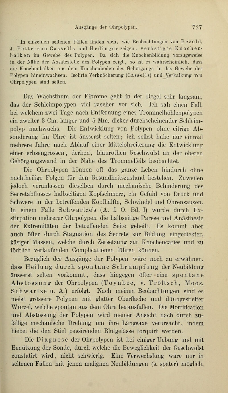 In einzelnen seltenen Fällen finden sich, wie Beobachtungen von Bezold, J. Patterson Cassells und Hedinger zeigen, verästigte Knochen- balken im Gewebe des Polypen. Da sich die Knochenbildung vorzugsweise in der Nähe der Ansatzstelle des Polypen zeigt, so ist es wahrscheinlich, dass die Knochenbalken aus dem Knochenboden des Gehörgangs in das Gewebe des Polypen hineinwachsen. Isolirte Verknöcherung (Cassells) und Verkalkung von Ohrpolypen sind selten. Das Wachsthum der Fibrome geht in der Regel sehr langsam, das der Schleimpolypen viel rascher vor sich. Ich sah einen Fall, bei welchem zwei Tage nach Entfernung eines Trommelhöhlenpolypen ein zweiter 3 Cm. langer und 5 Mm. dicker durchscheinender Schleim- polyp nachwuchs. Die Entwicklung von Polypen ohne eitrige Ab- sonderung im Ohre ist äusserst selten; ich selbst habe nur einmal mehrere Jahre nach Ablauf einer Mittelohreiterung die Entwicklung einer erbsengrossen, derben, blaurothen Geschwulst an der oberen Gehörgangswand in der Nähe des Trommelfells beobachtet. Die Ohrpolypen können oft das ganze Leben hindurch ohne nachtheilige Folgen für den Gesundheitszustand bestehen. Zuweilen jedoch veranlassen dieselben durch mechanische Behinderung des Secretabflusses halbseitigen Kopfschmerz, ein Gefühl von Druck und Schwere in der betreffenden Kopfhälfte, Schwindel und Ohrensausen. In einem Falle Schwartze's (A. f. 0. ßd. I) wurde durch Ex- stirpation mehrerer Ohrpolypen die halbseitige Parese und Anästhesie der Extremitäten der betreffenden Seite geheilt. Es kommt aber auch öfter durch Stagnation des Secrets zur Bildung eingedickter, käsiger Massen, welche durch Zersetzung zur Knochencaries und zu tödtlich verlaufenden Complicationen führen können. Bezüglich der Ausgänge der Polypen wäre noch zu erwähnen, dass Heilung durch spontane Schrumpfung der Neubildung äusserst selten vorkommt, dass hingegen öfter eine spontane Abstossung der Ohrpolypen (Toynbee, v. Tröltsch, Moos, Schwartze u. A.) erfolgt. Nach meinen Beobachtungen sind es meist grössere Polypen mit glatter Oberfläche und dünngestielter Wurzel, welche spontan aus dem Ohre herausfallen. Die Mortification und Abstossung der Polypen wird meiner Ansicht nach durch zu- fällige mechanische Drehung um ihre Längsaxe verursacht, indem hiebei die den Stiel passirenden Blutgefässe torquirt werden. Die Diagnose der Ohrpolypen ist bei einiger Uebung und mit Benützung der Sonde, durch welche die Beweglichkeit der Geschwulst constatirt wird, nicht schwierig. Eine Verwechslung wäre nur in seltenen Fällen mit jenen malignen Neubildungen (s. später) möglich,