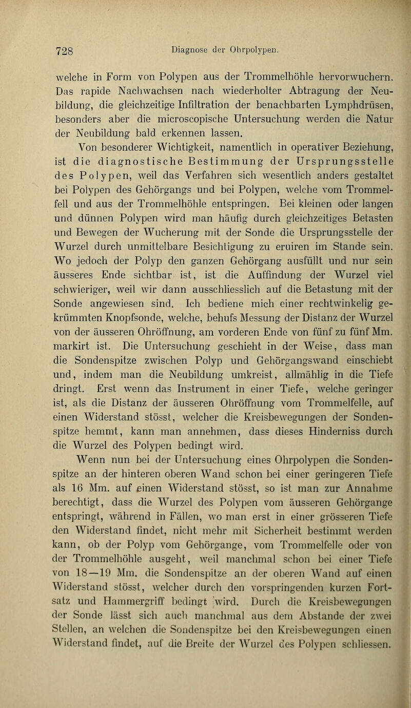 welche in Form von Polypen aus der Trommelhöhle hervorwuchern. Das rapide Nachwachsen nach wiederholter Abtragung der Neu- bildung, die gleichzeitige Infiltration der benachbarten Lymphdrüsen, besonders aber die microscopische Untersuchung werden die Natur der Neubildung bald erkennen lassen. Von besonderer Wichtigkeit, namentlich in operativer Beziehung, ist die diagnostische Bestimmung der Ursprungsstelle des Polypen, weil das Verfahren sich wesentlich anders gestaltet bei Polypen des Gehörgangs und bei Polypen, welche vom Trommel- fell und aus der Trommelhöhle entspringen. Bei kleinen oder langen und dünnen Polypen wird man häufig durch gleichzeitiges Betasten und Bewegen der Wucherung mit der Sonde die Ursprungsstelle der Wurzel durch unmittelbare Besichtigung zu eruiren im Stande sein. Wo jedoch der Polyp den ganzen Gehörgang ausfüllt und nur sein äusseres Ende sichtbar ist, ist die Auffindung der Wurzel viel schwieriger, weil wir dann ausschliesslich auf die Betastung mit der Sonde angewiesen sind. Ich bediene mich einer rechtwinkelig ge- krümmten Knopfsonde, welche, behufs Messung der Distanz der Wurzel von der äusseren Ohröffnung, am vorderen Ende von fünf zu fünf Mm. markirt ist. Die Untersuchung geschieht in der Weise, dass man die Sondenspitze zwischen Polyp und Gehörgangswand einschiebt und, indem man die Neubildung umkreist, allmählig in die Tiefe dringt. Erst wenn das Instrument in einer Tiefe, welche geringer ist, als die Distanz der äusseren Ohröffnung vom Trommelfelle, auf einen Widerstand stösst, welcher die Kreisbewegungen der Sonden- spitze hemmt, kann man annehmen, dass dieses Hinderniss durch die Wurzel des Polypen bedingt wird. Wenn nun bei der Untersuchung eines Ohrpolypen die Sonden- spitze an der hinteren oberen Wand schon bei einer geringeren Tiefe als 16 Mm. auf einen Widerstand stösst, so ist man zur Annahme berechtigt, dass die Wurzel des Polypen vom äusseren Gehörgange entspringt, während in Fällen, wo man erst in einer grösseren Tiefe den Widerstand findet, nicht mehr mit Sicherheit bestimmt werden kann, ob der Polyp vom Gehörgange, vom Trommelfelle oder von der Trommelhöhle ausgeht, weil manchmal schon bei einer Tiefe von 18—19 Mm. die Sondenspitze an der oberen Wand auf einen Widerstand stösst, welcher durch den vorspringenden kurzen Fort- satz und Hammergriff bedingt wird. Durch die Kreisbewegungen der Sonde lässt sich auch manchmal aus dem Abstände der zwei Stellen, an welchen die Sonclenspitze bei den Kreisbewegungen einen Widerstand findet, auf die Breite der Wurzel des Polypen schliessen