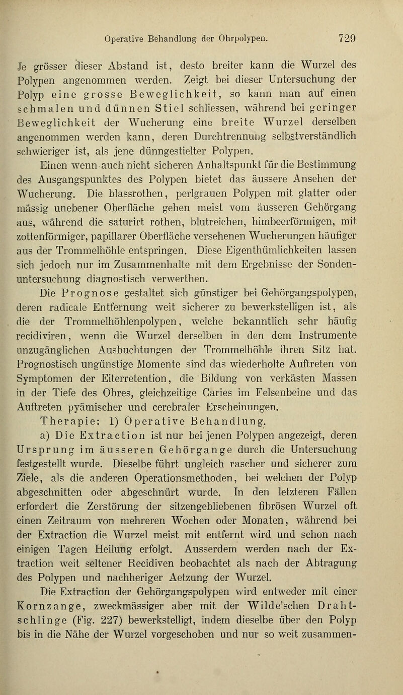 Je grösser dieser Abstand ist, desto breiter kann die Wurzel des Polypen angenommen werden. Zeigt bei dieser Untersuchung der Polyp eine grosse Beweglichkeit, so kann man auf einen schmalen und dünnen Stiel schliessen, während bei geringer Beweglichkeit der Wucherung eine breite Wurzel derselben angenommen werden kann, deren Durchtrennung selbstverständlich schwieriger ist, als jene dünngestielter Polypen. Einen wenn auch nicht sicheren Anhaltspunkt für die Bestimmung des Ausgangspunktes des Polypen bietet das äussere Ansehen der Wucherung. Die blassrothen, perlgrauen Polypen mit glatter oder massig unebener Oberfläche gehen meist vom äusseren Gehörgang aus, während die saturirt rothen, blutreichen, himbeerförmigen, mit zottenförmiger, papillärer Oberfläche versehenen Wucherungen häufiger aus der Trommelhöhle entspringen. Diese Eigentümlichkeiten lassen sich jedoch nur im Zusammenhalte mit dem Ergebnisse der Sonden- untersuchung diagnostisch verwerthen. Die Prognose gestaltet sich günstiger bei Gehörgangspolypen, deren radicale Entfernung weit sicherer zu bewerkstelligen ist, als die der Trommelhöhlenpolypen, welche bekanntlich sehr häufig recidiviren, wenn die Wurzel derselben in den dem Instrumente unzugänglichen Ausbuchtungen der Trommelhöhle ihren Sitz hat. Prognostisch ungünstige Momente sind das wiederholte Auftreten von Symptomen der Eiterretention, die Bildung von verkästen Massen in der Tiefe des Ohres, gleichzeitige Garies im Felsenbeine und das Auftreten pyämischer und cerebraler Erscheinungen. Therapie: 1) Operative Behandlung. a) Die Extraction ist nur bei jenen Polypen angezeigt, deren Ursprung im äusseren Gehörgange durch die Untersuchung festgestellt wurde. Dieselbe führt ungleich rascher und sicherer zum Ziele, als die anderen Operationsmethoden, bei welchen der Polyp abgeschnitten oder abgeschnürt wurde. In den letzteren Fällen erfordert die Zerstörung der sitzengebliebenen fibrösen Wurzel oft einen Zeitraum von mehreren Wochen oder Monaten, während bei der Extraction die Wurzel meist mit entfernt wird und schon nach einigen Tagen Heilung erfolgt. Ausserdem werden nach der Ex- traction weit seltener Recidiven beobachtet als nach der Abtragung des Polypen und nachheriger Aetzung der Wurzel. Die Extraction der Gehörgangspolypen wird entweder mit einer Kornzange, zweckmässiger aber mit der Wilde'schen Draht- schlinge (Fig. 227) bewerkstelligt, indem dieselbe über den Polyp bis in die Nähe der Wurzel vorgeschoben und nur so weit zusammen-