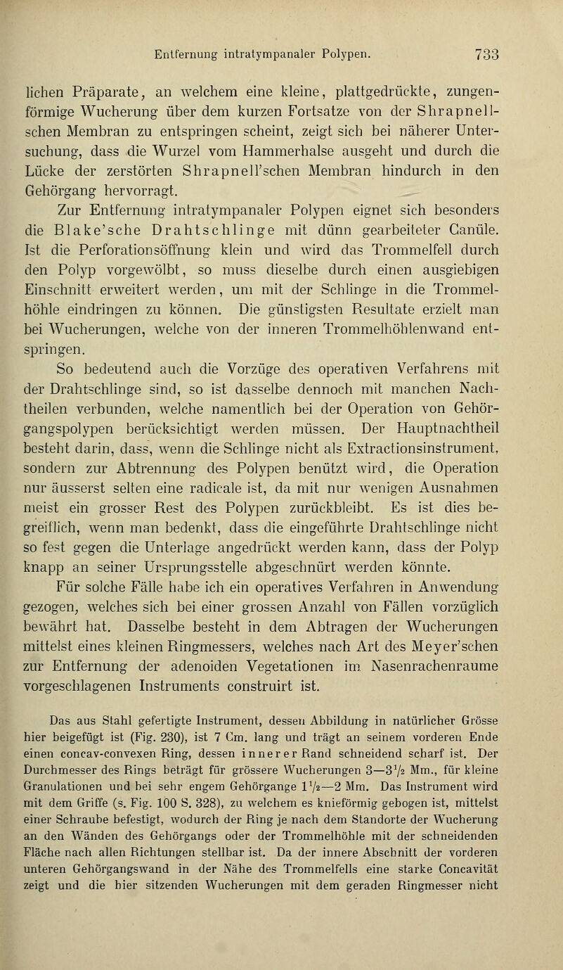 liehen Präparate, an welchem eine kleine, plattgedrückte, zungen- förmige Wucherung über dem kurzen Fortsatze von der Shrapnell- schen Membran zu entspringen scheint, zeigt sich bei näherer Unter- suchung, dass die Wurzel vom Hammerhalse ausgeht und durch die Lücke der zerstörten Shrapnell'schen Membran hindurch in den Gehörgang hervorragt. Zur Entfernung intratympanaler Polypen eignet sich besonders die Blake'sche Drahtschlinge mit dünn gearbeiteter Canüle. Ist die Perforationsöffnung klein und wird das Trommelfell durch den Polyp vorgewölbt, so muss dieselbe durch einen ausgiebigen Einschnitt erweitert werden, um mit der Schlinge in die Trommel- höhle eindringen zu können. Die günstigsten Resultate erzielt man bei Wucherungen, welche von der inneren Trommelhöhlenwand ent- springen. So bedeutend auch die Vorzüge des operativen Verfahrens mit der Drahtschlinge sind, so ist dasselbe dennoch mit manchen Nach- theilen verbunden, welche namentlich bei der Operation von Gehör- gangspolypen berücksichtigt werden müssen. Der Hauptnachtheil besteht darin, dass, wenn die Schlinge nicht als Extractionsinstrument, sondern zur Abtrennung des Polypen benützt wird, die Operation nur äusserst selten eine radicale ist, da mit nur wenigen Ausnahmen meist ein grosser Rest des Polypen zurückbleibt. Es ist dies be- greiflich, wenn man bedenkt, dass die eingeführte Drahtschlinge nicht so fest gegen die Unterlage angedrückt werden kann, dass der Polyp knapp an seiner Ursprungsstelle abgeschnürt werden könnte. Für solche Fälle habe ich ein operatives Verfahren in Anwendung gezogen, welches sich bei einer grossen Anzahl von Fällen vorzüglich bewährt hat. Dasselbe besteht in dem Abtragen der Wucherungen mittelst eines kleinen Ringmessers, welches nach Art des Meyer'sehen zur Entfernung der adenoiden Vegetationen im. Nasenrachenräume vorgeschlagenen Instruments construirt ist. Das aus Stahl gefertigte Instrument, dessen Abbildung in natürlicher Grösse hier beigefügt ist (Fig. 230), ist 7 Gm. lang und trägt an seinem vorderen Ende einen coneav-convexen Ring, dessen innerer Rand schneidend scharf ist. Der Durchmesser des Rings beträgt für grössere Wucherungen 3—372 Mm., für kleine Granulationen und bei sehr engem Gehörgange V/2—2 Mm. Das Instrument wird mit dem Griffe (s. Fig. 100 S. 328), zu welchem es knieförmig gebogen ist, mittelst einer Schraube befestigt, wodurch der Piing je nach dem Standorte der Wucherung an den Wänden des Gehörgangs oder der Trommelhöhle mit der schneidenden Fläche nach allen Richtungen stellbar ist. Da der innere Abschnitt der vorderen unteren Gehörgangswand in der Nähe des Trommelfells eine starke Concavität zeigt und die hier sitzenden Wucherungen mit dem geraden Ringmesser nicht