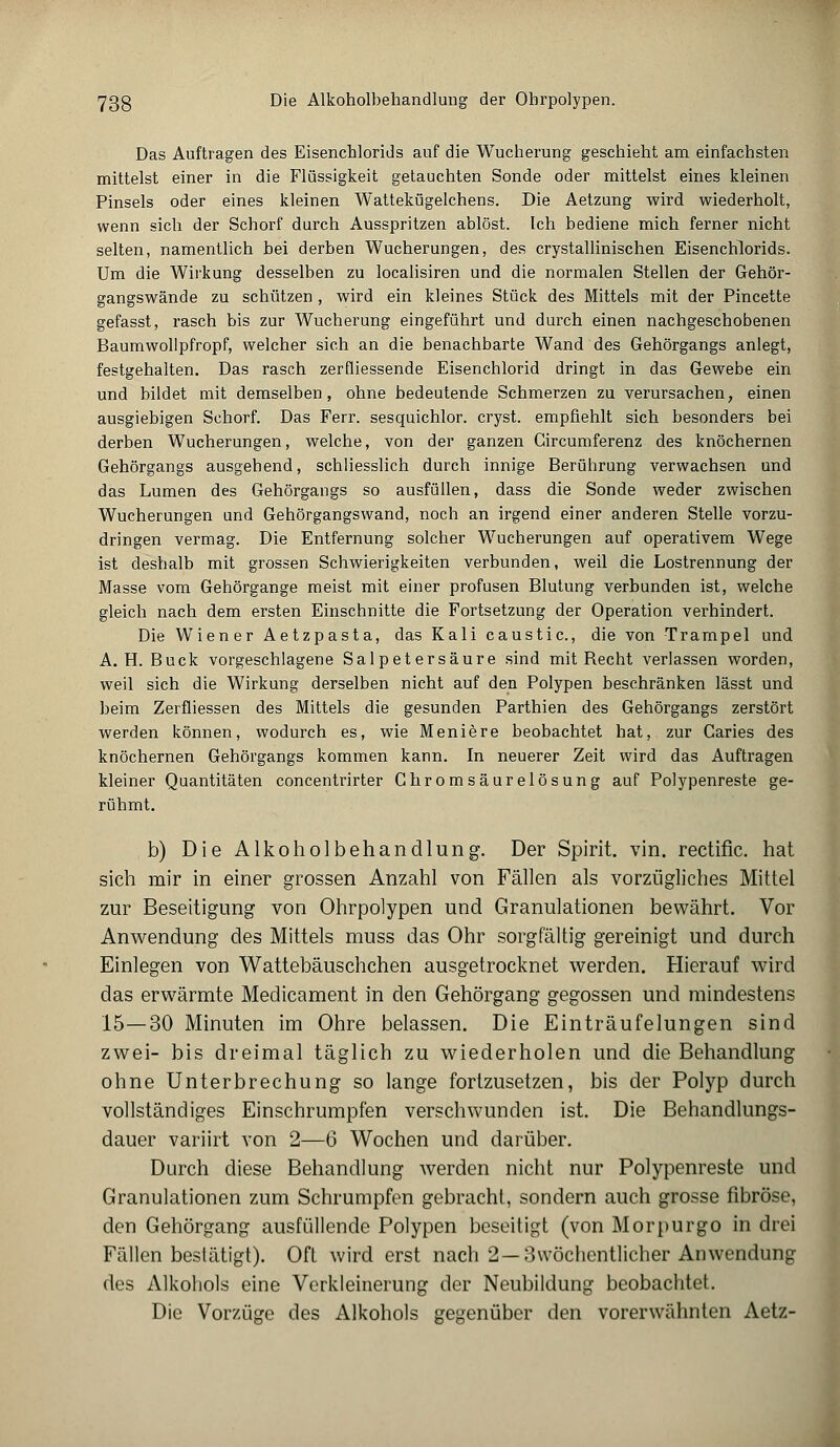 7ßg Die Alkoholbehandlung der Ohrpolypen. Das Auftragen des Eisenchlorids auf die Wucherung geschieht am einfachsten mittelst einer in die Flüssigkeit getauchten Sonde oder mittelst eines kleinen Pinsels oder eines kleinen Wattekügelchens. Die Aetzung wird wiederholt, wenn sich der Schorf durch Ausspritzen ablöst. Ich bediene mich ferner nicht selten, namentlich bei derben Wucherungen, des crystallinischen Eisenchlorids. Um die Wirkung desselben zu localisiren und die normalen Stellen der Gehör- gangswände zu schützen , wird ein kleines Stück des Mittels mit der Pincette gefasst, rasch bis zur Wucherung eingeführt und durch einen nachgeschobenen Baumwollpfropf, welcher sich an die benachbarte Wand des Gehörgangs anlegt, festgehalten. Das rasch zerfliessende Eisenchlorid dringt in das Gewebe ein und bildet mit demselben, ohne bedeutende Schmerzen zu verursachen, einen ausgiebigen Schorf. Das Ferr. sesquichlor. cryst. empfiehlt sich besonders bei derben Wucherungen, welche, von der ganzen Gircumferenz des knöchernen Gehörgangs ausgehend, schliesslich durch innige Berührung verwachsen und das Lumen des Gehörgangs so ausfüllen, dass die Sonde weder zwischen Wucherungen und Gehörgangswand, noch an irgend einer anderen Stelle vorzu- dringen vermag. Die Entfernung solcher Wucherungen auf operativem Wege ist deshalb mit grossen Schwierigkeiten verbunden, weil die Lostrennung der Masse vom Gehörgange meist mit einer profusen Blutung verbunden ist, welche gleich nach dem ersten Einschnitte die Fortsetzung der Operation verhindert. Die Wiener Aetzpasta, das Kali caustic, die von Trampel und A. H. Bück vorgeschlagene Salpetersäure sind mit Becht verlassen worden, weil sich die Wirkung derselben nicht auf den Polypen beschränken lässt und beim Zerfliessen des Mittels die gesunden Parthien des Gehörgangs zerstört werden können, wodurch es, wie Meniere beobachtet hat, zur Caries des knöchernen Gehörgangs kommen kann. In neuerer Zeit wird das Auftragen kleiner Quantitäten concentrirter Ghromsäurelösung auf Polypenreste ge- rühmt. b) Die Alkoholbehandlung. Der Spirit. vin. rectific. hat sich mir in einer grossen Anzahl von Fällen als vorzügliches Mittel zur Beseitigung von Ohrpolypen und Granulationen bewährt. Vor Anwendung des Mittels muss das Ohr sorgfältig gereinigt und durch Einlegen von Wattebäuschchen ausgetrocknet werden. Hierauf wird das erwärmte Medicament in den Gehörgang gegossen und mindestens 15—30 Minuten im Ohre belassen. Die Einträufelungen sind zwei- bis dreimal täglich zu wiederholen und die Behandlung ohne Unterbrechung so lange fortzusetzen, bis der Polyp durch vollständiges Einschrumpfen verschwunden ist. Die Behandlungs- dauer variirt von 2—6 Wochen und darüber. Durch diese Behandlung werden nicht nur Polypenreste und Granulationen zum Schrumpfen gebracht, sondern auch grosse fibröse, den Gehörgang ausfüllende Polypen beseitigt (von Morpurgo in drei Fällen bestätigt). Oft wird erst nach 2—3\vöchcntlicher Anwendung des Alkohols eine Verkleinerung der Neubildung beobachtet. Die Vorzüge des Alkohols gegenüber den vorerwähnten Aetz-