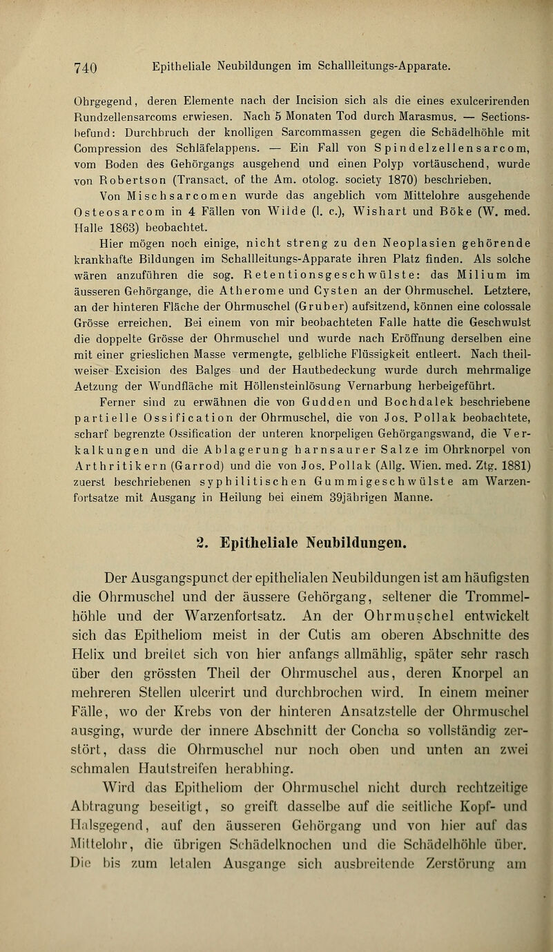 Ohrgegend, deren Elemente nach der Incision sich als die eines exulcerirenden Bundzellensarcoms erwiesen. Nach 5 Monaten Tod durch Marasmus. — Sections- befund: Durchbruch der knolligen Sarcommassen gegen die Schädelhöhle mit Gompression des Schläfelappens. — Ein Fall von Spindelzellensarcom, vom Boden des Gehörgangs ausgehend und einen Polyp vortäuschend, wurde von Robertson (Transact. of the Am. otolog. society 1870) beschrieben. Von Misch sarcomen wurde das angeblich vom Mittelohre ausgehende Osteosarcom in 4 Fällen von Wilde (1. c), Wishart und Böke (W. med. Halle 1863) beobachtet. Hier mögen noch einige, nicht streng zu den Neoplasien gehörende krankhafte Bildungen im Schallleitungs-Apparate ihren Platz finden. Als solche wären anzuführen die sog. Retentionsgeschwülste: das Milium im äusseren Gehörgange, die Atherome und Cysten an der Ohrmuschel. Letztere, an der hinteren Fläche der Ohrmuschel (Gruber) aufsitzend, können eine colossale Grösse erreichen. Bei einem von mir beobachteten Falle hatte die Geschwulst die doppelte Grösse der Ohrmuschel und wurde nach Eröffnung derselben eine mit einer grieslichen Masse vermengte, gelbliche Flüssigkeit entleert. Nach theil- weiser Excision des Balges und der Hautbedeckung wurde durch mehrmalige Aetzung der Wundfläche mit Höllensteinlösung Vernarbung herbeigeführt. Ferner sind zu erwähnen die von Gudden und Bochdalek beschriebene partielle Ossi fi cation der Ohrmuschel, die von Jos. Pollak beobachtete, scharf begrenzte Ossification der unteren knorpeligen Gehörgangswand, die Ver- kalkungen und die Ablagerung harnsaurer Salze im Ohrknorpel von Arthritikern (Garrod) und die von Jos. Pollak (Allg. Wien. med. Ztg. 1881) zuerst beschriebenen syphilitischen Gummigeschwülste am Warzen- fortsatze mit Ausgang in Heilung bei einem 39jährigen Manne. 2. Epitheliale Neubildungen. Der Ausgangspunct der epithelialen Neubildungen ist am häufigsten die Ohrmuschel und der äussere Gehörgang, seltener die Trommel- höhle und der Warzenfortsatz. An der Ohrmuschel entwickelt sich das Epitheliom meist in der Cutis am oberen Abschnitte des Helix und breitet sich von hier anfangs allmählig, später sehr rasch über den grössten Theil der Ohrmuschel aus, deren Knorpel an mehreren Stellen ulcerirt und durchbrochen wird. In einem meiner Fälle, wo der Krebs von der hinteren Ansatzstelle der Ohrmuschel ausging, wurde der innere Abschnitt der Goncha so vollständig zer- stört, dass die Ohrmuschel nur noch oben und unten an zwei schmalen Hauistreifen herabhing. Wird das Epitheliom der Ohrmuschel nicht durch rechtzeitige Abtragung beseitigt, so greift dasselbe auf die seitliche Kopf- und H.ilsgegend, auf den äusseren Gehörgang und von hier auf das Miltelohr, die übrigen Schädelknochen und die Schädclhöhle über. Die bis zum letalen Ausgange sich ausbreitende Zerstörung am