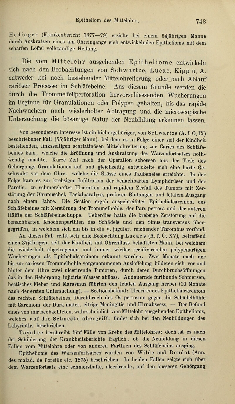 Hedinger (Krankenbericht 1877—79) erzielte bei einem 54jährigen Manne durch Auskratzen eines am Ohreingange sich entwickelnden Epithelioms mit dem scharfen Löffel vollständige Heilung. Die vom Mittelohr ausgehenden Epitheliome entwickeln sich nach den Beobachtungen von Schwartze, Lucae, Kipp u. A. entweder bei noch bestehender Mittelohreiterung oder nach Ablauf cariöser Processe im Schläfebeine. Aus diesem Grunde werden die durch die Trommelfellperforation hervorschiessenden Wucherungen im Beginne für Granulationen oder Polypen gehalten, bis das rapide Nachwuchern nach wiederholter Abtragung und die microscopische Untersuchung die bösartige Natur der Neubildung erkennen lassen. Von besonderem Interesse ist ein hiehergehöriger, von Schwartze (A. f. 0. IX) beschriebener Fall (55jähriger Mann), bei dem es in Folge einer seit der Kindheit bestehenden, linksseitigen scarlatinösen Mittelohreiterung zur Caries des Schläfe- beines kam, welche die Eröffnung und Auskratzung des Warzenfortsatzes not- wendig machte. Kurze Zeit nach der Operation schössen aus der Tiefe des Gehörgangs Granulationen auf und gleichzeitig entwickelte sich eine harte Ge- schwulst vor dem Ohre, welche die Grösse eines Taubeneies erreichte. In der Folge kam es zur krebsigen Infiltration der benachbarten Lymphdrüsen und der Parotis, zu schmerzhafter Ulceration und rapidem Zerfall des Tumors mit Zer- störung der Ohrmuschel, Facialparalyse, profusen Blutungen und letalem Ausgang nach einem Jahre. Die Section ergab ausgebreitetes Epithelialcarcinom des Schläfebeines mit Zerstörung der Trommelhöhle, der Pars petrosa und der unteren Hälfte der Schläfebeinschuppe. Ueberdies hatte die krebsige Zerstörung auf die benachbarten Knochenparthien des Schädels und den Sinus transversus über- gegriffen, in welchem sich ein bis in die V. jugular. reichender Thrombus vorfand. An diesen Fall reiht sich eine Beobachtung Lucae's (A. f. 0. XV), betreffend einen 37jährigen, seit der Kindheit mit Ohrenfluss behafteten Mann, bei welchem die wiederholt abgetragenen und immer wieder recidivirenden polypenartigen Wucherungen als Epithelialcarcinom erkannt wurden. Zwei Monate nach der bis zur cariösen Trommelhöhle vorgenommenen Auslöffelung bildeten sich vor und hinter dem Ohre zwei ulcerirende Tumoren, durch deren Durchbruchsöffnungen das in den Gehörgang injicirte Wasser abfloss. Andauernde furibunde Schmerzen, hectisches Fieber und Marasmus führten den letalen Ausgang herbei (10 Monate nach der ersten Untersuchung). — Sectionsbefund: Ulcerirendes Epithelialcarcinom des rechten Schläfebeines, Durchbruch des Os petrosum gegen die Schädelhöhle mit Carcinom der Dura mater, eitrige Meningitis und Hirnabscess. — Der Befund eines von mir beobachteten, wahrscheinlich vom Mittelohr ausgehenden Epithelioms, welches auf die Schnecke übergriff, findet sich bei den Neubildungen des Labyrinths beschrieben. Toynbee beschreibt fünf Fälle von Krebs des Mittelohres; doch ist es nach der Schilderung der Krankheitsberichte fraglich, ob die Neubildung in diesen Fällen vom Mittelohre oder von anderen Parthien des Schläfebeins ausging. Epitheliome des Warzenfortsatzes wurden von Wilde und Boudot (Ann. des malad, de l'oreille etc. 1875) beschrieben. In beiden Fällen zeigte sich über dem Warzenfortsatz eine schmerzhafte, ulcerirende, auf den äusseren Gehörgang