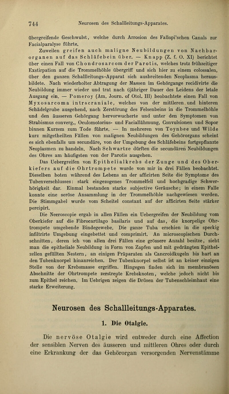 übergreifende Geschwulst, welche durch Arrosion des Fallopi'schen Canals zur Facialparalyse führte. Zuweilen greifen auch maligne Neubildungen von Nachbar- organen auf das Schläfebein über. — Knapp (Z. f. 0. XI) berichtet über einen Fall von Ghondrosarcom derParotis, welches trotz frühzeitiger Exstirpation auf die Trommelhöhle übergriff und sich hier zu einem colossalen, über den ganzen Schallleitungs -Apparat sich ausbreitenden Neoplasma heraus- bildete. Nach wiederholter Abtragung der Massen im Gehörgange recidivirte die Neubildung immer wieder und trat nach öjähriger Dauer des Leidens der letale Ausgang ein. — Pomeroy (Am. Journ. of Otol. III) beobachtete einen Fall von Myxosarcoma intracraniale, welches von der mittleren und hinteren Schädelgrube ausgehend, nach Zerstörung des Felsenbeins in die Trommelhöhle und den äusseren Gehörgang hervorwucherte und unter den Symptomen von Strabismus converg., Oculomotorius- und Faciallähmung, Convulsionen und Sopor binnen Kurzem zum Tode führte. — In mehreren von Toynbee und Wilde kurz mitgetheilten Fällen von malignen Neubildungen des Gehörorgans scheint es sich ebenfalls um secundäre, von der Umgebung des Schläfebeins fortgepflanzte Neoplasmen zu handeln. Nach Schwartze dürften die secundären Neubildungen des Ohres am häufigsten von der Parotis ausgehen. Das Uebergreifen von Epithelialkrebs der Zunge und des Ober- kiefers auf die Ohrtrompete wurde von mir in drei Fällen beobachtet. Dieselben boten während des Lebens an der afficirten Seite die Symptome des Tubenverschlusses: stark eingezogenes Trommelfell und hochgradige Schwer- hörigkeit dar. Einmal bestanden starke subjective Geräusche; in einem Falle konnte eine seröse Ansammlung in der Trommelhöhle nachgewiesen werden. Die Stimmgabel wurde vom Scheitel constant auf der afficirten Seite stärker percipirt. Die Necroscopie ergab in allen Fällen ein Uebergreifen der Neubildung vom Oberkiefer auf die Fibrocartilago basilaris und auf das, die knorpelige Ohr- trompete umgebende Bindegewebe. Die ganze Tuba erschien in die speckig infiltrirte Umgebung eingebettet und comprimirt. An microscopischen Durch- schnitten, deren ich von allen drei Fällen eine grössere Anzahl besitze, sieht man die epitheliale Neubildung in Form von Zapfen und mit gedrängten Epithel- zellen gefüllten Nestern, an einigen Präparaten als Cancroidkugeln bis hart an den Tubenknorpel hinanreichen. Der Tubenknorpel selbst ist an keiner einzigen Stelle von der Krebsmasse ergriffen. Hingegen finden sich im membranösen Abschnitte der Ohrtrompete zerstreute Krebsknoten, welche jedoch nicht bis zum Epithel reichen. Im Uebrigen zeigen die Drüsen der Tubenschleimhaut eine starke Erweiterung. Neurosen des Schallleitungs-Apparates. 1. Die Otalgie. Die nervöse Otalgie wird entweder durch eine Affection der sensiblen Nerven des äusseren und mittleren Ohres oder durch eine Erkrankung der das Gehörorgan versorgenden Nervenstämme