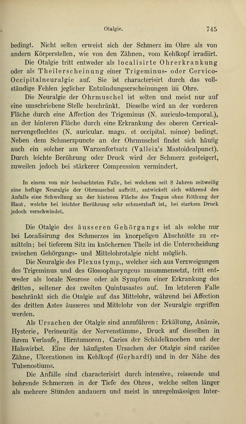 bedingt. Nicht selten erweist sich der Schmerz im Ohre als von andern Körperstellen, wie von den Zähnen, vom Kehlkopf irradiirt. Die Otalgie tritt entweder als localisirte Ohrerkrankung oder als Theilerscheinung einer Trigeminus- oder Cervico- Occipitalneuralgie auf. Sie ist characterisirt durch das voll- ständige Fehlen jeglicher Entzündungserscheinungen im Ohre. Die Neuralgie der Ohrmuschel ist selten und meist nur auf eine umschriebene Stelle beschränkt. Dieselbe wird an der vorderen Fläche durch eine Affection des Trigeminus (N. auriculo-temporal.), an der hinteren Fläche durch eine Erkrankung des oberen Gervical- nervengeflechtes (N. auricular. magn. et occipital. minor) bedingt. Neben dem Schmerzpuncte an der Ohrmuschel findet sich häufig auch ein solcher am Warzenfort.satz (Valleix's Mastoidealpunct). Durch leichte Berührung oder Druck wird der Schmerz gesteigert, zuweilen jedoch bei stärkerer Compression vermindert. In einem von mir beobachteten Falle, bei welchem seit 8 Jahren zeitweilig eine heftige Neuralgie der Ohrmuschel auftritt, entwickelt sich während des Anfalls eine Schwellung an der hinteren Fläche des Tragus ohne Röthung der Haut, welche bei leichter Berührung sehr schmerzhaft ist, bei starkem Druck jedoch verschwindet. Die Otalgie des äusseren Gehörgangs ist als solche nur bei Localisirung des Schmerzes im knorpeligen Abschnitte zu er- mitteln; bei tieferem Sitz im knöchernen Theile ist die Unterscheidung zwischen Gehörgangs- und Mittelohrotalgie nicht möglich. Die Neuralgie des Plexus tymp., welcher sich aus Verzweigungen des Trigeminus und des Glossopharyngeus zusammensetzt, tritt ent- weder als locale Neurose oder als Symptom einer Erkrankung des dritten, seltener des zweiten Quintusastes auf. Im letzteren Falle beschränkt sich die Otalgie auf das Mittelohr, während bei Affection des dritten Astes äusseres und Mittelohr von der Neuralgie ergriffen werden. Als Ursachen der Otalgie sind anzuführen: Erkältung, Anämie, Hysterie, Perineuritis der Nervenstämme, Druck auf dieselben in ihrem Verlaufe, Hirntumoren, Garies der Schädelknochen und der Halswirbel. Eine der häufigsten Ursachen der Otalgie sind cariöse Zähne, Ulcerationen im Kehlkopf (Gerhardt) und in der Nähe des Tubenostiums. Die Anfälle sind characterisirt durch intensive, reissende und bohrende Schmerzen in der Tiefe des Ohres, welche selten länger als mehrere Stunden andauern und meist in unregelmässigen Inter-